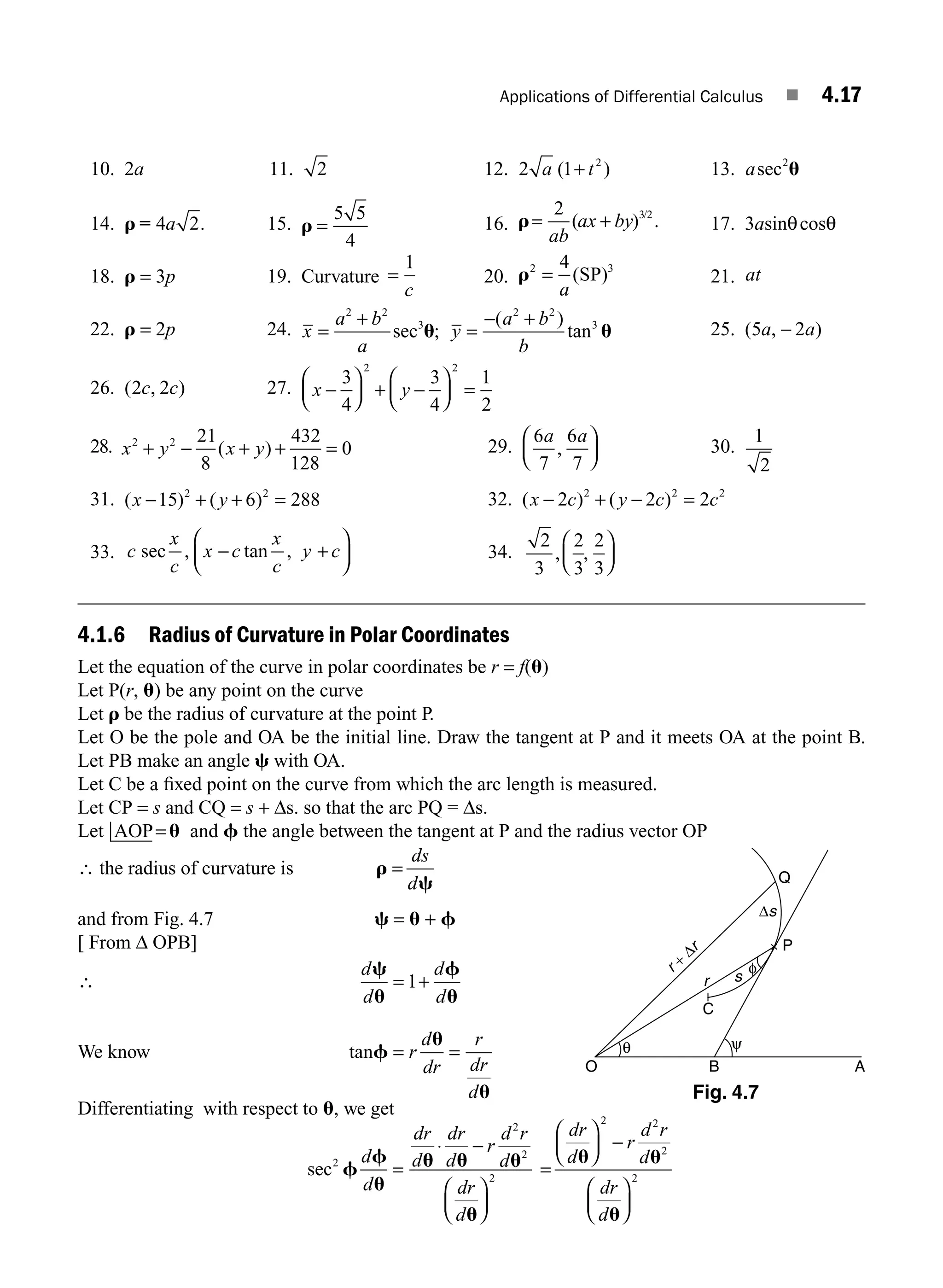 Applications of Differential Calculus ■ 4.17
10. 2a 11. 2 12. 2 1 2
a t
( )
+ 13. asec2
u
14. r = 4 2
a . 15. r =
5 5
4
16. r= +
2 3 2
ab
ax by
( ) .
/
17. 3asinθcosθ
18. r = 3p 19. Curvature =
1
c
20. r2 3
(SP)
=
4
a
21. at
22. r = 2p 24. x
a b
a
y
a b
b
=
+
=
− +
2 2
3
2 2
3
sec u u
;
( )
tan 25. ( , )
5 2
a a
−
26. ( , )
2 2
c c 27. x y
−
⎛
⎝
⎜
⎞
⎠
⎟ + −
⎛
⎝
⎜
⎞
⎠
⎟ =
3
4
3
4
1
2
2 2
28. x y x y
2 2 21
8
432
128
0
+ − + + =
( ) 29.
6
7
6
7
a a
,
⎛
⎝
⎜
⎞
⎠
⎟ 30.
1
2
31. ( ) ( )
x y
− + + =
15 6 288
2 2
32. ( ) ( )
x c y c c
− + − =
2 2 2
2 2 2
33. c
x
c
x c
x
c
y c
sec , tan ,
− +
⎛
⎝
⎜
⎞
⎠
⎟ 34.
2
3
2
3
2
3
, ,
⎛
⎝
⎜
⎞
⎠
⎟
4.1.6 Radius of Curvature in Polar Coordinates
Let the equation of the curve in polar coordinates be r = f(u)
Let P(r, u) be any point on the curve
Let r be the radius of curvature at the point P.
Let O be the pole and OA be the initial line. Draw the tangent at P and it meets OA at the point B.
Let PB make an angle c with OA.
Let C be a ﬁxed point on the curve from which the arc length is measured.
Let CP = s and CQ = s + Δs. so that the arc PQ = Δs.
Let AOP=u and f the angle between the tangent at P and the radius vector OP
∴ the radius of curvature is r
c
=
ds
d
and from Fig. 4.7 c = u + f
[ From Δ OPB]
∴
d
d
d
d
c
u
f
u
= +
1
We know tanf = r
d
dr
r
dr
d
u
u
=
Differentiating with respect to u, we get
sec2
2
2
2
f
f
u
u u u
u
d
d
dr
d
dr
d
r
d r
d
dr
d
=
⋅ −
⎛
⎝
⎜
⎞
⎠
⎟
=
⎛
⎝
⎜
⎞
⎠
⎟ −
⎛
⎝
⎜
⎞
⎠
⎟
dr
d
r
d r
d
dr
d
u u
u
2 2
2
2
Q
P
O B A
C
r
r +
Δr
θ
φ
ψ
Δs
s
Fig. 4.7
M04_ENGINEERING_MATHEMATICS-I _CH04_Part-A.indd 17 5/12/2016 10:10:19 AM
 