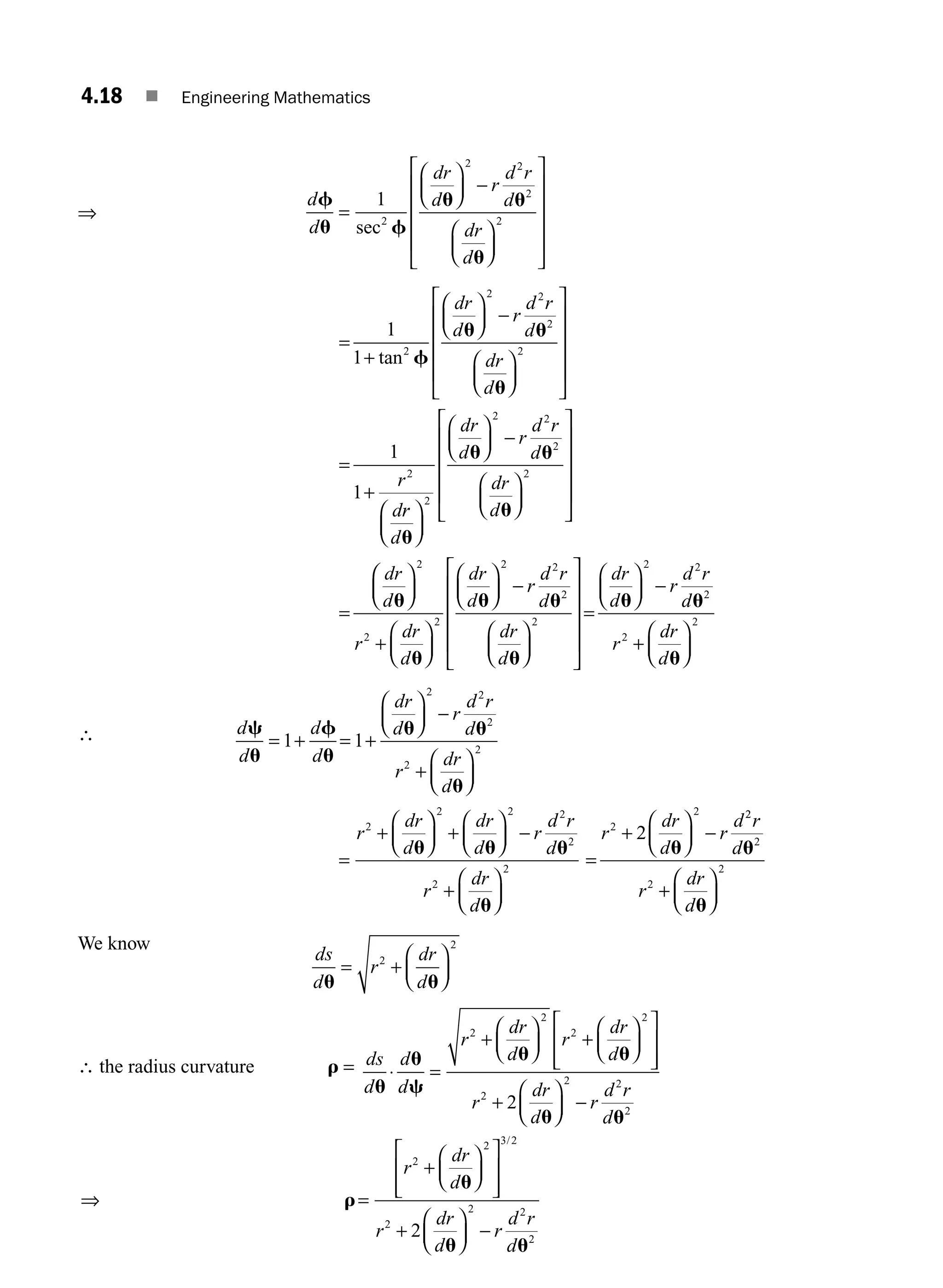 4.18 ■ Engineering Mathematics
⇒
d
d
dr
d
r
d r
d
dr
d
f
u f
u u
u
=
⎛
⎝
⎜
⎞
⎠
⎟ −
⎛
⎝
⎜
⎞
⎠
⎟
⎡
⎣
⎢
⎢
⎢
⎢
⎤
⎦
⎥
⎥
⎥
⎥
1
2
2 2
2
2
sec
=
+
⎛
⎝
⎜
⎞
⎠
⎟ −
⎛
⎝
⎜
⎞
⎠
⎟
⎡
⎣
⎢
⎢
⎢
⎢
⎤
⎦
⎥
⎥
⎥
⎥
=
+
1
1
1
1
2
2 2
2
2
2
tan f
u u
u
dr
d
r
d r
d
dr
d
r
dr
r
d
dr
d
r
d r
d
dr
d
dr
d
u
u u
u
u
⎛
⎝
⎜
⎞
⎠
⎟
⎛
⎝
⎜
⎞
⎠
⎟ −
⎛
⎝
⎜
⎞
⎠
⎟
⎡
⎣
⎢
⎢
⎢
⎢
⎤
⎦
⎥
⎥
⎥
⎥
=
2
2 2
2
2
⎛
⎛
⎝
⎜
⎞
⎠
⎟
+
⎛
⎝
⎜
⎞
⎠
⎟
⎛
⎝
⎜
⎞
⎠
⎟ −
⎛
⎝
⎜
⎞
⎠
⎟
⎡
⎣
⎢
⎢
⎢
⎢
2
2
2
2 2
2
2
r
dr
d
dr
d
r
d r
d
dr
d
u
u u
u
⎤
⎤
⎦
⎥
⎥
⎥
⎥
=
⎛
⎝
⎜
⎞
⎠
⎟ −
+
⎛
⎝
⎜
⎞
⎠
⎟
dr
d
r
d r
d
r
dr
d
u u
u
2 2
2
2
2
∴ d
d
d
d
dr
d
r
d r
d
r
dr
d
r
dr
d
c
u
f
u
u u
u
u
= + = +
⎛
⎝
⎜
⎞
⎠
⎟ −
+
⎛
⎝
⎜
⎞
⎠
⎟
=
+
⎛
⎝
⎜
1 1
2 2
2
2
2
2 ⎞
⎞
⎠
⎟ +
⎛
⎝
⎜
⎞
⎠
⎟ −
+
⎛
⎝
⎜
⎞
⎠
⎟
=
+
⎛
⎝
⎜
⎞
⎠
⎟ −
2 2 2
2
2
2
2
2
2
dr
d
r
d r
d
r
dr
d
r
dr
d
r
d
u u
u
u
2
2
2
2
2
r
d
r
dr
d
u
u
+
⎛
⎝
⎜
⎞
⎠
⎟
We know
ds
d
r
dr
d
u u
= +
⎛
⎝
⎜
⎞
⎠
⎟
2
2
∴ the radius curvature r = ds
d
d
d
r
dr
d
r
dr
d
r
dr
d
u
u
c
u u
u
⋅ =
+
⎛
⎝
⎜
⎞
⎠
⎟ +
⎛
⎝
⎜
⎞
⎠
⎟
⎡
⎣
⎢
⎢
⎤
⎦
⎥
⎥
+
⎛
⎝
⎜
⎞
2
2
2
2
2
2
⎠
⎠
⎟ −
2 2
2
r
d r
du
⇒ =
+
⎛
⎝
⎜
⎞
⎠
⎟
⎡
⎣
⎢
⎢
⎤
⎦
⎥
⎥
+
⎛
⎝
⎜
⎞
⎠
⎟ −
r
u
u u
r
dr
d
r
dr
d
r
d r
d
2
2 3 2
2
2 2
2
2
/
M04_ENGINEERING_MATHEMATICS-I _CH04_Part-A.indd 18 5/12/2016 10:10:22 AM
 