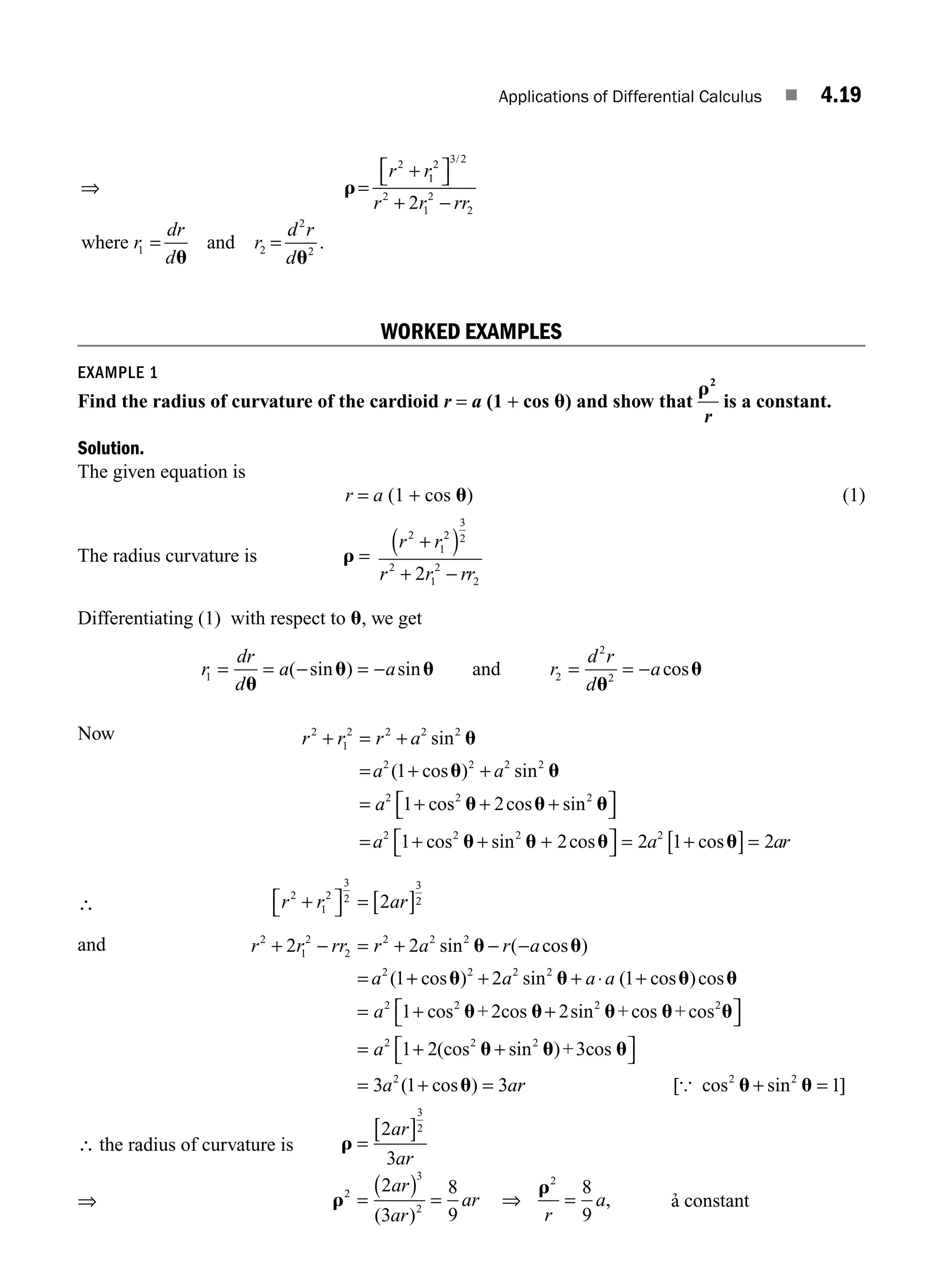 Applications of Differential Calculus ■ 4.19
⇒ =
+
r
r r
2
1
1
2 3 2
2
1
2
2
1 2
2
2
2
⎡
⎣ ⎤
⎦
+ −
= =
/
.
r r rr
r
dr
d
r
d r
d
where and
u u
WORKED EXAMPLES
EXAMPLE 1
Find the radius of curvature of the cardioid r = a (1 + cos u) and show that
r2
r
is a constant.
Solution.
The given equation is
r = a (1 + cos u) (1)
The radius curvature is r =
r r
r r rr
2
1
2
3
2
2
1
2
2
2
+
( )
+ −
Differentiating (1) with respect to u, we get
r
dr
d
a a
1 = = − = −
u
u u
( sin ) sin and r
d r
d
a
2
2
2
= = −
u
u
cos
Now r r r a
a a
a
2
1
2 2 2 2
2 2 2 2
2 2 2
1
1 2
+ = +
= + +
= + + +
sin
( cos ) sin
cos cos sin
u
u u
u u u
u
u u u u
⎡
⎣ ⎤
⎦
= + + +
⎡
⎣ ⎤
⎦ = +
[ ]=
a a ar
2 2 2 2
1 2 2 1 2
cos sin cos cos
∴ r r ar
2
1
2
3
2
3
2
2
+
⎡
⎣ ⎤
⎦ = [ ]
and r r rr r a r a
a
2
1
2
2
2 2 2
2
2 2
1
+ − = + − −
=
sin ( cos )
(
u u
+
+ + + ⋅ +
= + +
cos ) sin ( cos )cos
cos sin
u u u u
u u u
2 2 2
2 2 2
2 1
1 2
a a a
a + 2cos +co
os +cos
+3cos
u u
u u u
u
2
2 2 2
2
1 2
3 1 3
⎡
⎣ ⎤
⎦
= + +
⎡
⎣ ⎤
⎦
= + =
a
a a
(cos sin )
( cos ) r
r [ cos sin ]
{ 2 2
1
u u
+ =
∴ the radius of curvature is r =
[ ]
2
3
3
2
ar
ar
⇒ r
r
=
( ) = =
2
3
8
9
8
9
2
3
2
2
ar
ar
ar
r
a
( )
,
⇒ constant
M04_ENGINEERING_MATHEMATICS-I _CH04_Part-A.indd 19 5/12/2016 10:10:26 AM
 