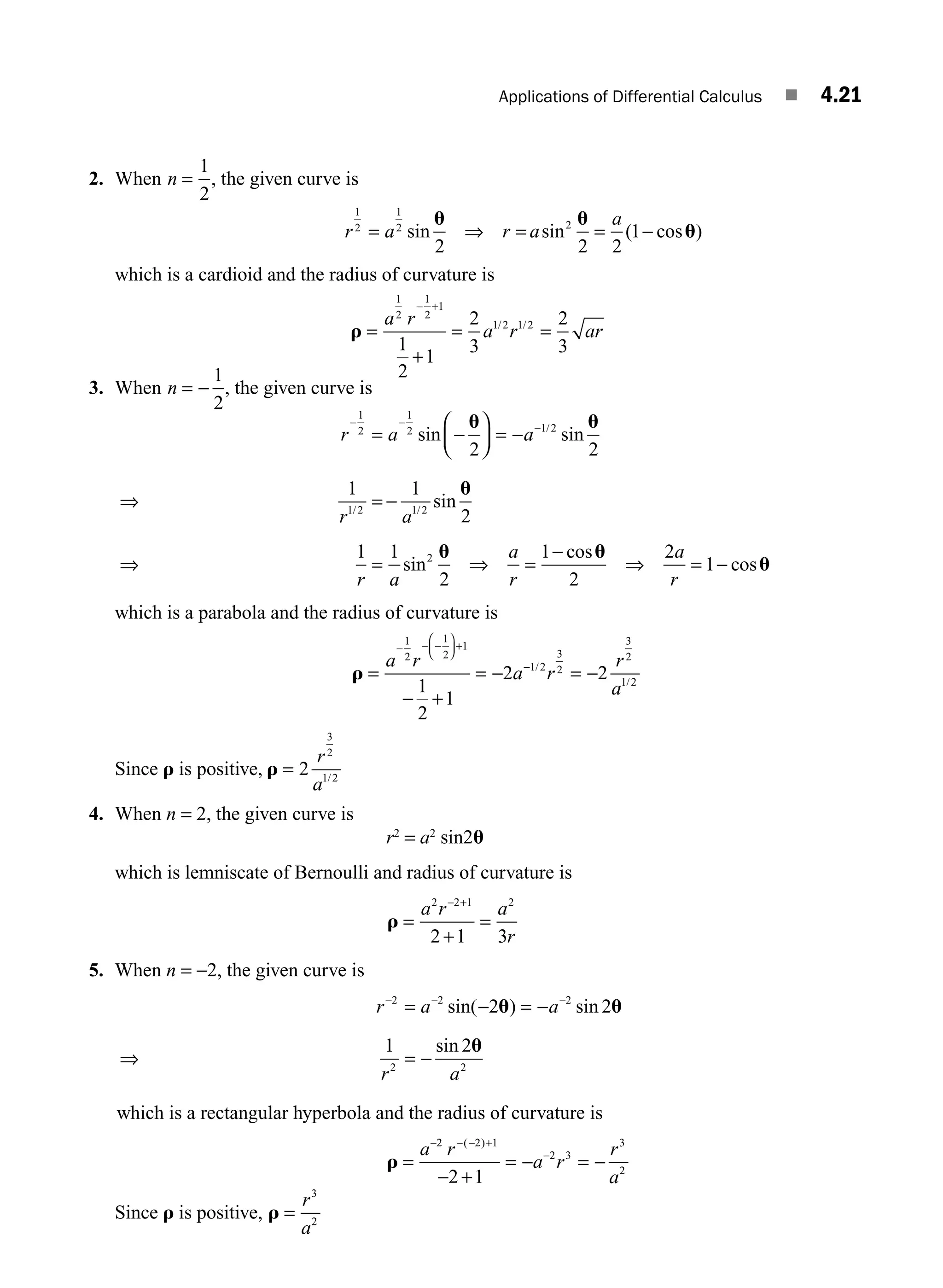 Applications of Differential Calculus ■ 4.21
2. When n =
1
2
, the given curve is
r a r a
a
1
2
1
2 2
2 2 2
1
= ⇒ = = −
sin sin ( cos )
u u
u
which is a cardioid and the radius of curvature is
r =
+
= =
− +
a r
a r ar
1
2
1
2
1
1 2 1 2
1
2
1
2
3
2
3
/ /
3. When n = −
1
2
, the given curve is
r a a
r a
r a
− −
−
= −
⎛
⎝
⎜
⎞
⎠
⎟ = −
⇒ = −
⇒ =
1
2
1
2 1 2
1 2 1 2
2 2
1 1
2
1 1
sin sin
sin
s
/
/ /
u u
u
i
in
cos
cos
2
2
1
2
2
1
u u
u
⇒ =
−
⇒ = −
a
r
a
r
which is a parabola and the radius of curvature is
r =
− +
= − = −
− − −
⎛
⎝
⎜
⎞
⎠
⎟ +
−
a r
a r
r
a
1
2
1
2
1
1 2
3
2
3
2
1 2
1
2
1
2 2
/
/
Since r is positive, r = 2
3
2
1 2
r
a /
4. When n = 2, the given curve is
r2
= a2
sin2u
which is lemniscate of Bernoulli and radius of curvature is
r =
+
=
− +
a r a
r
2 2 1 2
2 1 3
5. When n = −2, the given curve is
r a a
r a
− − −
= − = −
⇒ = −
2 2 2
2 2
2 2
1 2
sin( ) sin
sin
u u
u
which is a rectangular hyperbola and the radius of curvature is
r =
− +
= − = −
− − − +
−
a r
a r
r
a
2 2 1
2 3
3
2
2 1
( )
Since r is positive, r =
r
a
3
2
M04_ENGINEERING_MATHEMATICS-I _CH04_Part-A.indd 21 5/12/2016 10:10:34 AM
 