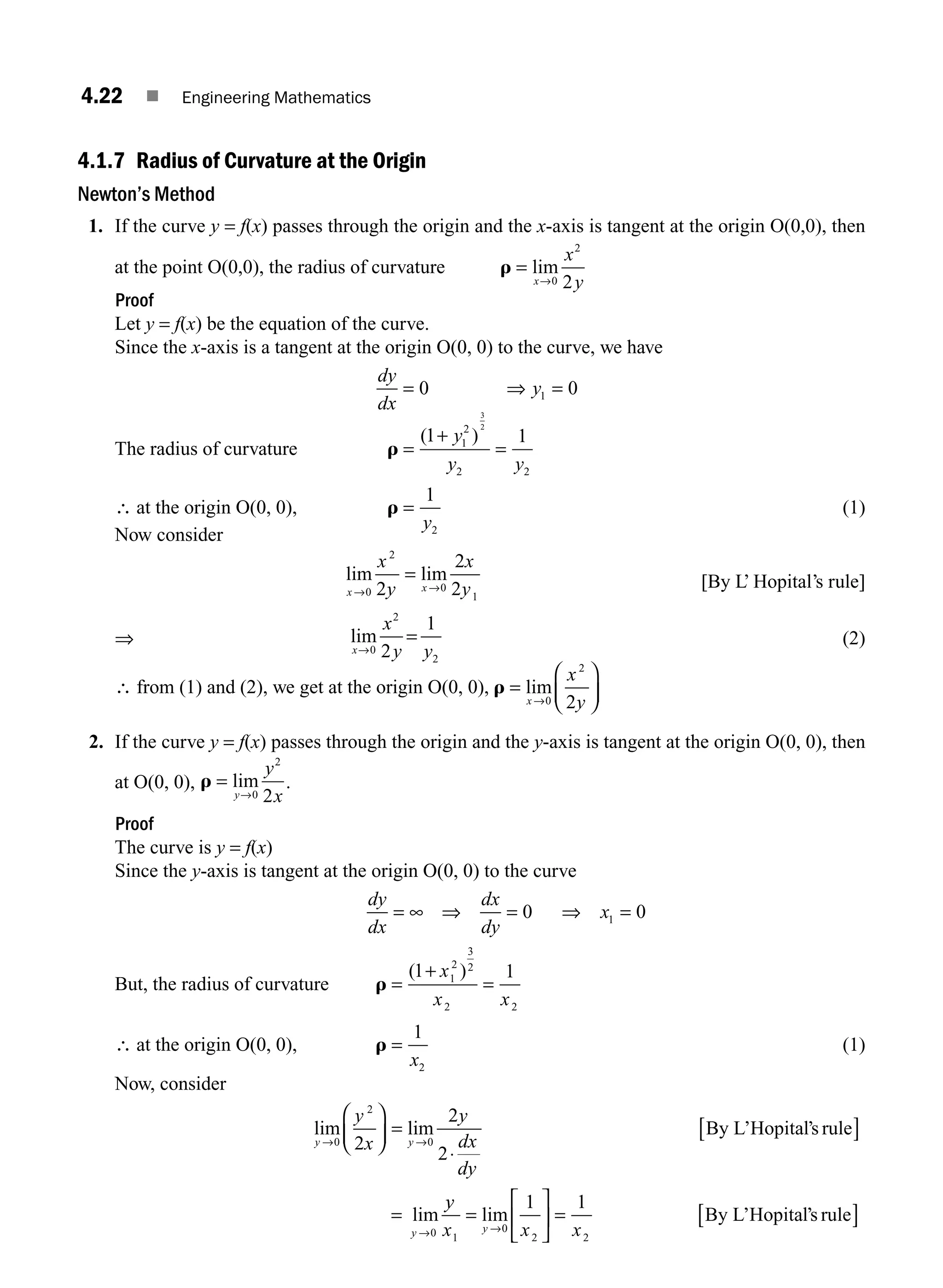 4.22 ■ Engineering Mathematics
4.1.7 Radius of Curvature at the Origin
Newton’s Method
1. If the curve y = f(x) passes through the origin and the x-axis is tangent at the origin O(0,0), then
at the point O(0,0), the radius of curvature r =
→
lim
x
x
y
0
2
2
Proof
Let y = f(x) be the equation of the curve.
Since the x-axis is a tangent at the origin O(0, 0) to the curve, we have
dy
dx
y
= ⇒ =
0 0
1
The radius of curvature r =
+
=
( )
1 1
1
2
2 2
3
2
y
y y
∴ at the origin O(0, 0), r =
1
2
y
(1)
Now consider
lim lim
x x
x
y
x
y
→ →
=
0
2
0
1
2
2
2 [By L’ Hopital’s rule]
⇒ lim
x
x
y y
→
=
0
2
2
2
1
(2)
∴ from (1) and (2), we get at the origin O(0, 0), r =
⎛
⎝
⎜
⎞
⎠
⎟
→
lim
x
x
y
0
2
2
2. If the curve y = f(x) passes through the origin and the y-axis is tangent at the origin O(0, 0), then
at O(0, 0), r =
→
lim
y
y
x
0
2
2
.
Proof
The curve is y = f(x)
Since the y-axis is tangent at the origin O(0, 0) to the curve
dy
dx
dx
dy
x
= ∞ ⇒ = ⇒ =
0 0
1
But, the radius of curvature r =
+
=
( )
1 1
1
2
3
2
2 2
x
x x
∴ at the origin O(0, 0), r =
1
2
x
(1)
Now, consider
lim lim
lim
y y
y
y
x
y
dx
dy
→ →
→
⎛
⎝
⎜
⎞
⎠
⎟ =
⋅
[ ]
=
0
2
0
0
2
2
2
By L’Hopital’s rule
y
y
x x x
y
1
0
2 2
1 1
=
⎡
⎣
⎢
⎤
⎦
⎥ = [ ]
→
lim By L’Hopital’s rule
M04_ENGINEERING_MATHEMATICS-I _CH04_Part-A.indd 22 5/12/2016 10:10:38 AM
 