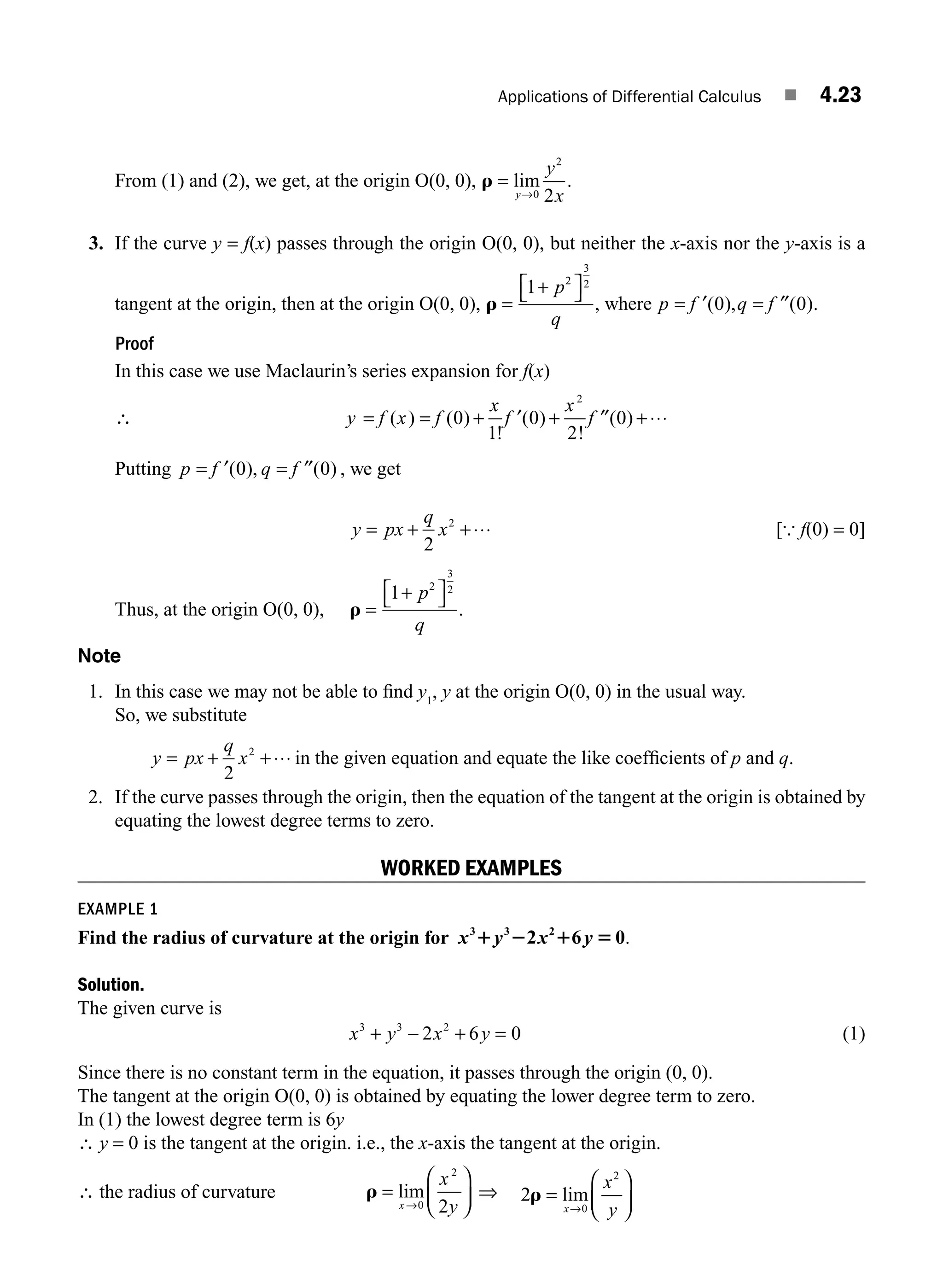 Applications of Differential Calculus ■ 4.23
From (1) and (2), we get, at the origin O(0, 0), r =
→
lim
y
y
x
0
2
2
.
3. If the curve y = f(x) passes through the origin O(0, 0), but neither the x-axis nor the y-axis is a
tangent at the origin, then at the origin O(0, 0), r =
+
⎡
⎣ ⎤
⎦
1 2
3
2
p
q
, where p f q f
= ′ = ′′
( ), ( )
0 0 .
Proof
In this case we use Maclaurin’s series expansion for f(x)
∴ y f x f
x
f
x
f
= = + ′ + ′′ +⋅⋅⋅
( ) ( )
!
( )
!
( )
0
1
0
2
0
2
Putting p f q f
= ′ = ′′
( ), ( )
0 0 , we get
y px
q
x
= + +⋅⋅⋅
2
2
[{ f(0) = 0]
Thus, at the origin O(0, 0), r =
+
⎡
⎣ ⎤
⎦
1 2
3
2
p
q
.
Note
1. In this case we may not be able to ﬁnd y1
, y at the origin O(0, 0) in the usual way.
So, we substitute
y px
q
x
= + +⋅⋅⋅
2
2
in the given equation and equate the like coefﬁcients of p and q.
2. If the curve passes through the origin, then the equation of the tangent at the origin is obtained by
equating the lowest degree terms to zero.
WORKED EXAMPLES
EXAMPLE 1
Find the radius of curvature at the origin for x y x y
3 3 2
2 6 0
1 2 1 5 .
Solution.
The given curve is
x y x y
3 3 2
2 6 0
+ − + = (1)
Since there is no constant term in the equation, it passes through the origin (0, 0).
The tangent at the origin O(0, 0) is obtained by equating the lower degree term to zero.
In (1) the lowest degree term is 6y
∴ y = 0 is the tangent at the origin. i.e., the x-axis the tangent at the origin.
∴ the radius of curvature r =
⎛
⎝
⎜
⎞
⎠
⎟
→
lim
x
x
y
0
2
2
⇒ 2
0
2
r =
⎛
⎝
⎜
⎞
⎠
⎟
→
lim
x
x
y
M04_ENGINEERING_MATHEMATICS-I _CH04_Part-A.indd 23 5/12/2016 10:10:43 AM
 