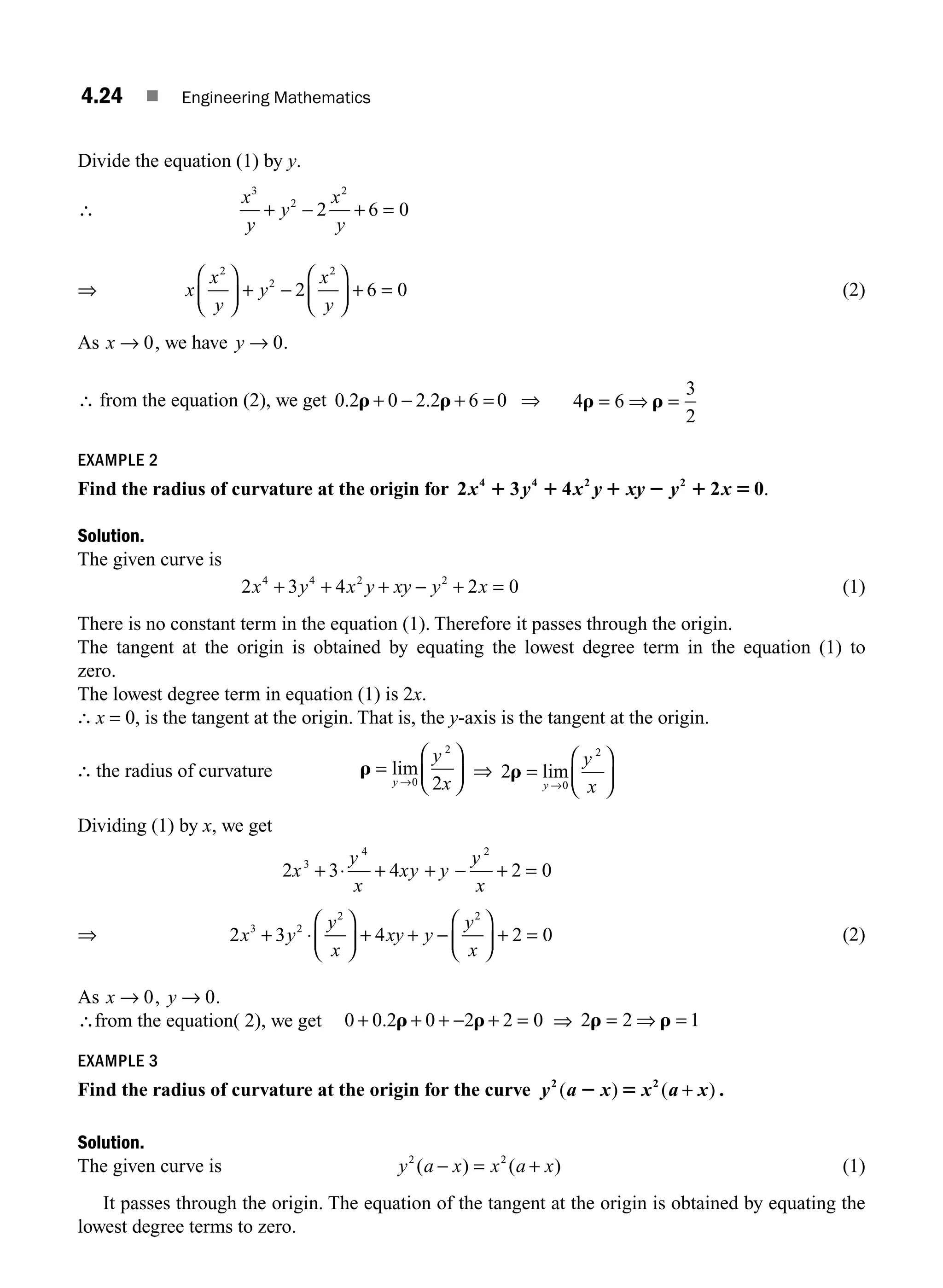 4.24 ■ Engineering Mathematics
Divide the equation (1) by y.
∴
x
y
y
x
y
3
2
2
2 6 0
+ − + =
⇒ x
x
y
y
x
y
2
2
2
2 6 0
⎛
⎝
⎜
⎞
⎠
⎟ + −
⎛
⎝
⎜
⎞
⎠
⎟ + = (2)
As x → 0, we have y → 0.
∴ from the equation (2), we get 0 2 0 2 2 6 0
. .
r r
+ − + = ⇒ 4 6
3
2
r r
= ⇒ =
EXAMPLE 2
Find the radius of curvature at the origin for 2 3 4 2 0
4 4 2 2
x y x y xy y x
1 1 1 2 1 5 .
Solution.
The given curve is
2 3 4 2 0
4 4 2 2
x y x y xy y x
+ + + − + = (1)
There is no constant term in the equation (1). Therefore it passes through the origin.
The tangent at the origin is obtained by equating the lowest degree term in the equation (1) to
zero.
The lowest degree term in equation (1) is 2x.
∴ x = 0, is the tangent at the origin. That is, the y-axis is the tangent at the origin.
∴ the radius of curvature r =
⎛
⎝
⎜
⎞
⎠
⎟
→
lim
y
y
x
0
2
2
⇒ 2
0
2
r =
⎛
⎝
⎜
⎞
⎠
⎟
→
lim
y
y
x
Dividing (1) by x, we get
2 3 4 2 0
3
4 2
x
y
x
xy y
y
x
+ ⋅ + + − + =
⇒ 2 3 4 2 0
3 2
2 2
x y
y
x
xy y
y
x
+ ⋅
⎛
⎝
⎜
⎞
⎠
⎟ + + −
⎛
⎝
⎜
⎞
⎠
⎟ + = (2)
As x → 0, y → 0.
∴from the equation( 2), we get 0 0 2 0 2 2 0
+ + + − + =
. r r ⇒ 2 2 1
r r
= ⇒ =
EXAMPLE 3
Find the radius of curvature at the origin for the curve y a x x a x
2 2
( ) ( )
2 5 + .
Solution.
The given curve is y a x x a x
2 2
( ) ( )
− = + (1)
It passes through the origin. The equation of the tangent at the origin is obtained by equating the
lowest degree terms to zero.
M04_ENGINEERING_MATHEMATICS-I _CH04_Part-A.indd 24 5/12/2016 10:10:49 AM
 