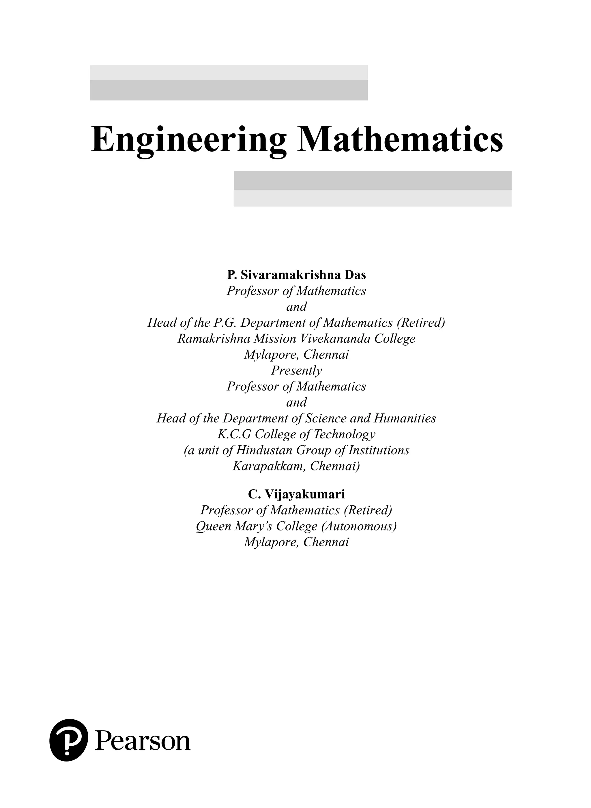 Engineering Mathematics
P. Sivaramakrishna Das
Professor of Mathematics
and
Head of the P.G. Department of Mathematics (Retired)
Ramakrishna Mission Vivekananda College
Mylapore, Chennai
Presently
Professor of Mathematics
and
Head of the Department of Science and Humanities
K.C.G College of Technology
(a unit of Hindustan Group of Institutions
Karapakkam, Chennai)
C. Vijayakumari
Professor of Mathematics (Retired)
Queen Mary’s College (Autonomous)
Mylapore, Chennai
A01_ENGINEERING_MATHEMATICS-I _FM - (Reprint).indd 3 3/2/2017 6:17:52 PM
 