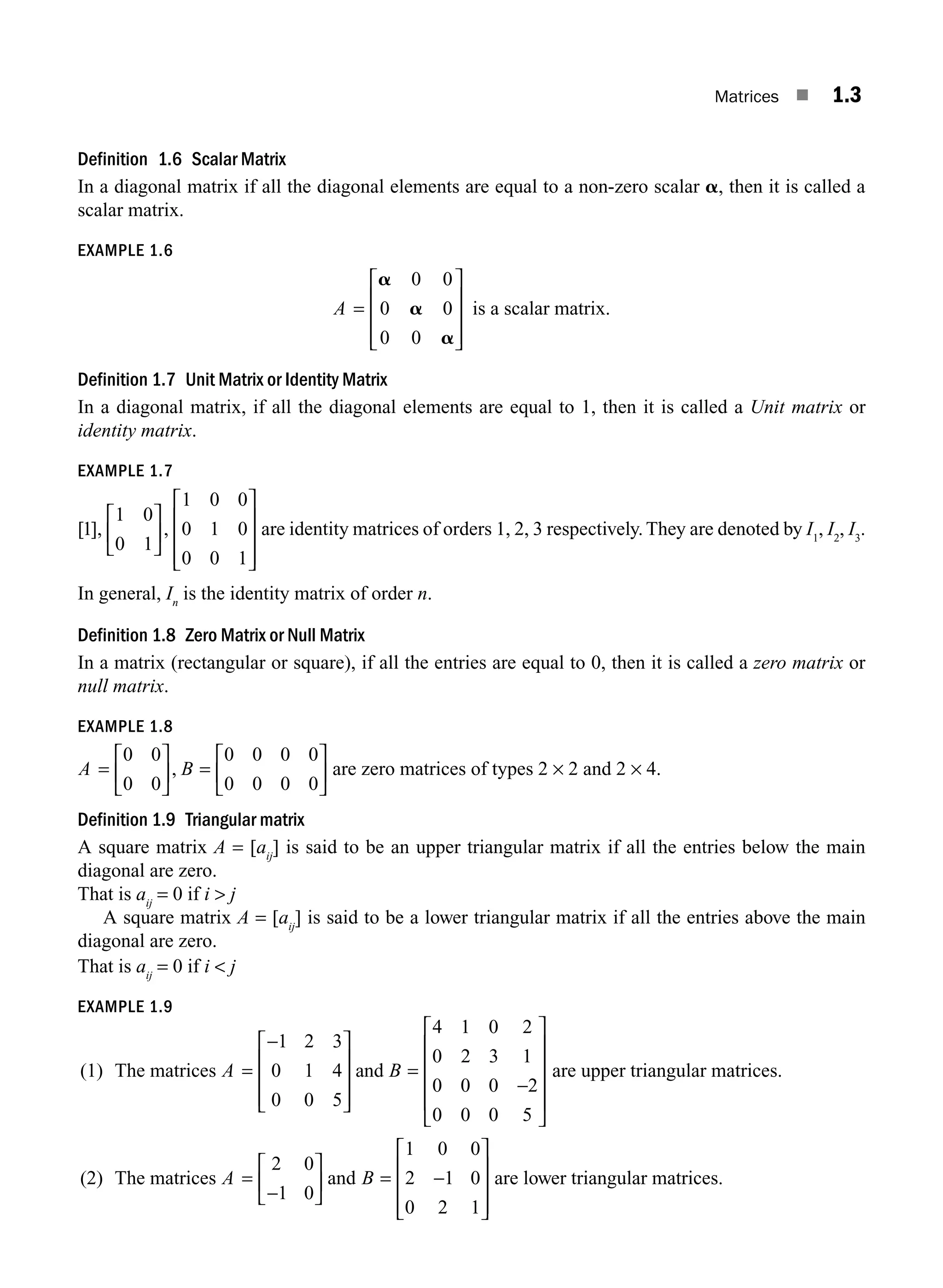 Matrices ■ 1.3
Definition 1.6 Scalar Matrix
In a diagonal matrix if all the diagonal elements are equal to a non-zero scalar a, then it is called a
scalar matrix.
EXAMPLE 1.6
A =
⎡
⎣
⎢
⎢
⎢
⎤
⎦
⎥
⎥
⎥
a
a
a
0 0
0 0
0 0
is a scalar matrix.
Definition 1.7 Unit Matrix or Identity Matrix
In a diagonal matrix, if all the diagonal elements are equal to 1, then it is called a Unit matrix or
identity matrix.
EXAMPLE 1.7
[ ], ,
1
1 0
0 1
1 0 0
0 1 0
0 0 1
⎡
⎣
⎢
⎤
⎦
⎥
⎡
⎣
⎢
⎢
⎢
⎤
⎦
⎥
⎥
⎥
are identity matrices of orders 1, 2, 3 respectively. They are denoted by I1
, I2
, I3
.
In general, In
is the identity matrix of order n.
Definition 1.8 Zero Matrix or Null Matrix
In a matrix (rectangular or square), if all the entries are equal to 0, then it is called a zero matrix or
null matrix.
EXAMPLE 1.8
A B
=
⎡
⎣
⎢
⎤
⎦
⎥ =
⎡
⎣
⎢
⎤
⎦
⎥
0 0
0 0
0 0 0 0
0 0 0 0
, are zero matrices of types 2 × 2 and 2 × 4.
Definition 1.9 Triangular matrix
A square matrix A = [aij
] is said to be an upper triangular matrix if all the entries below the main
diagonal are zero.
That is aij
= 0 if i  j
A square matrix A = [aij
] is said to be a lower triangular matrix if all the entries above the main
diagonal are zero.
That is aij
= 0 if i  j
EXAMPLE 1.9
(1) The matrices A B
=
−
⎡
⎣
⎢
⎢
⎢
⎤
⎦
⎥
⎥
⎥
=
−
⎡
⎣
⎢
⎢
⎢
⎢
⎤
⎦
⎥
⎥
⎥
⎥
1 2 3
0 1 4
0 0 5
4 1 0 2
0 2 3 1
0 0 0 2
0 0 0 5
and are upper triangular matrices.
(2) The matrices A =
−
⎡
⎣
⎢
⎤
⎦
⎥
2 0
1 0
and B = −
⎡
⎣
⎢
⎢
⎢
⎤
⎦
⎥
⎥
⎥
1 0 0
2 1 0
0 2 1
are lower triangular matrices.
M01_ENGINEERING_MATHEMATICS-I _CH01_Part A.indd 3 5/30/2016 4:34:39 PM
 