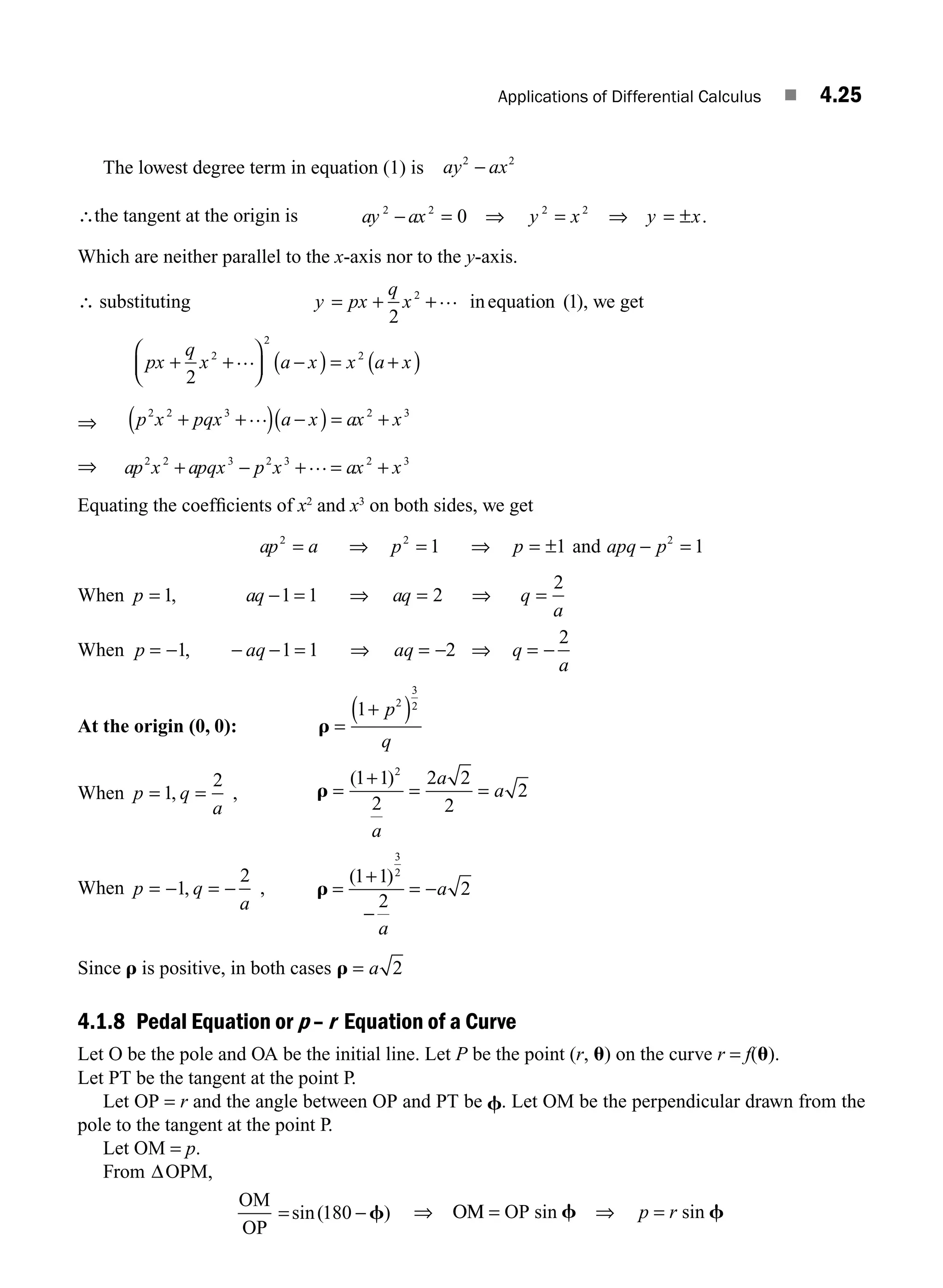 Applications of Differential Calculus ■ 4.25
The lowest degree term in equation (1) is ay ax
2 2
−
∴the tangent at the origin is ay ax y x y x
2 2 2 2
0
− = = =
⇒ ⇒ ± .
Which are neither parallel to the x-axis nor to the y-axis.
∴ substituting y px
q
x
= + +
2
1
2 … inequation ( ), we get
px
q
x a x x a x
+ +
⎛
⎝
⎜
⎞
⎠
⎟ −
( ) = +
( )
2
2
2
2
…
⇒ p x pqx a x ax x
2 2 3 2 3
+ +
( ) −
( ) = +
…
⇒ ap x apqx p x ax x
2 2 3 2 3 2 3
+ − + +
… =
Equating the coefﬁcients of x2
and x3
on both sides, we get
ap a p p
2 2
1 1
= ⇒ = ⇒ = ± and apq p
− =
2
1
When p aq aq q
a
= − = ⇒ = ⇒ =
1 1 1 2
2
,
When p aq aq q
a
= − − − = ⇒ = − ⇒ = −
1 1 1 2
2
,
At the origin (0, 0): r =
+
( )
1 2
3
2
p
q
When p q
a
= =
1
2
, , r =
( )
1 1
2
2 2
2
2
2
+
= =
a
a
a
When p q
a
= − = −
1
2
, , r =
+
−
= −
( )
1 1
2
2
3
2
a
a
Since r is positive, in both cases r = a 2
4.1.8 Pedal Equation or p – r Equation of a Curve
Let O be the pole and OA be the initial line. Let P be the point (r, u) on the curve r = f(u).
Let PT be the tangent at the point P.
Let OP = r and the angle between OP and PT be f. Let OM be the perpendicular drawn from the
pole to the tangent at the point P.
Let OM = p.
From ΔOPM,
OM
OP
= −
sin( )
180 f ⇒ ΟΜ = OP sin f ⇒ p = r sin f
M04_ENGINEERING_MATHEMATICS-I _CH04_Part-A.indd 25 5/12/2016 10:10:56 AM
 
