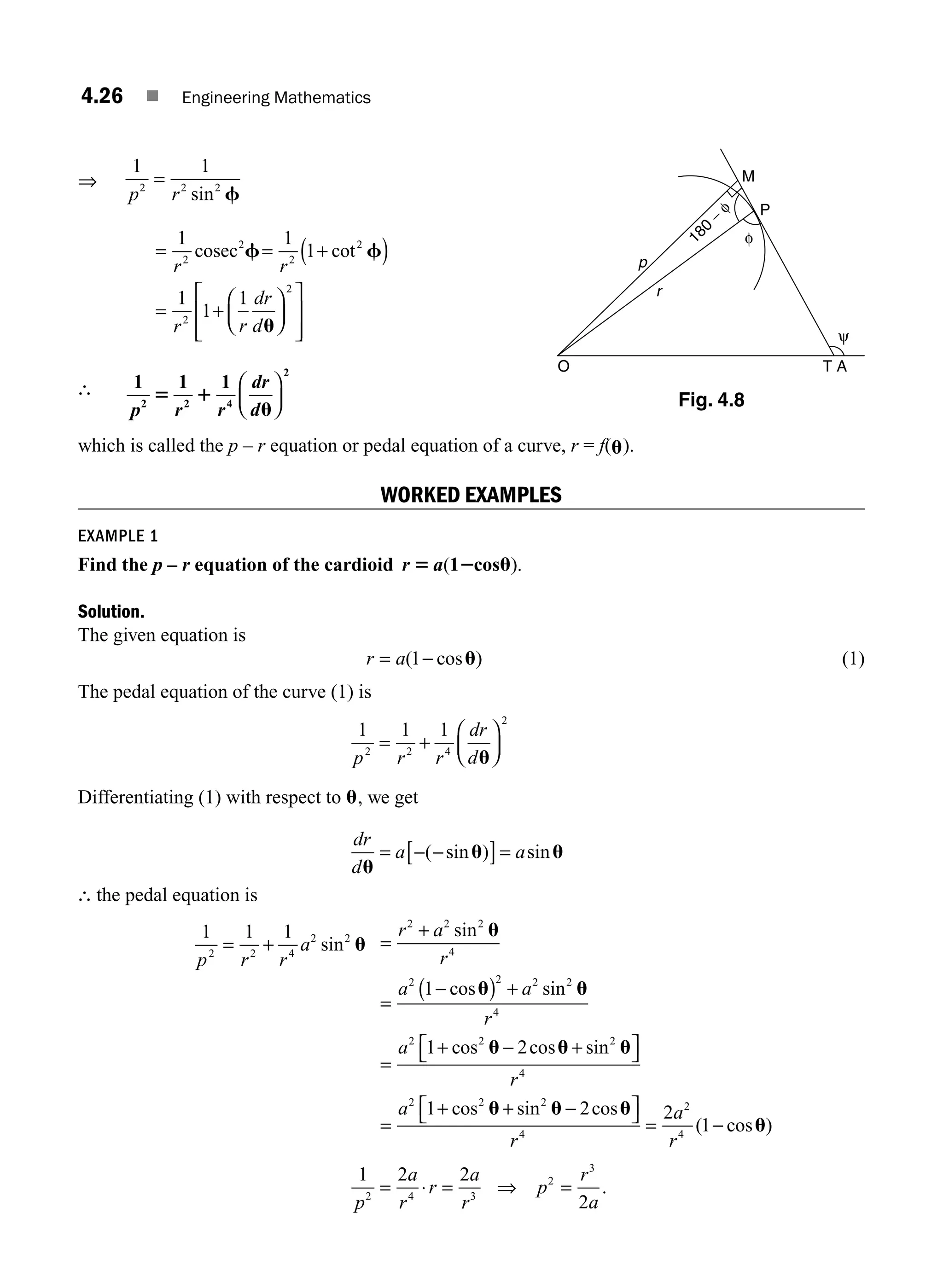 4.26 ■ Engineering Mathematics
⇒
1 1
2 2 2
p r
=
sin f
= = +
( )
= +
⎛
⎝
⎜
⎞
⎠
⎟
⎡
⎣
⎢
⎢
⎤
⎦
⎥
⎥
1 1
1
1
1
1
2
2
2
2
2
2
r r
r r
dr
d
cosec f f
u
cot
∴ 1 1 1
2 2 4
2
p r r
dr
d
5 1
u
⎛
⎝
⎜
⎞
⎠
⎟
which is called the p – r equation or pedal equation of a curve, r = f(u).
WORKED EXAMPLES
EXAMPLE 1
Find the p – r equation of the cardioid r a
5 2 u
( ).
1 cos
Solution.
The given equation is
r a
= −
( cos )
1 u (1)
The pedal equation of the curve (1) is
1 1 1
2 2 4
2
p r r
dr
d
= +
⎛
⎝
⎜
⎞
⎠
⎟
u
Differentiating (1) with respect to u, we get
dr
d
a a
u
u u
= − −
[ ]=
( sin ) sin
∴ the pedal equation is
1 1 1
2 2 4
2 2
p r r
a
= + sin u =
+
=
−
( ) +
=
+ − +
⎡
r a
r
a a
r
a
2 2 2
4
2 2 2 2
4
2 2 2
1
1 2
sin
cos sin
cos cos sin
u
u u
u u u
⎣
⎣ ⎤
⎦
=
+ + −
⎡
⎣ ⎤
⎦ = −
r
a
r
a
r
4
2 2 2
4
2
4
1 2 2
1
cos sin cos
( cos )
u u u
u
1 2 2
2
2 4 3
2
3
p
a
r
r
a
r
p
r
a
= ⋅ = =
⇒ .
p
P
M
O T A
r
φ
180
−
φ
ψ
Fig. 4.8
M04_ENGINEERING_MATHEMATICS-I _CH04_Part-A.indd 26 5/12/2016 10:11:01 AM
 