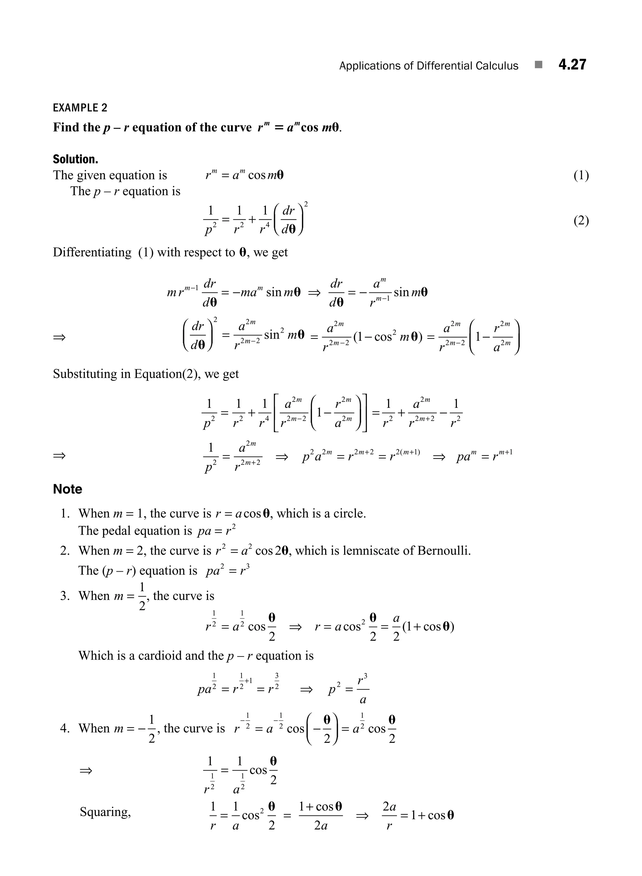 Applications of Differential Calculus ■ 4.27
EXAMPLE 2
Find the p – r equation of the curve r a m
m m
5 u
cos .
Solution.
The given equation is r a m
m m
= cos u (1)
The p – r equation is
1 1 1
2 2 4
2
p r r
dr
d
= +
⎛
⎝
⎜
⎞
⎠
⎟
u
(2)
Differentiating (1) with respect to u, we get
mr
dr
d
ma m
dr
d
a
r
m
m m
m
m
−
−
= − ⇒ = −
1
1
u
u
u
u
sin sin
⇒
dr
d
a
r
m
m
m
u
u
⎛
⎝
⎜
⎞
⎠
⎟ = −
2 2
2 2
2
sin = −
−
a
r
m
m
m
2
2 2
2
1
( cos )
u = −
⎛
⎝
⎜
⎞
⎠
⎟
−
a
r
r
a
m
m
m
m
2
2 2
2
2
1
Substituting in Equation(2), we get
1 1 1
1
2 2 4
2
2 2
2
2
p r r
a
r
r
a
m
m
m
m
= + −
⎛
⎝
⎜
⎞
⎠
⎟
⎡
⎣
⎢
⎤
⎦
⎥
−
= + −
+
1 1
2
2
2 2 2
r
a
r r
m
m
⇒
1
2
2
2 2
2 2 2 2 2 1 1
p
a
r
p a r r pa r
m
m
m m m m m
= ⇒ = = ⇒ =
+
+ + +
( )
Note
1. When m = 1, the curve is r a
= cosu, which is a circle.
The pedal equation is pa r
= 2
2. When m = 2, the curve is r a
2 2
2
= cos u, which is lemniscate of Bernoulli.
The (p – r) equation is pa r
2 3
=
3. When m =
1
2
, the curve is
r a r a
a
1
2
1
2 2
2 2 2
1
= ⇒ = = +
cos cos ( cos )
u u
u
Which is a cardioid and the p – r equation is
pa r r p
r
a
1
2
1
2
1
3
2 2
3
= = ⇒ =
+
4. When m = −
1
2
, the curve is r a a
− −
= −
⎛
⎝
⎜
⎞
⎠
⎟ =
1
2
1
2
1
2
2 2
cos cos
u u
⇒
r a
r a
=
= =
+
1
2
1
2
2
1 1
2
1 1
2
1
cos
cos
u
u c
cos
cos
u
u
2
2
1
a
a
r
⇒ = +
Squaring,
M04_ENGINEERING_MATHEMATICS-I _CH04_Part-A.indd 27 5/12/2016 10:11:10 AM
 