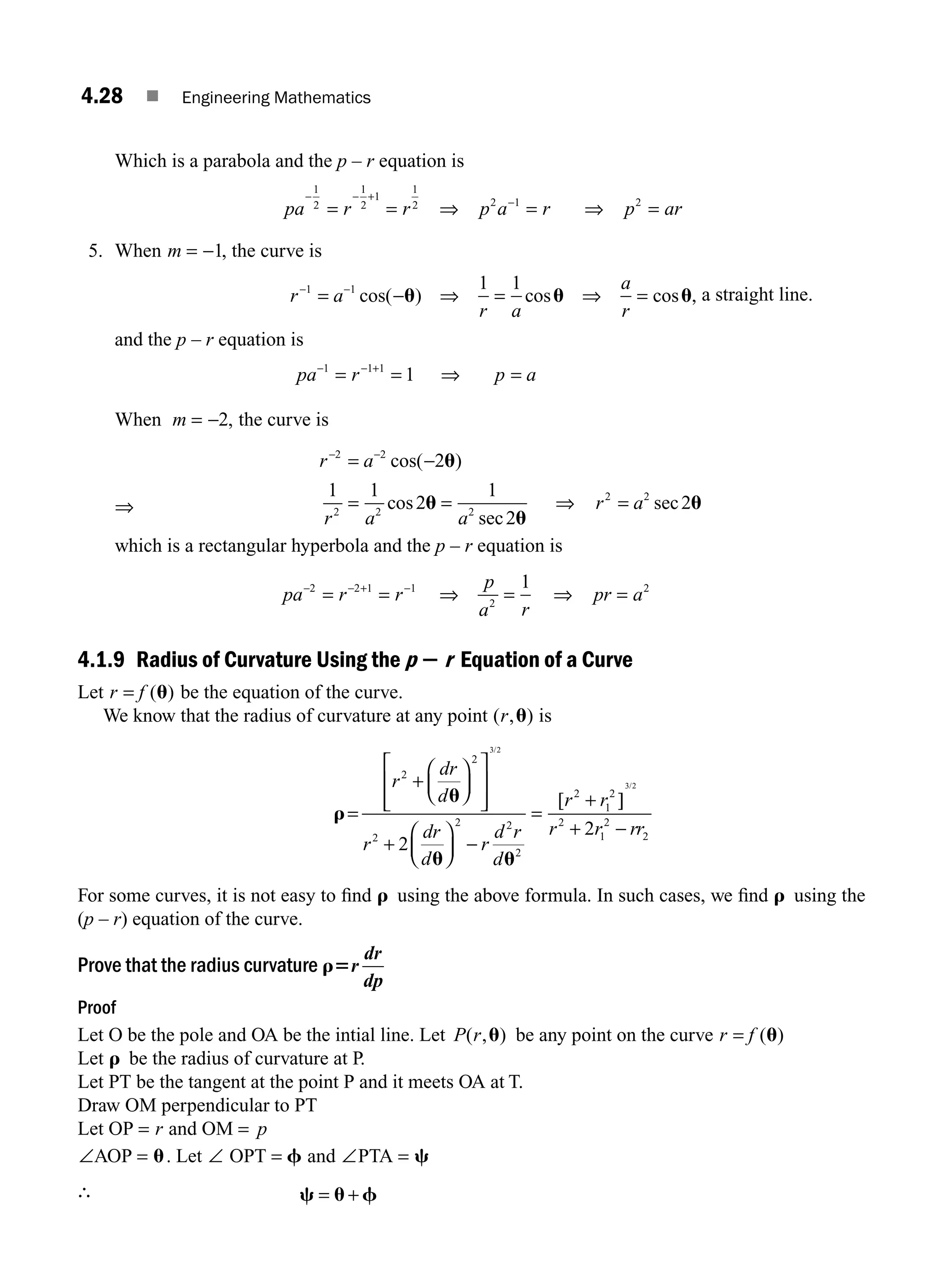 4.28 ■ Engineering Mathematics
Which is a parabola and the p – r equation is
pa r r p a r p ar
− − +
−
= = ⇒ = ⇒ =
1
2
1
2
1
1
2 2 1 2
5. When m = −1, the curve is
r a
r a
a
r
− −
= − ⇒ = ⇒ =
1 1 1 1
cos( ) cos cos
u u u, a straight line.
and the p – r equation is
pa r p a
− − +
= = ⇒ =
1 1 1
1
When m = −2, the curve is
⇒
r a
r a a
r a
− −
= −
= = ⇒ =
2 2
2 2 2
2 2
2
1 1
2
1
2
2
cos(
cos
sec
sec
u
u
u
u
)
which is a rectangular hyperbola and the p – r equation is
pa r r
p
a r
pr a
− − + −
= = ⇒ = ⇒ =
2 2 1 1
2
2
1
4.1.9 Radius of Curvature Using the p 2 r Equation of a Curve
Let r f
= ( )
u be the equation of the curve.
We know that the radius of curvature at any point ( , )
r u is
r
u
u u
=
+
⎛
⎝
⎜
⎞
⎠
⎟
⎡
⎣
⎢
⎢
⎤
⎦
⎥
⎥
+
⎛
⎝
⎜
⎞
⎠
⎟ −
=
+
r
dr
d
r
dr
d
r
d r
d
r r
2
2
2
2 2
2
2
1
2
3 2
2
/
[ ]
]
/
3 2
2
1
2
2
2
r r rr
+ −
For some curves, it is not easy to ﬁnd r using the above formula. In such cases, we ﬁnd r using the
(p – r) equation of the curve.
Prove that the radius curvature r5r
dr
dp
Proof
Let O be the pole and OA be the intial line. Let P r
( , )
u be any point on the curve r f
= ( )
u
Let r be the radius of curvature at P.
Let PT be the tangent at the point P and it meets OA at T.
Draw OM perpendicular to PT
Let OP = r and OM = p
∠AOP = u. Let ∠ OPT = f and ∠PTA = c
∴ c u f
= +
M04_ENGINEERING_MATHEMATICS-I _CH04_Part-A.indd 28 5/12/2016 10:11:19 AM
 