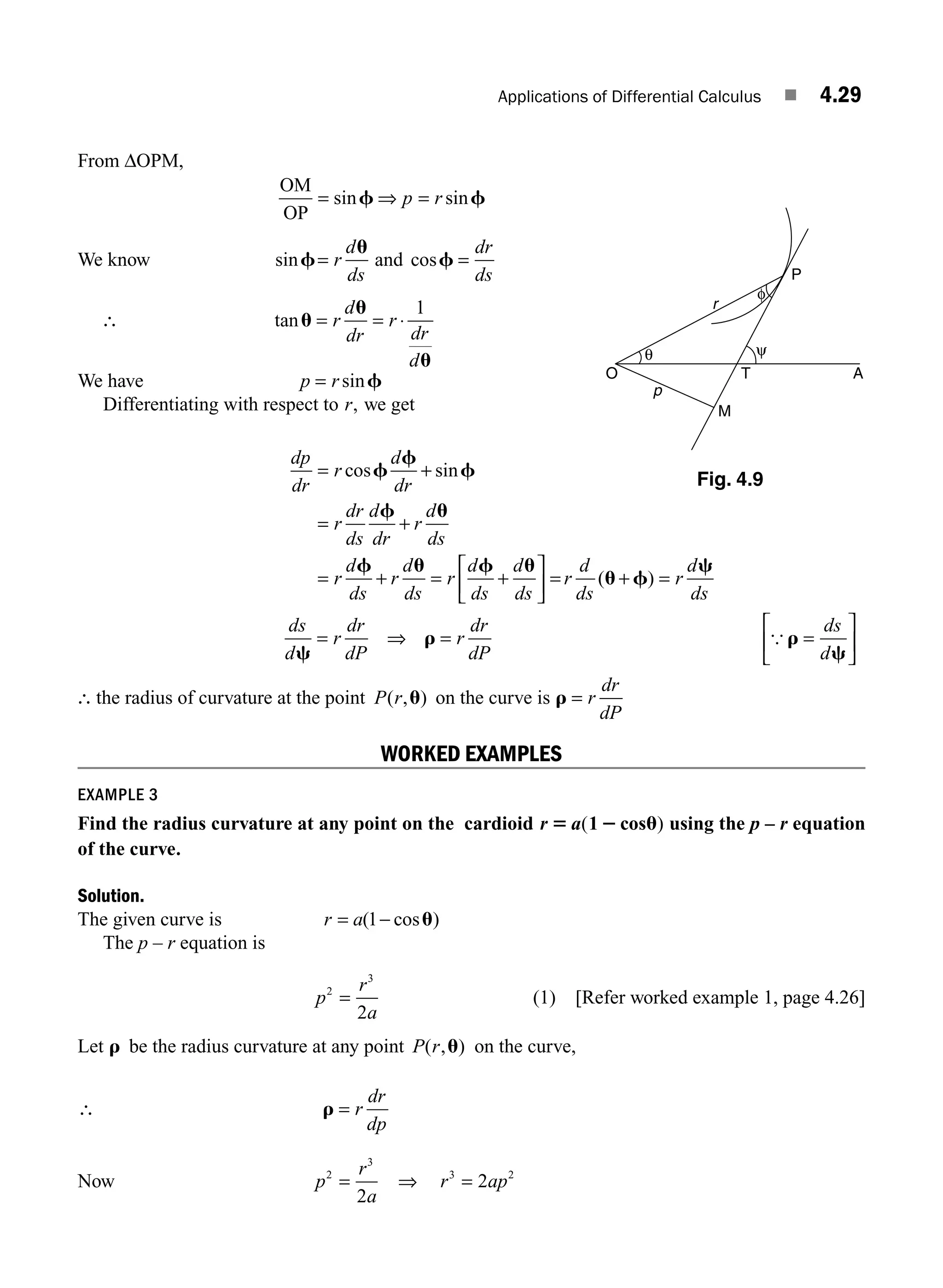Applications of Differential Calculus ■ 4.29
From ΔOPM,
OM
OP
= =
sin sin
f f
⇒ p r
We know sinf
u
= r
d
ds
and cosf =
dr
ds
∴ tanu
u
u
= = ⋅
r
d
dr
r
dr
d
1
We have p = rsinf
Differentiating with respect to r, we get
dp
dr
r
d
dr
r
dr
ds
d
dr
r
d
ds
r
d
ds
r
d
ds
r
d
ds
d
ds
= +
= +
= + = +
cos sin
f
f
f
f u
f u f u
⎡
⎡
⎣
⎢
⎤
⎦
⎥ = + =
r
d
ds
r
d
ds
( )
u f
c
ds
d
r
dr
dP
r
dr
dP
ds
d
c
r r
c
= = =
⎡
⎣
⎢
⎤
⎦
⎥
⇒ {
∴ the radius of curvature at the point P r
( , )
u on the curve is r = r
dr
dP
WORKED EXAMPLES
EXAMPLE 3
Find the radius curvature at any point on the cardioid r a
5 2 u
( )
1 cos using the p – r equation
of the curve.
Solution.
The given curve is r a
= −
( cos )
1 u
The p – r equation is
p
r
a
2
3
2
= (1) [Refer worked example 1, page 4.26]
Let r be the radius curvature at any point P r
( , )
u on the curve,
∴ r = r
dr
dp
Now p
r
a
2
3
2
= ⇒ r ap
3 2
2
=
P
O T
M
p
A
r
θ
φ
ψ
Fig. 4.9
M04_ENGINEERING_MATHEMATICS-I _CH04_Part-A.indd 29 5/12/2016 10:11:30 AM
 