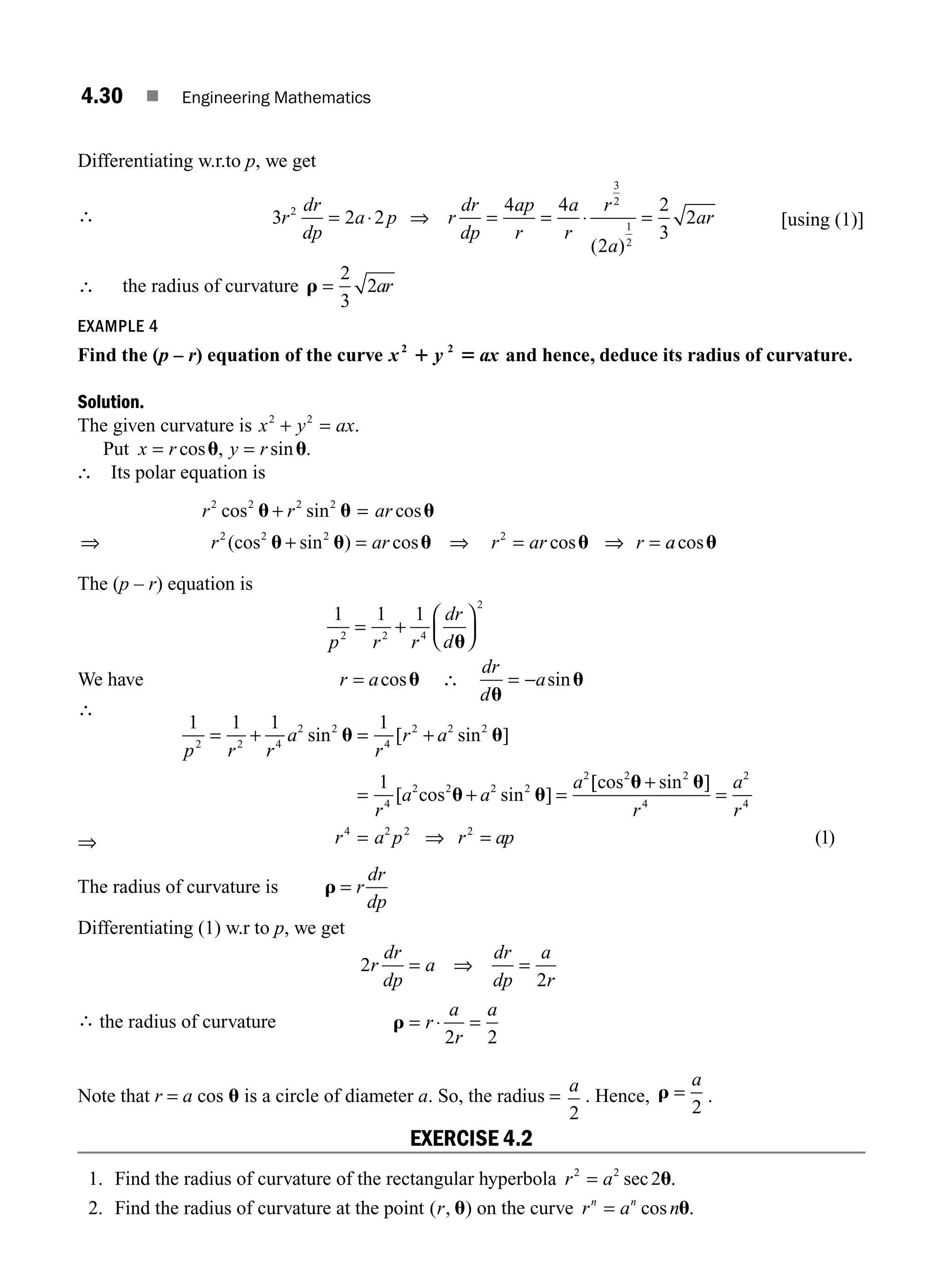 4.30 ■ Engineering Mathematics
Differentiating w.r.to p, we get
∴ 3 2 2
4 4
2
2
3
2
2
3
2
1
2
r
dr
dp
a p r
dr
dp
ap
r
a
r
r
a
ar
= ⋅ ⇒ = = ⋅ =
( )
[using (1)]
∴ the radius of curvature r =
2
3
2ar
EXAMPLE 4
Find the (p – r) equation of the curve x y ax
2 2
1 5 and hence, deduce its radius of curvature.
Solution.
The given curvature is x y ax
2 2
+ = .
Put x r y r
= =
cos , sin .
u u
∴ Its polar equation is
r r ar
r ar r ar r
2 2 2 2
2 2 2 2
cos sin cos
(cos sin ) cos cos
u u u
u u u u
+ =
⇒ + = ⇒ = ⇒ = a
acosu
The (p – r) equation is
1 1 1
2 2 4
2
p r r
dr
d
= +
⎛
⎝
⎜
⎞
⎠
⎟
u
We have r a
= cosu ∴
dr
d
a
u
u
= − sin
⇒
1 1 1 1
1
2 2 4
2 2
4
2 2 2
4
2 2 2 2
2
p r r
a
r
r a
r
a a
a
= + = +
= + =
sin [ sin ]
[ sin ]
u u
u u
cos
[
[ sin ]
( )
cos2 2
4
2
4
4 2 2 2
1
u u
+
=
= ⇒ =
r
a
r
r a p r ap
The radius of curvature is r = r
dr
dp
Differentiating (1) w.r to p, we get
∴ the radius of curvature
2
2
2 2
r
dr
dp
a
dr
dp
a
r
r
a
r
a
= ⇒ =
= ⋅ =
r
Note that r = a cos u is a circle of diameter a. So, the radius =
a
2
. Hence, r =
a
2
.
EXERCISE 4.2
1. Find the radius of curvature of the rectangular hyperbola r a
2 2
2
= sec u.
2. Find the radius of curvature at the point ( , )
r u on the curve r a n
n n
= cos u.
∴
M04_ENGINEERING_MATHEMATICS-I _CH04_Part-A.indd 30 5/12/2016 10:11:36 AM
 