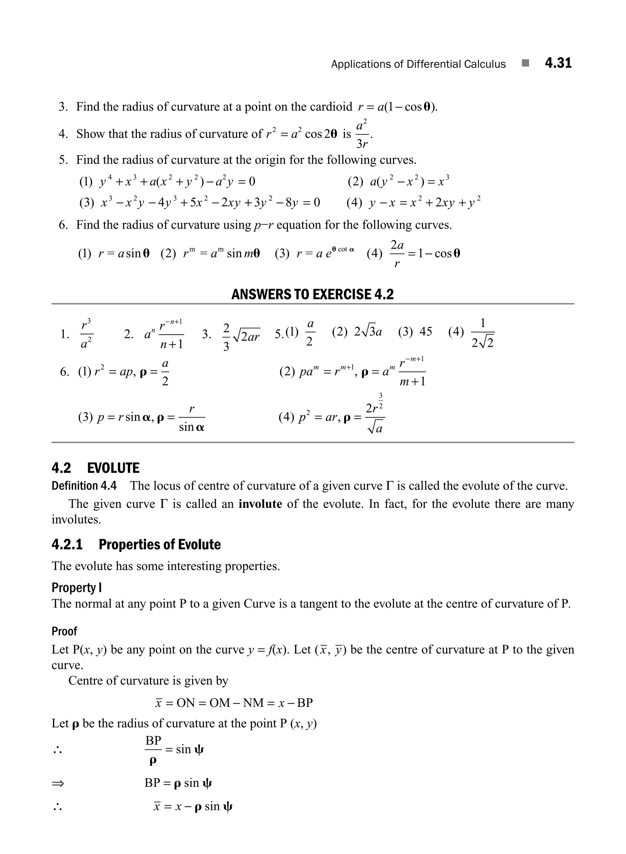 Applications of Differential Calculus ■ 4.31
3. Find the radius of curvature at a point on the cardioid r a
= −
( cos )
1 u .
4. Show that the radius of curvature of r a
2 2
2
= cos u is
a
r
2
3
.
5. Find the radius of curvature at the origin for the following curves.
( ) ( ) ( ) ( )
( )
1 0 2
3 4 5 2
4 3 2 2 2 2 2 3
3 2 3 2
y x a x y a y a y x x
x x y y x xy
+ + + − = − =
− − + − +
+ − = − = + +
3 8 0 4 2
2 2 2
y y y x x xy y
( )
6. Find the radius of curvature using p−r equation for the following curves.
( ) sin ( ) sin ( ) ( ) cos
cot
1 2 3 4
2
1
r a r a r a e
a
r
= = =
m m
u u u
u a
m = −
ANSWERS TO EXERCISE 4.2
1.
r
a
3
2 2. a
r
n
n
n
− +
+
1
1
3. 2
3
2ar 5.( ) ( ) ( ) ( )
1
2
2 2 3 3 45 4
1
2 2
a
a
6. ( ) , ( ) ,
( ) sin ,
sin
( )
1
2
2
1
3 4
2 1
1
r ap
a
pa r a
r
m
p r
r
m m m
m
= = = =
+
= =
+
− +
r r
a r
a
p
p ar
r
a
2
3
2
2
= =
, r
4.2 EVOLUTE
Definition 4.4 The locus of centre of curvature of a given curve Γ is called the evolute of the curve.
The given curve Γ is called an involute of the evolute. In fact, for the evolute there are many
involutes.
4.2.1 Properties of Evolute
The evolute has some interesting properties.
Property I
The normal at any point P to a given Curve is a tangent to the evolute at the centre of curvature of P.
Proof
Let P(x, y) be any point on the curve y = f(x). Let (x, y) be the centre of curvature at P to the given
curve.
Centre of curvature is given by
x x
= = − = −
ON OM NM BP
Let r be the radius of curvature at the point P (x, y)
∴
BP
r
c
= sin
⇒ BP = r c
sin
∴ x x
= − r c
sin
M04_ENGINEERING_MATHEMATICS-I _CH04_Part-A.indd 31 5/12/2016 10:11:41 AM
 