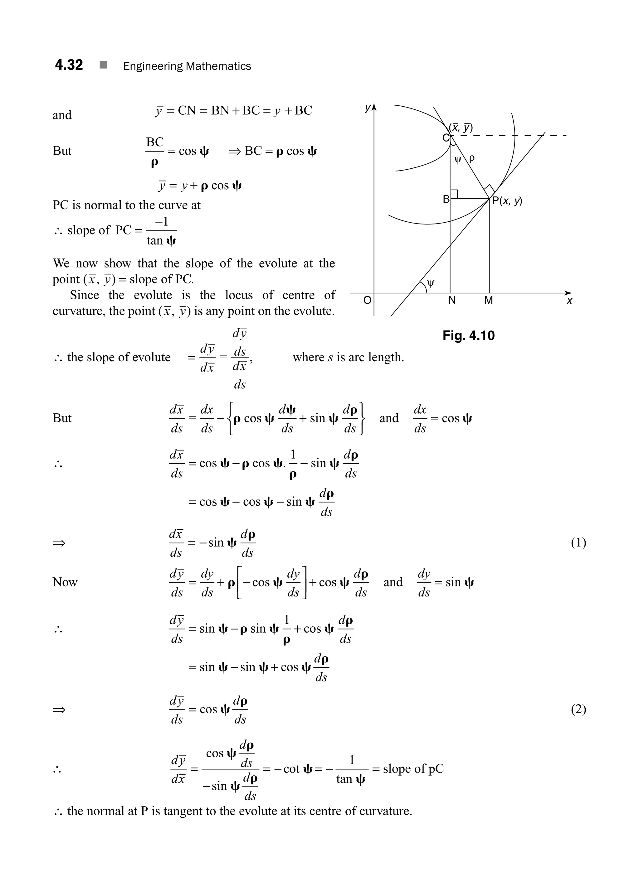 4.32 ■ Engineering Mathematics
and y y
= = + = +
CN BN BC BC
But
BC
BC
r
c r c
= ⇒ =
cos cos
y y
= + r c
cos
PC is normal to the curve at
∴ slope of PC =
−1
tan c
We now show that the slope of the evolute at the
point (x, y) = slope of PC.
Since the evolute is the locus of centre of
curvature, the point (x, y) is any point on the evolute.
∴ the slope of evolute =
dy
dx
=
dy
ds
dx
ds
, where s is arc length.
But
dx
ds
=
dx
ds
d
ds
d
ds
− +
⎧
⎨
⎩
⎫
⎬
⎭
r c
c
c
r
cos sin and
dx
ds
= cos c
∴
dx
ds
d
ds
d
ds
= − −
= − −
cos cos . sin
cos cos sin
c r c
r
c
r
c c c
r
1
⇒
dx
ds
d
ds
= −sin c
r
(1)
Now
dy
ds
dy
ds
dy
ds
d
ds
= + −
⎡
⎣
⎢
⎤
⎦
⎥ +
r c c
r
cos cos and
dy
ds
= sin c
∴
dy
ds
d
ds
d
ds
= − +
= − +
sin sin cos
sin sin cos
c r c
r
c
r
c c c
r
1
⇒
dy
ds
d
ds
= cos c
r
(2)
dy
dx
d
ds
d
ds
=
−
= − = − =
cos
sin
cot
tan
c
r
c
r
c
c
1
slope of pC
∴ the normal at P is tangent to the evolute at its centre of curvature.
∴
N M
B
O
C
ρ
ψ
ψ
P(x, y)
(x, y)
x
y
Fig. 4.10
M04_ENGINEERING_MATHEMATICS-I _CH04_Part-A.indd 32 5/12/2016 10:11:48 AM
 