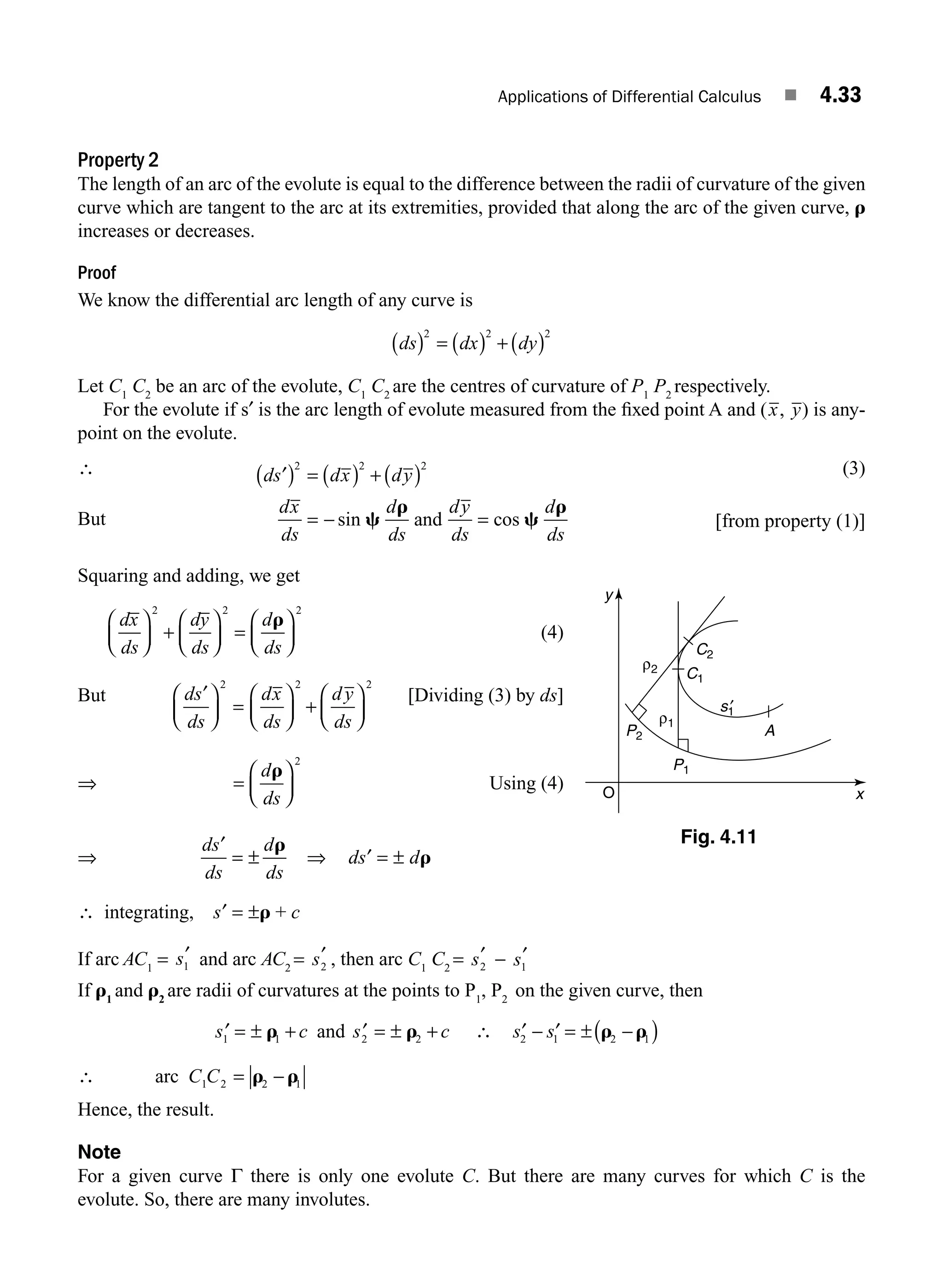 Applications of Differential Calculus ■ 4.33
Property 2
The length of an arc of the evolute is equal to the difference between the radii of curvature of the given
curve which are tangent to the arc at its extremities, provided that along the arc of the given curve, r
increases or decreases.
Proof
We know the differential arc length of any curve is
ds dx dy
( ) = ( ) + ( )
2 2 2
Let C1
C2
be an arc of the evolute, C1
C2
are the centres of curvature of P1
P2
respectively.
For the evolute if s′ is the arc length of evolute measured from the ﬁxed point A and (x, y) is any-
point on the evolute.
∴ ds dx dy
dx
ds
d
ds
dy
ds
d
ds
′
( ) = ( ) + ( )
= − =
2 2 2
sin c
r
c
r
and cos
(3)
But [from property (1)]
Squaring and adding, we get
dx
ds
dy
ds
d
ds
⎛
⎝
⎜
⎞
⎠
⎟ +
⎛
⎝
⎜
⎞
⎠
⎟ =
⎛
⎝
⎜
⎞
⎠
⎟
2 2 2
r
(4)
But ds
ds
dx
ds
dy
ds
′
⎛
⎝
⎜
⎞
⎠
⎟ =
⎛
⎝
⎜
⎞
⎠
⎟ +
⎛
⎝
⎜
⎞
⎠
⎟
2 2 2
[Dividing (3) by ds]
⇒ =
⎛
⎝
⎜
⎞
⎠
⎟
d
ds
r
2
Using (4)
⇒
ds
ds
d
ds
′
= ±
r
⇒ ds d
′ = ± r
∴ integrating, ′ = ±
s c
r +
If arc AC1
= s1
′ and arc AC2
= s2
′ , then arc C1
C2
= s2
′ − s1
′
If r1
and r2
are radii of curvatures at the points to P1
, P2
on the given curve, then
′ =
s c
1 1
± +
r and ′ = ± +
s c
2 2
r ∴ ′ − ′ = ± −
( )
s s
2 1 2 1
r r
∴ arc C C
1 2 2 1
= −
r r
Hence, the result.
Note
For a given curve Γ there is only one evolute C. But there are many curves for which C is the
evolute. So, there are many involutes.
C1
C2
y
x
ρ1
P1
P2
ρ2
s1
′
A
O
Fig. 4.11
M04_ENGINEERING_MATHEMATICS-I _CH04_Part-A.indd 33 5/12/2016 10:11:53 AM
 