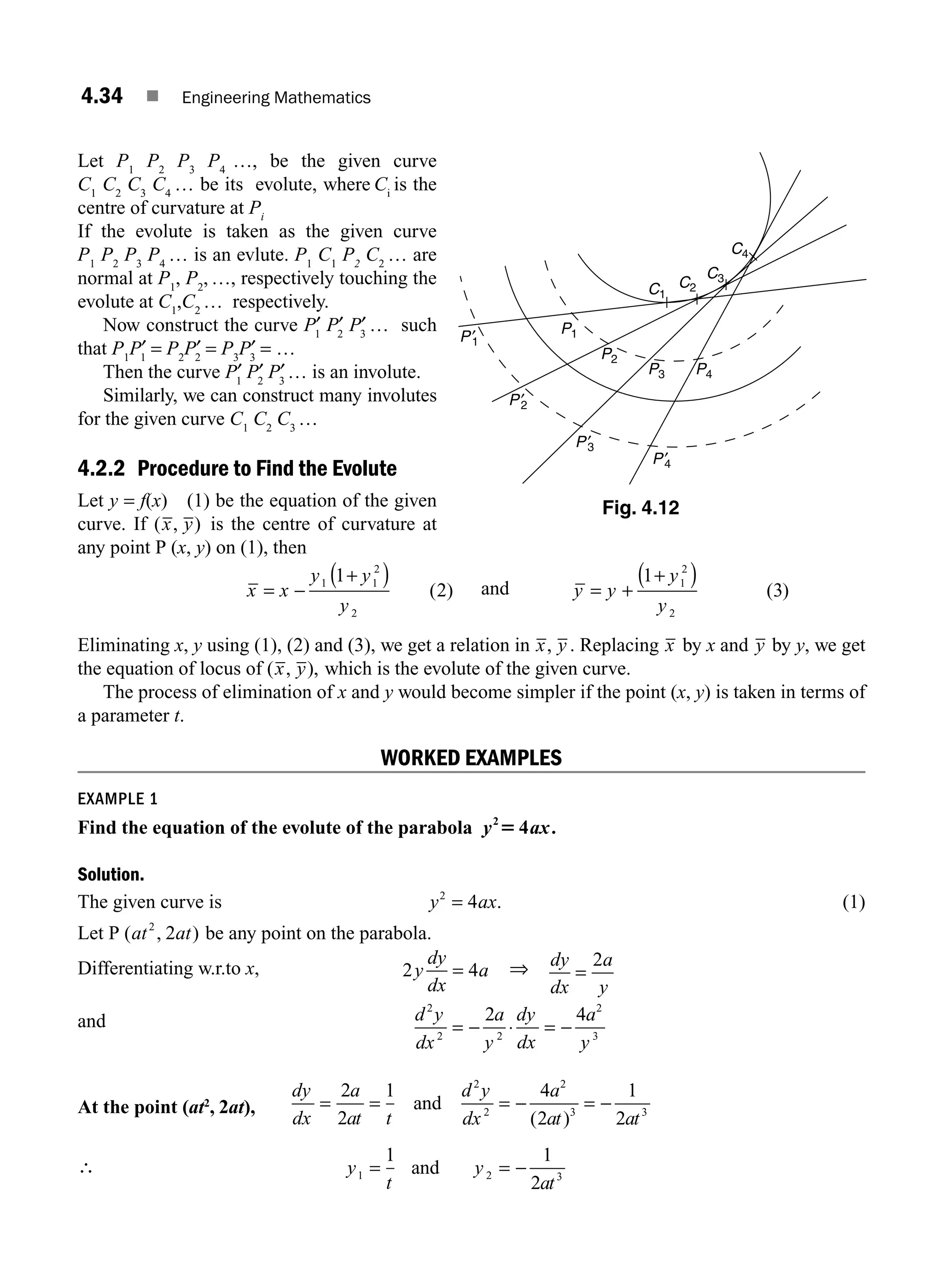4.34 ■ Engineering Mathematics
Let P1
P2
P3
P4
…, be the given curve
C1
C2
C3
C4
… be its evolute, where Ci
is the
centre of curvature at Pi
If the evolute is taken as the given curve
P1
P2
P3
P4
… is an evlute. P1
C1
P2
C2
… are
normal at P1
, P2
, …, respectively touching the
evolute at C1
,C2
… respectively.
Now construct the curve P′
1
P′
2
P′
3
… such
that P1
P′
1
= P2
P′
2
= P3
P′
3
= …
Then the curve P′
1
P′
2
P′
3
… is an involute.
Similarly, we can construct many involutes
for the given curve C1
C2
C3
…
4.2.2 Procedure to Find the Evolute
Let y = f(x) (1) be the equation of the given
curve. If ( , )
x y is the centre of curvature at
any point P (x, y) on (1), then
x x
y y
y
= −
+
( )
1 1
2
2
1
2
( ) and y y
y
y
= +
+
( )
1
3
1
2
2
( )
Eliminating x, y using (1), (2) and (3), we get a relation in x y
, . Replacing x by x and y by y, we get
the equation of locus of ( , ),
x y which is the evolute of the given curve.
The process of elimination of x and y would become simpler if the point (x, y) is taken in terms of
a parameter t.
WORKED EXAMPLES
EXAMPLE 1
Find the equation of the evolute of the parabola y2
4
5 ax.
Solution.
The given curve is y ax
2
4
= . (1)
Let P ( , )
at at
2
2 be any point on the parabola.
Differentiating w.r.to x, 2 4
y
dy
dx
a
= ⇒ dy
dx
a
y
=
2
and d y
dx
a
y
dy
dx
a
y
2
2 2
2
3
2 4
= − ⋅ = −
At the point (at2
, 2at),
dy
dx
a
at t
d y
dx
a
at at
= = = − = −
2
2
1 4
2
1
2
2
2
2
3 3
and
( )
∴ y
t
y
at
1 2 3
1 1
2
= = −
and
C1
C2
C3
C4
P2
P1
P′
1
P′
2
P′
3
P′
4
P3 P4
Fig. 4.12
M04_ENGINEERING_MATHEMATICS-I _CH04_Part-A.indd 34 5/12/2016 10:11:59 AM
 