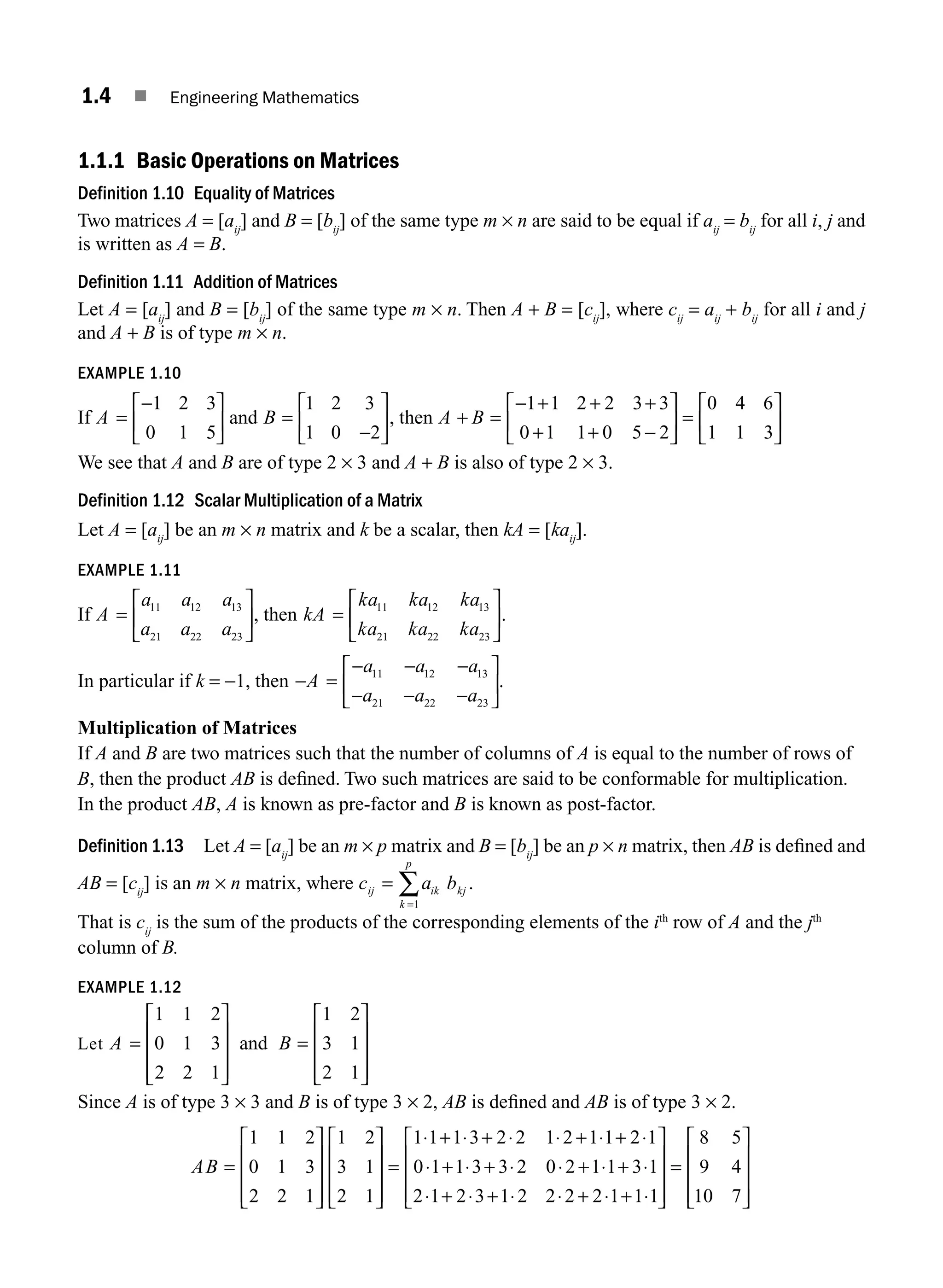 1.4 ■ Engineering Mathematics
1.1.1 Basic Operations on Matrices
Definition 1.10 Equality of Matrices
Two matrices A = [aij
] and B = [bij
] of the same type m × n are said to be equal if aij
= bij
for all i, j and
is written as A = B.
Definition 1.11 Addition of Matrices
Let A = [aij
] and B = [bij
] of the same type m × n. Then A + B = [cij
], where cij
= aij
+ bij
for all i and j
and A + B is of type m × n.
EXAMPLE 1.10
If A =
−
⎡
⎣
⎢
⎤
⎦
⎥
1 2 3
0 1 5
and B =
−
⎡
⎣
⎢
⎤
⎦
⎥
1 2 3
1 0 2
, then A B
+ =
− + + +
+ + −
⎡
⎣
⎢
⎤
⎦
⎥ =
⎡
⎣
⎢
⎤
⎦
⎥
1 1 2 2 3 3
0 1 1 0 5 2
0 4 6
1 1 3
We see that A and B are of type 2 × 3 and A + B is also of type 2 × 3.
Definition 1.12 Scalar Multiplication of a Matrix
Let A = [aij
] be an m × n matrix and k be a scalar, then kA = [kaij
].
EXAMPLE 1.11
If A
a a a
a a a
=
⎡
⎣
⎢
⎤
⎦
⎥
11 12 13
21 22 23
, then kA
ka ka ka
ka ka ka
=
⎡
⎣
⎢
⎤
⎦
⎥
11 12 13
21 22 23
.
In particular if k = −1, then − =
− − −
− − −
⎡
⎣
⎢
⎤
⎦
⎥
A
a a a
a a a
11 12 13
21 22 23
.
Multiplication of Matrices
If A and B are two matrices such that the number of columns of A is equal to the number of rows of
B, then the product AB is deﬁned. Two such matrices are said to be conformable for multiplication.
In the product AB, A is known as pre-factor and B is known as post-factor.
Definition 1.13 Let A = [aij
] be an m × p matrix and B = [bij
] be an p × n matrix, then AB is deﬁned and
AB = [cij
] is an m × n matrix, where c a b
ij ik kj
k
p
=
=
∑1
.
That is cij
is the sum of the products of the corresponding elements of the ith
row of A and the jth
column of B.
EXAMPLE 1.12
Let A B
=
⎡
⎣
⎢
⎢
⎢
⎤
⎦
⎥
⎥
⎥
=
⎡
⎣
⎢
⎢
⎢
⎤
⎦
⎥
⎥
⎥
1 1 2
0 1 3
2 2 1
1 2
3 1
2 1
and
Since A is of type 3 × 3 and B is of type 3 × 2, AB is deﬁned and AB is of type 3 × 2.
AB =
⎡
⎣
⎢
⎢
⎢
⎤
⎦
⎥
⎥
⎥
⎡
⎣
⎢
⎢
⎢
⎤
⎦
⎥
⎥
⎥
=
⋅ + ⋅ + ⋅ ⋅ + ⋅ +
1 1 2
0 1 3
2 2 1
1 2
3 1
2 1
1 1 1 3 2 2 1 2 1 1 2
2 1
0 1 1 3 3 2 0 2 1 1 3 1
2 1 2 3 1 2 2 2 2 1 1 1
⋅
⋅ + ⋅ + ⋅ ⋅ + ⋅ + ⋅
⋅ + ⋅ + ⋅ ⋅ + ⋅ + ⋅
⎡
⎣
⎢
⎢
⎢
⎤
⎦
⎥
⎥
⎥
=
=
⎡
⎣
⎢
⎢
⎢
⎤
⎦
⎥
⎥
⎥
8 5
9 4
10 7
M01_ENGINEERING_MATHEMATICS-I _CH01_Part A.indd 4 5/30/2016 4:34:41 PM
 