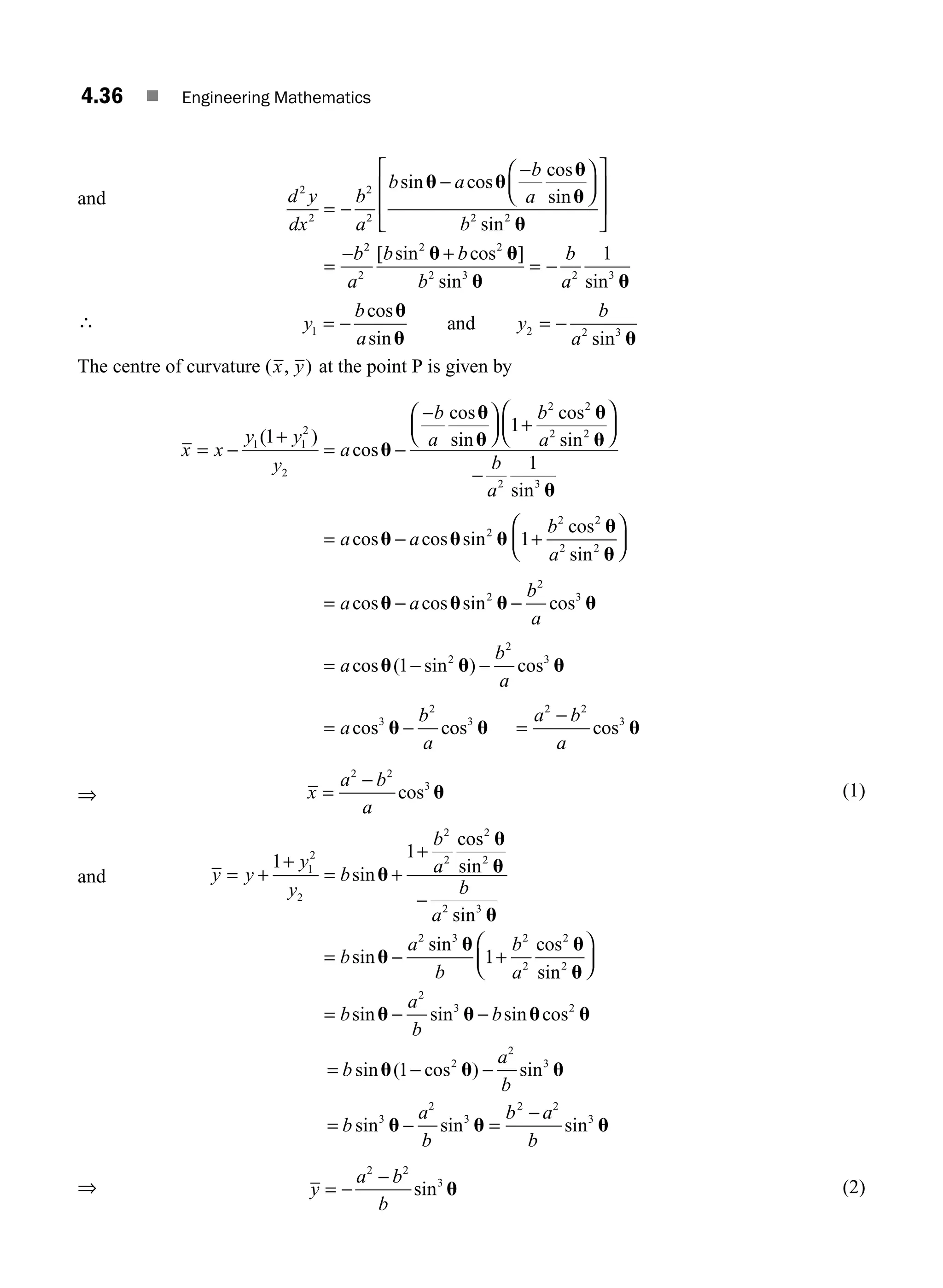 4.36 ■ Engineering Mathematics
and d y
dx
b
a
b a
b
a
b
b
2
2
2
2 2 2
= −
−
−
⎛
⎝
⎜
⎞
⎠
⎟
⎡
⎣
⎢
⎢
⎤
⎦
⎥
⎥
=
−
sin cos
cos
sin
sin
u u
u
u
u
2
2
2
2 2
2 3 2 3
1
a
b b
b
b
a
[ sin cos ]
sin sin
u u
u u
+
= −
∴ y
b
a
y
b
a
1 2 2 3
= − = −
cos
sin sin
u
u u
and
The centre of curvature ( , )
x y at the point P is given by
x x
y y
y
a
b
a
b
a
= −
+
= −
−
⎛
⎝
⎜
⎞
⎠
⎟ +
⎛
⎝
⎜
1 1
2
2
2 2
2 2
1
1
( )
cos
cos
sin
cos
sin
u
u
u
u
u
⎞
⎞
⎠
⎟
−
= − +
⎛
⎝
⎜
⎞
⎠
⎟
=
b
a
a a
b
a
a
2 3
2
2 2
2 2
1
1
sin
cos cos sin
cos
sin
cos
u
u u u
u
u
u
u u u u
u u u
u
− −
= − −
= −
a
b
a
a
b
a
a
b
a
cos sin cos
cos ( sin ) cos
cos c
2
2
3
2
2
3
3
2
1
o
os cos
3
2 2
3
u u
=
−
a b
a
⇒ x
a b
a
=
−
2 2
3
cos u (1)
and y y
y
y
b
b
a
b
a
b
a
b
= +
+
= +
+
−
= −
1
1
1
2
2
2
2
2
2
2 3
2 3
sin
cos
sin
sin
sin
sin
u
u
u
u
u
u
1
1
2
2
2
2
2
3 2
+
⎛
⎝
⎜
⎞
⎠
⎟
= − −
b
a
b
a
b
b
cos
sin
sin sin sin cos
u
u
u u u u
= − −
= − =
−
b
a
b
b
a
b
b a
b
sin ( cos ) sin
sin sin sin
u u u
u u u
1 2
2
3
3
2
3
2 2
3
⇒ y
a b
b
= −
−
2 2
3
sin u (2)
M04_ENGINEERING_MATHEMATICS-I _CH04_Part-B.indd 36 5/12/2016 10:26:45 AM
 