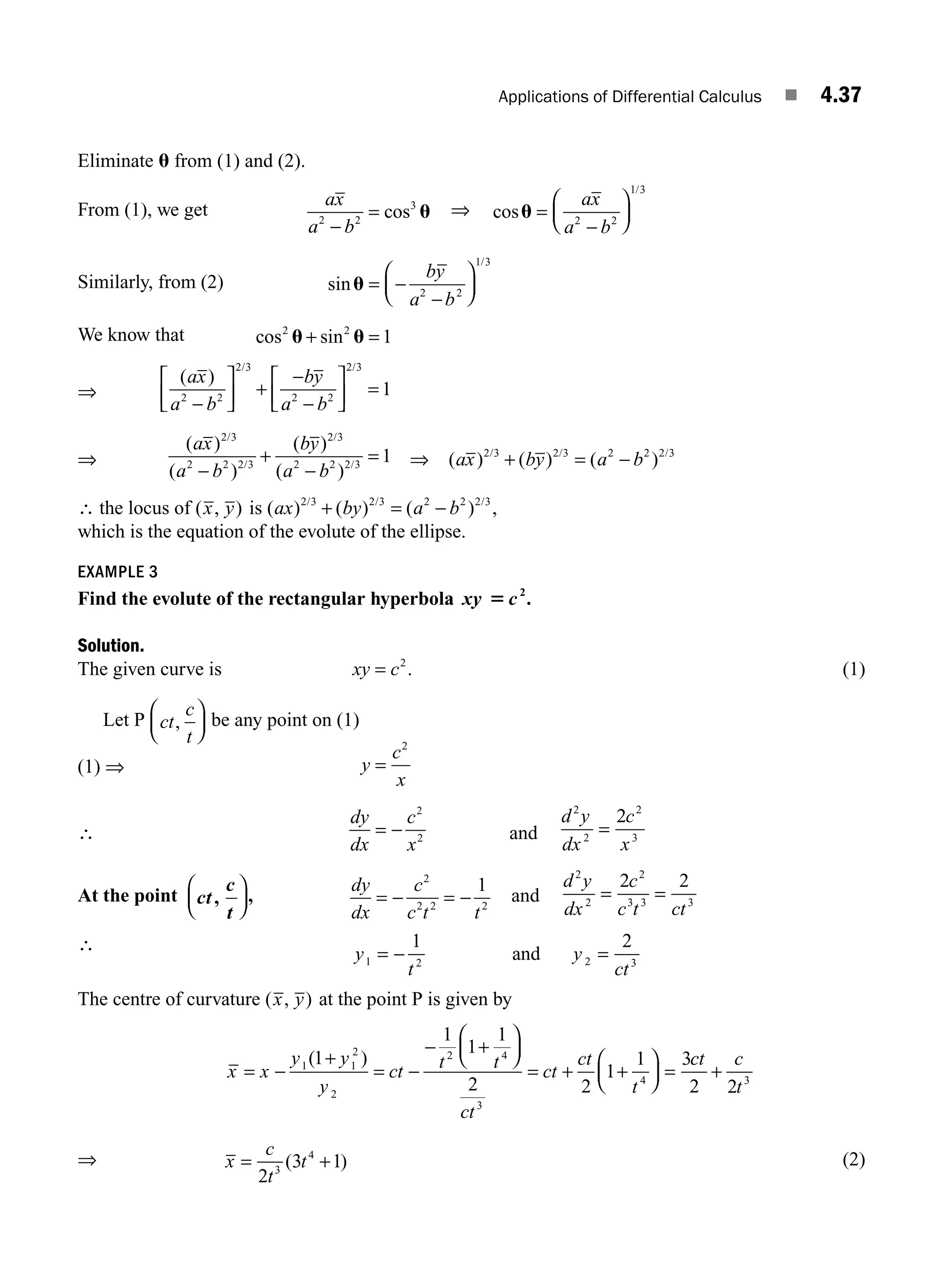 Applications of Differential Calculus ■ 4.37
Eliminate u from (1) and (2).
From (1), we get
ax
a b
2 2
3
−
= cos u ⇒ cos
/
u =
−
⎛
⎝
⎜
⎞
⎠
⎟
ax
a b
2 2
1 3
Similarly, from (2) sin
/
u = −
−
⎛
⎝
⎜
⎞
⎠
⎟
by
a b
2 2
1 3
We know that cos sin
2 2
1
u u
+ =
⇒
( )
/ /
ax
a b
by
a b
2 2
2 3
2 2
2 3
1
−
⎡
⎣
⎢
⎤
⎦
⎥ +
−
−
⎡
⎣
⎢
⎤
⎦
⎥ =
⇒
( )
( )
( )
( )
/
/
/
/
ax
a b
by
a b
2 3
2 2 2 3
2 3
2 2 2 3
1
−
+
−
= ⇒ ( ) ( ) ( )
/ / /
ax by a b
2 3 2 3 2 2 2 3
+ = −
∴ the locus of ( , )
x y is ( ) ( ) ( ) ,
/ / /
ax by a b
2 3 2 3 2 2 2 3
+ = −
which is the equation of the evolute of the ellipse.
EXAMPLE 3
Find the evolute of the rectangular hyperbola xy c
5 2
.
Solution.
The given curve is xy c
= 2
. (1)
Let P ct
c
t
,
⎛
⎝
⎜
⎞
⎠
⎟ be any point on (1)
(1) ⇒ y
c
x
=
2
∴
dy
dx
c
x
= −
2
2 and
d y
dx
c
x
2
2
2
3
2
=
At the point ct
c
t
,
⎛
⎝
⎜
⎞
⎠
⎟,
dy
dx
c
c t t
= − = −
2
2 2 2
1
and
d y
dx
c
c t ct
2
2
2
3 3 3
2 2
= =
∴ y
t
y
ct
1 2 2 3
1 2
= − =
and
The centre of curvature ( , )
x y at the point P is given by
x x
y y
y
ct t t
ct
ct
ct
t
= −
+
= −
− +
⎛
⎝
⎜
⎞
⎠
⎟
= + +
⎛
⎝
⎜
⎞
⎠
⎟ =
1 1
2
2
2 4
3
4
1
1
1
1
2 2
1
1 3
( ) c
ct c
t
2 2 3
+
⇒ x
c
t
t
= +
2
3 1
3
4
( ) (2)
M04_ENGINEERING_MATHEMATICS-I _CH04_Part-B.indd 37 5/12/2016 10:26:56 AM
 