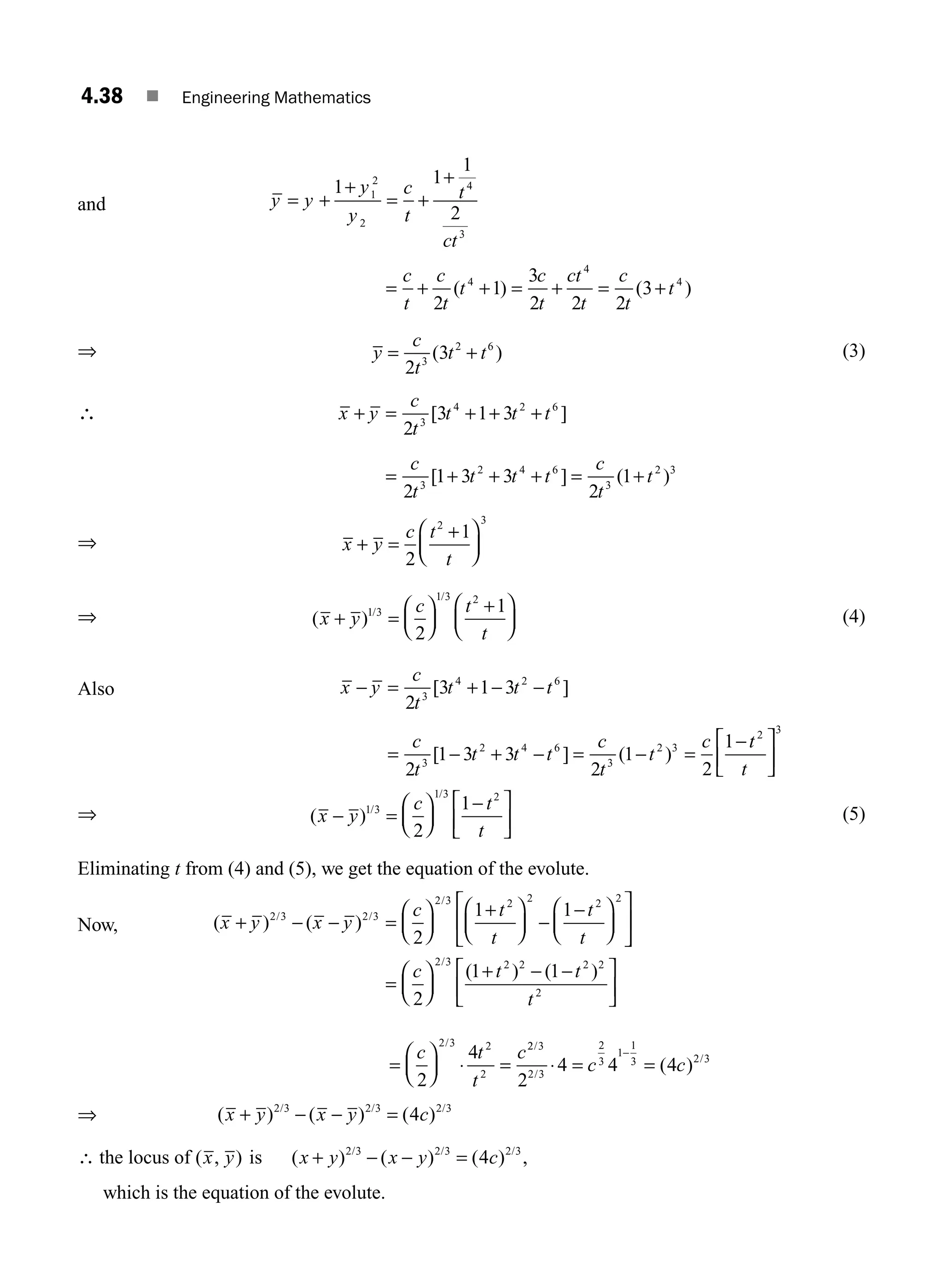 4.38 ■ Engineering Mathematics
and y y
y
y
c
t
t
ct
= +
+
= +
+
1 1
1
2
1
2
2
4
3
= + + = + = +
c
t
c
t
t
c
t
ct
t
c
t
t
2
1
3
2 2 2
3
4
4
4
( ) ( )
⇒ y
c
t
t t
= +
2
3
3
2 6
( ) (3)
∴ x y
c
t
t t t
c
t
t t t
c
t
t
+ = + + +
= + + + = +
2
3 1 3
2
1 3 3
2
1
3
4 2 6
3
2 4 6
3
2 3
[ ]
[ ] ( )
⇒ x y
c t
t
+ =
+
⎛
⎝
⎜
⎞
⎠
⎟
2
1
2 3
⇒ ( ) /
/
x y
c t
t
+ =
⎛
⎝
⎜
⎞
⎠
⎟
+
⎛
⎝
⎜
⎞
⎠
⎟
1 3
1 3 2
2
1
(4)
Also x y
c
t
t t t
c
t
t t t
c
t
t
c
− = + − −
= − + − = − =
−
2
3 1 3
2
1 3 3
2
1
2
1
3
4 2 6
3
2 4 6
3
2 3
[ ]
[ ] ( )
t
t
t
2 3
⎡
⎣
⎢
⎤
⎦
⎥
⇒ ( ) /
/
x y
c t
t
− =
⎛
⎝
⎜
⎞
⎠
⎟
−
⎡
⎣
⎢
⎤
⎦
⎥
1 3
1 3 2
2
1
(5)
Eliminating t from (4) and (5), we get the equation of the evolute.
Now, ( ) ( )
/ /
/
x y x y
c t
t
t
t
+ − − =
⎛
⎝
⎜
⎞
⎠
⎟
+
⎛
⎝
⎜
⎞
⎠
⎟ −
−
⎛
⎝
⎜
⎞
⎠
⎟
⎡
⎣
⎢
⎤
2 3 2 3
2 3 2 2 2 2
2
1 1
⎦
⎦
⎥
=
⎛
⎝
⎜
⎞
⎠
⎟
+ − −
⎡
⎣
⎢
⎤
⎦
⎥
c t t
t
2
1 1
2 3 2 2 2 2
2
/
( ) ( )
=
⎛
⎝
⎜
⎞
⎠
⎟ ⋅ =
c t
t
c
2
4
2 3 2
2
/ 2
2 3
2 3
2
3
1
1
3 2 3
2
4 4 4
/
/
/
( )
⋅ = =
−
c c
⇒ ( ) ( ) ( )
/ / /
x y x y c
+ − − =
2 3 2 3 2 3
4
∴ the locus of ( , )
x y is ( ) ( ) ( ) ,
/ / /
x y x y c
+ − − =
2 3 2 3 2 3
4
which is the equation of the evolute.
M04_ENGINEERING_MATHEMATICS-I _CH04_Part-B.indd 38 5/12/2016 10:27:02 AM
 