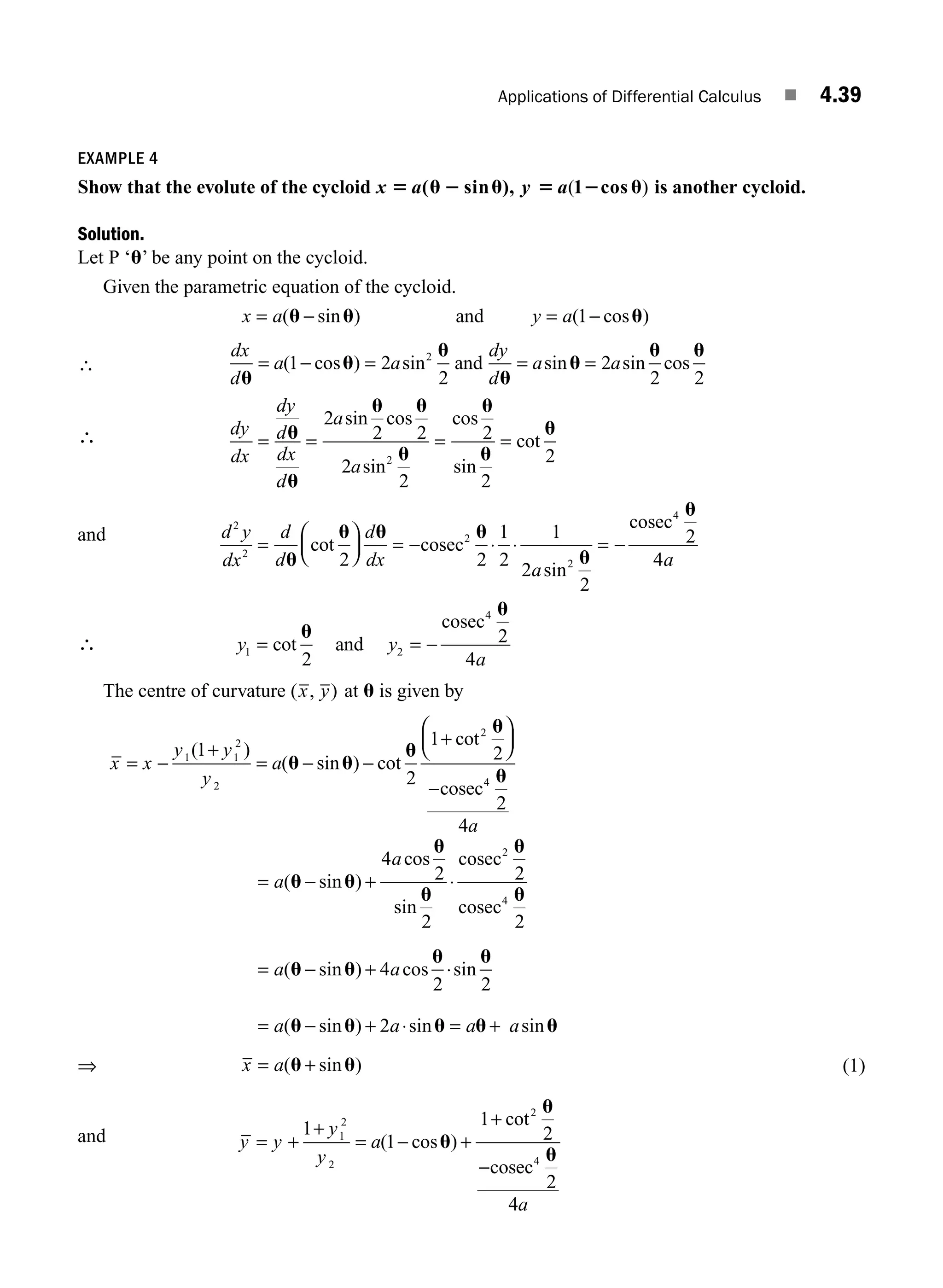 Applications of Differential Calculus ■ 4.39
EXAMPLE 4
Show that the evolute of the cycloid x 5 u 2 u
a( sin ), y 5 2 u
a( )
1 cos is another cycloid.
Solution.
Let P ‘u’ be any point on the cycloid.
Given the parametric equation of the cycloid.
x a y a
= − = −
( sin ) ( cos )
u u u
and 1
∴
dx
d
a a
dy
d
a a
u
u
u
u
u
u u
= − = = =
( cos ) sin sin sin cos
1 2
2
2
2 2
2
and
∴ dy
dx
dy
d
dx
d
a
a
= = = =
u
u
u u
u
u
u
u
2
2 2
2
2
2
2
2
2
sin cos
sin
cos
sin
cot
and d y
dx
d
d
d
dx
a
2
2
2
2
4
2 2
1
2
1
2
2
2
=
⎛
⎝
⎜
⎞
⎠
⎟ = − ⋅ ⋅ = −
u
u u u
u
u
cot
sin
cosec
cosec
4
4a
∴ y y
a
1 2
4
2
2
4
= = −
cot
u
u
and
cosec
The centre of curvature ( , )
x y at u is given by
x x
y y
y
a
a
= −
+
= − −
+
⎛
⎝
⎜
⎞
⎠
⎟
−
1 1
2
2
2
4
1
2
1
2
2
4
( )
( sin ) cot
cot
u u
u
u
u
cosec
= − + ⋅
= − +
a
a
a a
( sin )
cos
sin
( sin ) cos
u u
u
u
u
u
u u
u
4
2
2
2
2
4
2
2
4
cosec
cosec
⋅
⋅sin
u
2
⇒
= − + ⋅ = +
= +
( sin ) sin sin
( sin )
u u u u u
u u
2
a a a
x a
a
(1)
and y y
y
y
a
a
= +
+
= − +
+
−
1
1
1
2
2
4
1
2
2
2
4
( cos )
cot
u
u
u
cosec
M04_ENGINEERING_MATHEMATICS-I _CH04_Part-B.indd 39 5/12/2016 10:27:07 AM
 