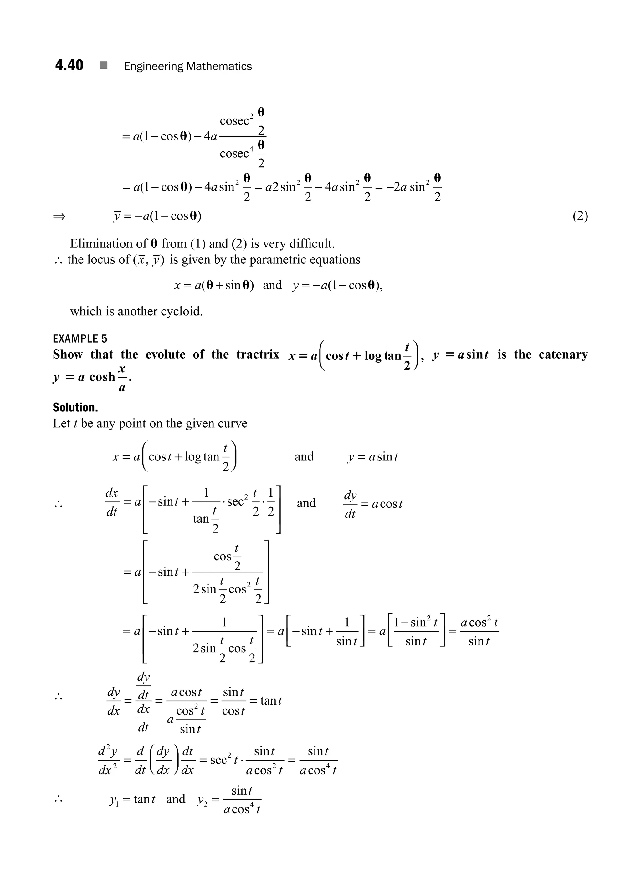 4.40 ■ Engineering Mathematics
a a
= − −
1 4
( cos )
u
cosec
c
cosec
2
4
2
2
u
u
= − − = − = −
a a a a a
( cos ) sin sin sin sin
1 4
2
2
2
4
2
2
2
2 2 2 2
u
u u u u
⇒ y a
= − −
( cos )
1 u (2)
Elimination of u from (1) and (2) is very difﬁcult.
∴ the locus of ( , )
x y is given by the parametric equations
x a y a
= + = − −
( sin ) ( cos ),
u u u
and 1
which is another cycloid.
EXAMPLE 5
Show that the evolute of the tractrix x t
t
5 1
a cos log tan ,
2
⎛
⎝
⎜
⎞
⎠
⎟ y t
5 asin is the catenary
y
x
5 a
a
cosh .
Solution.
Let t be any point on the given curve
x a t
t
y a t
= +
⎛
⎝
⎜
⎞
⎠
⎟ =
cos logtan sin
2
and
∴
dx
dt
a t
t
t
a t
t
t
= − + ⋅ ⋅
⎡
⎣
⎢
⎢
⎤
⎦
⎥
⎥
= − +
sin
tan
sec
sin
cos
sin cos
1
2
2
1
2
2
2
2
2
2
2
2
t
⎡
⎣
⎢
⎢
⎢
⎤
⎦
⎥
⎥
⎥
and
dy
dt
a t
= cos
= +
⎡
⎣
⎢
⎢
⎤
⎦
⎥
⎥
= − +
⎡
⎣
⎢
⎤
⎦
⎥ =
a t
t t
a t
t
a
t
−
−
sin
sin cos
sin
sin
sin
si
1
2
2 2
1 1 2
n
n
cos
sin
t
a t
t
⎡
⎣
⎢
⎤
⎦
⎥ =
2
∴ dy
dx
dy
dt
dx
dt
a t
a
t
t
t
t
t
= = = =
cos
cos
sin
sin
cos
tan
2
d y
dx
d
dt
dy
dx
dt
dx
t
t
a t
t
a t
2
2
2
2 4
=
⎛
⎝
⎜
⎞
⎠
⎟ = ⋅ =
sec
sin
cos
sin
cos
∴ y t y
t
a t
1 2 4
= =
tan
sin
cos
and
M04_ENGINEERING_MATHEMATICS-I _CH04_Part-B.indd 40 5/12/2016 10:27:13 AM
 