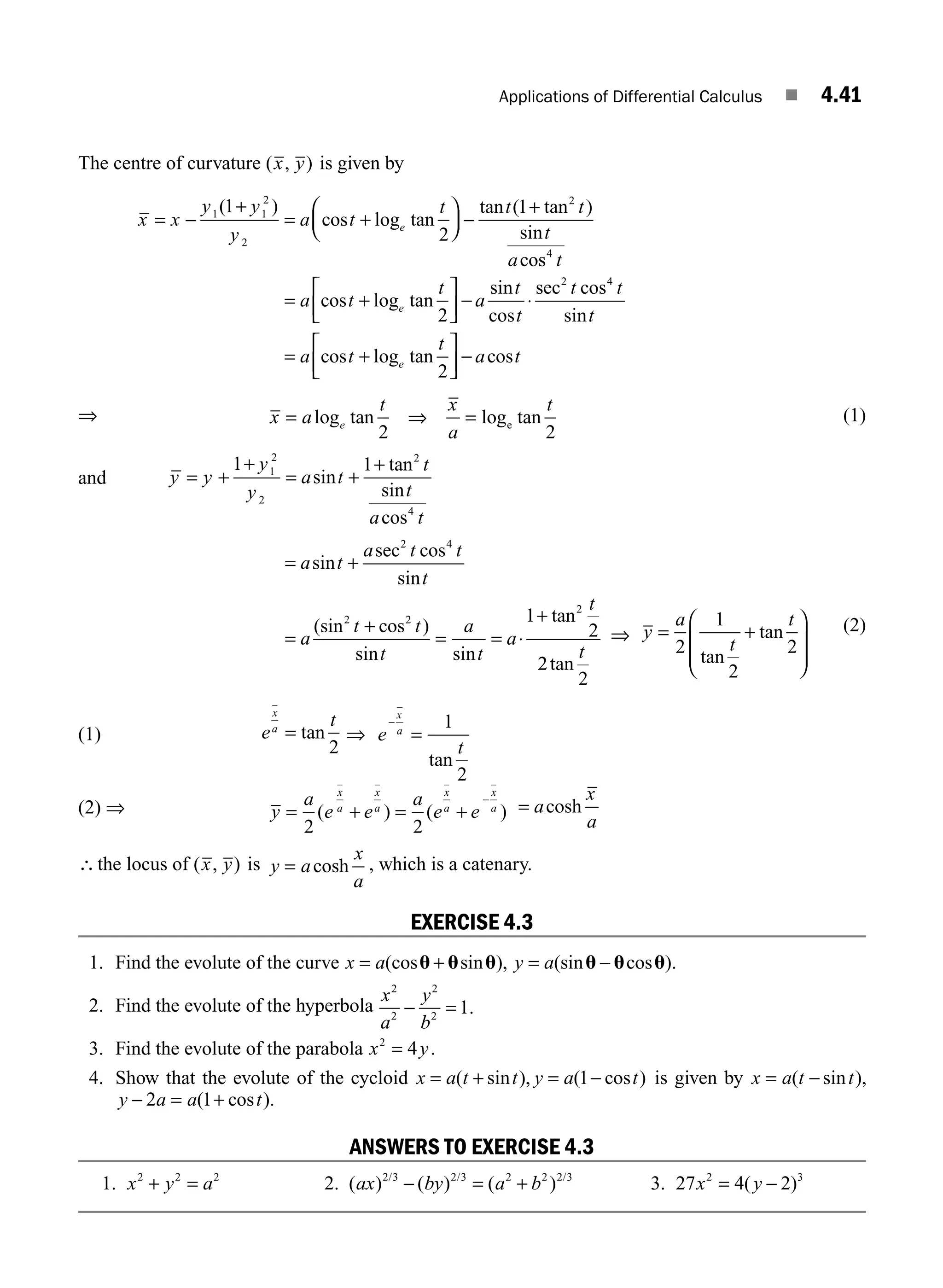 Applications of Differential Calculus ■ 4.41
The centre of curvature ( , )
x y is given by
x x
y y
y
a t
t t t
t
a
e
= −
+
= +
⎛
⎝
⎜
⎞
⎠
⎟ −
+
1 1
2
2
2
1
2
1
( )
cos log tan
tan ( tan )
sin
cos
s
cos log tan
sin
cos
sec cos
sin
cos
4
2 4
2
t
a t
t
a
t
t
t t
t
a t
e
= +
⎡
⎣
⎢
⎤
⎦
⎥ − ⋅
= + l
log tan cos
e
t
a t
2
⎡
⎣
⎢
⎤
⎦
⎥ −
⇒ x a
t x
a
t
e
= ⇒ =
log tan log tan
2 2
e
(1)
and y y
y
y
a t
t
t
a t
= +
+
= +
+
1 1
1
2
2
2
4
sin
tan
sin
cos
= +
=
+
= = ⋅
+
a t
a t t
t
a
t t
t
a
t
a
t
sin
sec cos
sin
(sin cos )
sin sin
tan
2 4
2 2
2
1
2
2
2
2
tan
t
⇒ y
a
t
t
= +
⎛
⎝
⎜
⎜
⎞
⎠
⎟
⎟
2
1
2
2
tan
tan (2)
(1) e
t
x
a
= tan
2
⇒ e
t
x
a
−
=
1
2
tan
(2) ⇒ y
a
e e
a
e e
x
a
x
a
x
a
x
a
= + = +
−
2 2
( ) ( ) = a
x
a
cosh
∴the locus of ( , )
x y is y a
x
a
= cosh , which is a catenary.
EXERCISE 4.3
1. Find the evolute of the curve x a y a
= + = −
(cos sin ), (sin cos ).
u u u u u u
2. Find the evolute of the hyperbola
x
a
y
b
2
2
2
2
1
− = .
3. Find the evolute of the parabola x y
2
4
= .
4. Show that the evolute of the cycloid x a t t y a t
= + = −
( sin ), ( cos )
1 is given by x a t t
= −
( sin ),
y a a t
− = +
( cos ).
2 1
ANSWERS TO EXERCISE 4.3
1. x y a
2 2 2
+ = 2. ( ) ( ) ( )
/ / /
ax by a b
2 3 2 3 2 2 2 3
− = + 3. 27 4 2
2 3
x y
= −
( )
M04_ENGINEERING_MATHEMATICS-I _CH04_Part-B.indd 41 5/12/2016 10:27:21 AM
 