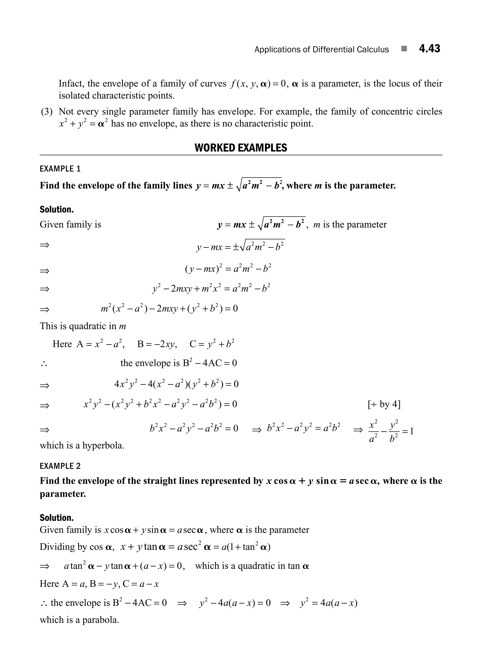 Applications of Differential Calculus ■ 4.43
Infact, the envelope of a family of curves f x y
( , , )
a = 0, a is a parameter, is the locus of their
isolated characteristic points.
(3) Not every single parameter family has envelope. For example, the family of concentric circles
x y
2 2 2
+ = a has no envelope, as there is no characteristic point.
WORKED EXAMPLES
EXAMPLE 1
Find the envelope of the family lines y mx a m b
= ± −
2 2 2
, where m is the parameter.
Solution.
Given family is y mx a m b
= ± −
2 2 2
, m is the parameter
⇒ y mx a m b
− ± −
= 2 2 2
⇒ ( )
y mx a m b
− = −
2 2 2 2
⇒ y mxy m x a m b
2 2 2 2 2 2
2
− + = −
⇒ m x a mxy y b
2 2 2 2 2
2 0
( ) ( )
− − + + =
This is quadratic in m
Here A B C
= − = − = +
x a xy y b
2 2 2 2
2
, ,
∴ the envelope is B AC
2
4 0
− =
⇒ 4 4 0
2 2 2 2 2 2
x y x a y b
− − + =
( )( )
⇒ x y x y b x a y a b
2 2 2 2 2 2 2 2 2 2
0 4
− + − − =
( ) [ ]
÷ by
⇒ b x a y a b
2 2 2 2 2 2
0
− − = ⇒ b x a y a b
2 2 2 2 2 2
− = ⇒ x
a
y
b
2
2
2
2
1
− =
which is a hyperbola.
EXAMPLE 2
Find the envelope of the straight lines represented by x y
cos sin sec ,
a 1 a 5 a
a where a is the
parameter.
Solution.
Given family is x y a
cos sin sec
a a a
+ = , where a is the parameter
Dividing by cos a, x y a
+ =
tan sec
a a
2
= +
a( tan )
1 2
a
⇒ a y a x
tan tan ( )
2
0
a a
− + − = , which is a quadratic in tan a
Here A B C
= = − = −
a y a x
, ,
∴ the envelope is B AC
2
4 0
− = ⇒ y a a x y a a x
2 2
4 0 4
− − = =
( ) ( )
⇒ −
which is a parabola.
M04_ENGINEERING_MATHEMATICS-I _CH04_Part-B.indd 43 5/12/2016 10:27:42 AM
 