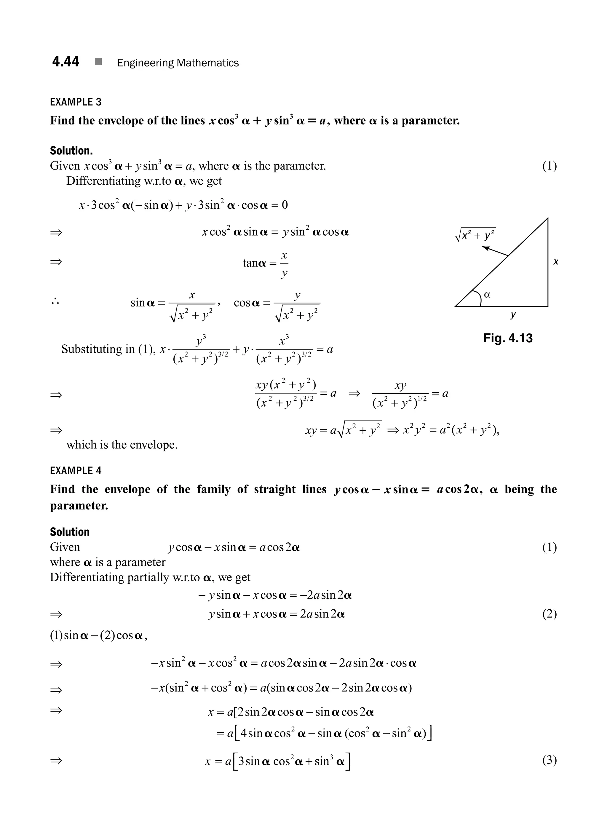 4.44 ■ Engineering Mathematics
EXAMPLE 3
Find the envelope of the lines x y a
cos sin ,
3 3
a1 a 5 where a is a parameter.
Solution.
Given x y a
cos sin ,
3 3
a a
+ = where a is the parameter. (1)
Differentiating w.r.to a, we get
⇒
x y
x y
⋅ − + ⋅ ⋅ =
=
3 3 0
2 2
2 2
cos ( sin ) sin cos
cos sin sin cos
a a a a
a a a a
⇒ tana =
x
y
∴ sina =
+
x
x y
2 2
, cosa =
+
y
x y
2 2
Substituting in (1), x
y
x y
y
x
x y
a
⋅
+
+ ⋅
+
=
3
2 2 3 2
3
2 2 3 2
( ) ( )
/ /
⇒
xy x y
x y
a
( )
( ) /
2 2
2 2 3 2
+
+
= ⇒
xy
x y
a
( ) /
2 2 1 2
+
=
⇒ xy a x y
= +
2 2
⇒ x y a x y
2 2 2 2 2
= +
( ),
which is the envelope.
EXAMPLE 4
Find the envelope of the family of straight lines y x
cos sin
a 2 a 5 acos ,
2a a being the
parameter.
Solution
Given y x a
cos sin cos
a a a
− = 2 (1)
where a is a parameter
Differentiating partially w.r.to a, we get
− − = −
y x a
sin cos sin
a a a
2 2
⇒ y x a
sin cos sin
a a a
+ = 2 2 (2)
( )sin ( )cos
1 2
a a
− ,
⇒ − − = − ⋅
x x a a
sin cos cos sin sin cos
2 2
2 2 2
a a a a a a
⇒ − + = −
x a
(sin cos ) (sin cos sin cos )
2 2
2 2 2
a a a a a a
⇒ x a
a
= −
= − −
⎡
⎣ ⎤
⎦
[ sin cos sin cos
sin cos sin (cos sin )
2 2 2
4 2 2 2
a a a a
a a a a a
⇒ x a
= +
⎡
⎣ ⎤
⎦
3 2 3
sin sin
a a a
cos (3)
Fig. 4.13
α
x
y
2 2
+
x y
M04_ENGINEERING_MATHEMATICS-I _CH04_Part-B.indd 44 5/12/2016 10:27:54 AM
 