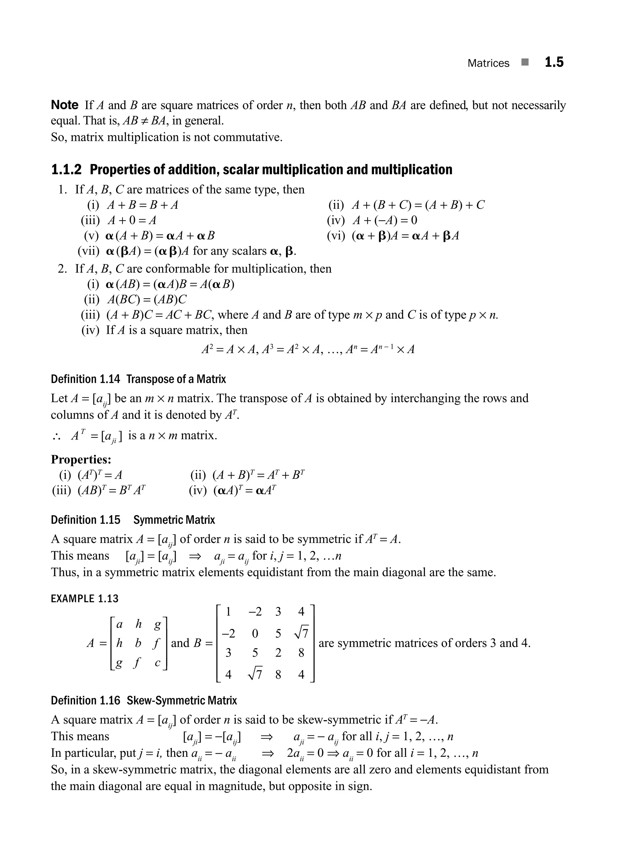 Matrices ■ 1.5
Note If A and B are square matrices of order n, then both AB and BA are deﬁned, but not necessarily
equal. That is, AB ≠ BA, in general.
So, matrix multiplication is not commutative.
1.1.2 Properties of addition, scalar multiplication and multiplication
1. If A, B, C are matrices of the same type, then
(i) A + B = B + A (ii) A + (B + C) = (A + B) + C
(iii) A + 0 = A (iv) A + (−A) = 0
(v) a(A + B) = aA + aB (vi) (a + b)A = aA + bA
(vii) a(bA) = (ab)A for any scalars a, b.
2. If A, B, C are conformable for multiplication, then
(i) a(AB) = (aA)B = A(aB)
(ii) A(BC) = (AB)C
(iii) (A + B)C = AC + BC, where A and B are of type m × p and C is of type p × n.
(iv) If A is a square matrix, then
A2
= A × A, A3
= A2
× A, …, An
= An − 1
× A
Definition 1.14 Transpose of a Matrix
Let A = [aij
] be an m × n matrix. The transpose of A is obtained by interchanging the rows and
columns of A and it is denoted by AT
.
∴ =
A a
T
ji
[ ] is a n × m matrix.
Properties:
(i) (AT
)T
= A (ii) (A + B)T
= AT
+ BT
(iii) (AB)T
= BT
AT
(iv) (aA)T
= aAT
Definition 1.15 Symmetric Matrix
A square matrix A = [aij
] of order n is said to be symmetric if AT
= A.
This means [aji
] = [aij
] ⇒ aji
= aij
for i, j = 1, 2, …n
Thus, in a symmetric matrix elements equidistant from the main diagonal are the same.
EXAMPLE 1.13
A
a h g
h b f
g f c
=
⎡
⎣
⎢
⎢
⎢
⎤
⎦
⎥
⎥
⎥
and B =
−
−
⎡
⎣
⎢
⎢
⎢
⎢
⎢
⎤
⎦
⎥
⎥
⎥
⎥
⎥
1 2 3 4
2 0 5 7
3 5 2 8
4 7 8 4
are symmetric matrices of orders 3 and 4.
Definition 1.16 Skew-Symmetric Matrix
A square matrix A = [aij
] of order n is said to be skew-symmetric if AT
= −A.
This means [aji
] = −[aij
] ⇒ aji
= − aij
for all i, j = 1, 2, …, n
In particular, put j = i, then aii
= − aii
⇒ 2aii
= 0 ⇒ aii
= 0 for all i = 1, 2, …, n
So, in a skew-symmetric matrix, the diagonal elements are all zero and elements equidistant from
the main diagonal are equal in magnitude, but opposite in sign.
M01_ENGINEERING_MATHEMATICS-I _CH01_Part A.indd 5 5/30/2016 4:34:41 PM
 