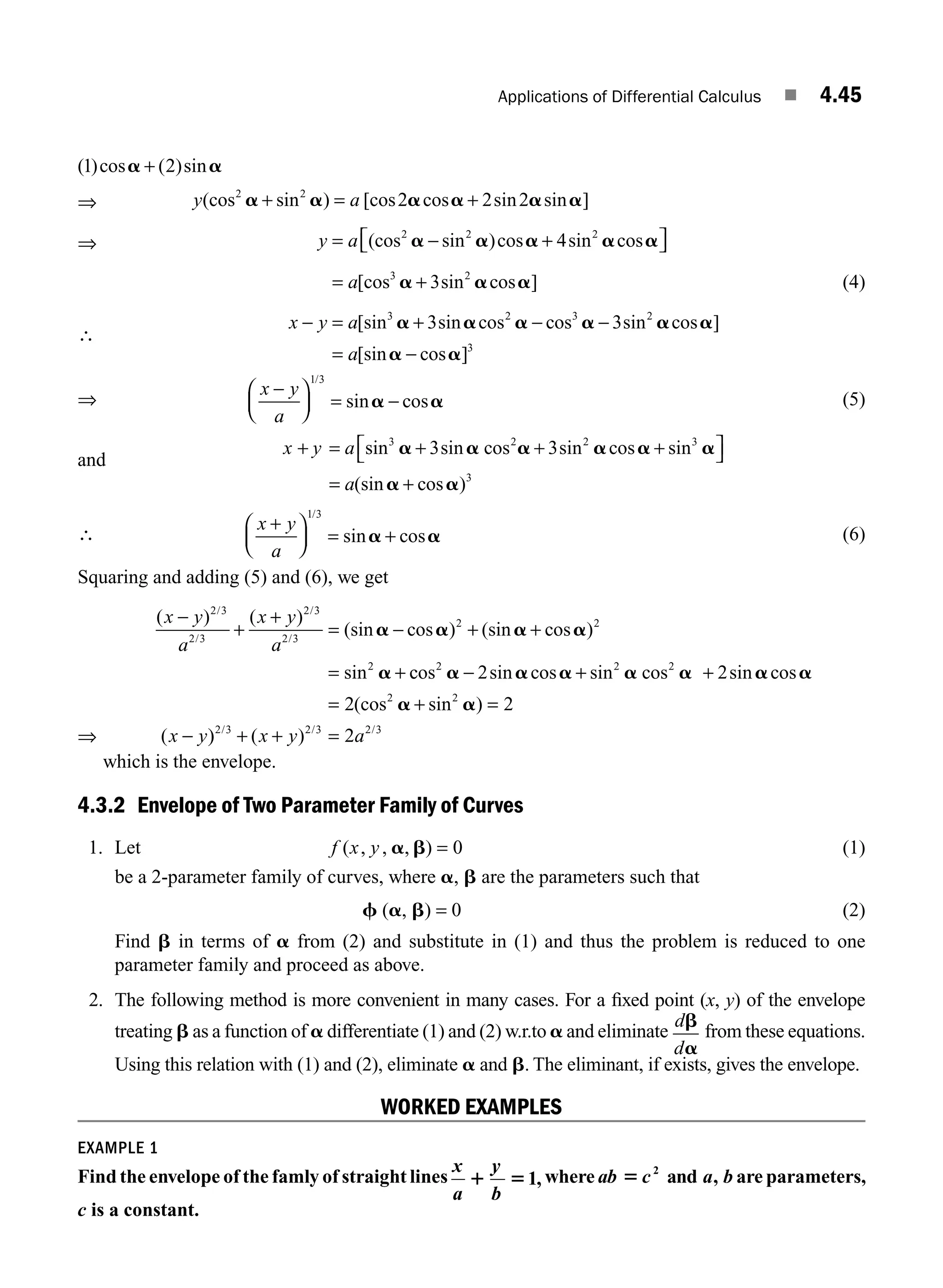 Applications of Differential Calculus ■ 4.45
( )cos ( )sin
1 2
a a
+
⇒ y a
(cos sin ) [cos cos sin sin ]
2 2
2 2 2
a a a a a a
+ = +
⇒ y a
= − +
⎡
⎣ ⎤
⎦
(cos sin )cos sin cos
2 2 2
4
a a a a a
= +
a[cos sin cos ]
3 2
3
a a a (4)
∴
x y a
a
− = + − −
= −
[sin sin cos cos sin cos ]
[sin cos ]
3 2 3 2
3
3 3
a a a a a a
a a
⇒
x y
a
−
⎛
⎝
⎜
⎞
⎠
⎟ = −
1 3
/
sin cos
a a (5)
and
x y a
a
+ = + + +
⎡
⎣ ⎤
⎦
= +
sin sin sin cos sin
(sin cos )
3 2 2 3
3
3 3
a a a a a a
a a
cos
∴
x y
a
+
⎛
⎝
⎜
⎞
⎠
⎟ = +
1 3
/
sin cos
a a (6)
Squaring and adding (5) and (6), we get
⇒
( ) ( )
(sin cos ) (sin cos )
sin
/
/
/
/
x y
a
x y
a
−
+
+
= − + +
= +
2 3
2 3
2 3
2 3
2 2
2
a a a a
a c
cos sin cos sin cos sin cos
(cos sin )
(
2 2 2
2 2
2 2
2 2
a a a a a a a
a a
− + +
= + =
−
x y)
) ( )
/ / /
2 3 2 3 2 3
2
+ + =
x y a
which is the envelope.
4.3.2 Envelope of Two Parameter Family of Curves
1. Let f x y
( , , , )
a b = 0 (1)
be a 2-parameter family of curves, where a, b are the parameters such that
f (a, b) = 0 (2)
Find b in terms of a from (2) and substitute in (1) and thus the problem is reduced to one
parameter family and proceed as above.
2. The following method is more convenient in many cases. For a ﬁxed point (x, y) of the envelope
treating b as a function of a differentiate (1) and (2) w.r.to a and eliminate
d
d
b
a
from these equations.
Using this relation with (1) and (2), eliminate a and b. The eliminant, if exists, gives the envelope.
WORKED EXAMPLES
EXAMPLE 1
Find the envelope of the famly of straight lines
x y
a b
1 51, where ab c a b
5 2
and , are parameters,
c is a constant.
M04_ENGINEERING_MATHEMATICS-I _CH04_Part-B.indd 45 5/12/2016 10:27:58 AM
 