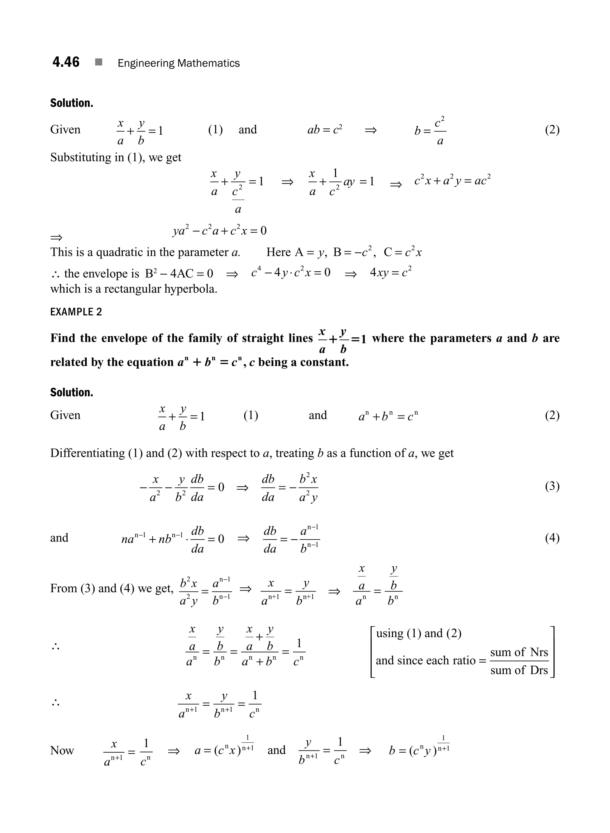 4.46 ■ Engineering Mathematics
Solution.
Given
x
a
y
b
+ = 1 (1) and ab = c2
⇒ b
c
a
=
2
(2)
Substituting in (1), we get
x
a
y
c
a
x
a c
ay
+ = + =
2 2
1
1
1
⇒ ⇒ c x a y ac
2 2 2
+ =
⇒
ya c a c x
2 2 2
0
− + =
This is a quadratic in the parameter a. Here A B C
= = − =
y c c x
, ,
2 2
∴ the envelope is B2
− 4AC = 0 ⇒ c y c x
4 2
4 0
− ⋅ = ⇒ 4 2
xy c
=
which is a rectangular hyperbola.
EXAMPLE 2
Find the envelope of the family of straight lines
x y
a b
1 51 where the parameters a and b are
related by the equation a b c
n n n
1 5 , c being a constant.
Solution.
Given
x
a
y
b
+ = 1 (1) and a b c
n n n
+ = (2)
Differentiating (1) and (2) with respect to a, treating b as a function of a, we get
− − = ⇒ = −
x
a
y
b
db
da
db
da
b x
a y
2 2
2
2
0 (3)
and na nb
db
da
n n
− −
+ ⋅ =
1 1
0 ⇒
db
da
a
b
= −
−
−
n
n
1
1
(4)
From (3) and (4) we get, b x
a y
a
b
2
2
1
=
−
−
n
n 1
⇒ x
a
y
b
x
a
a
y
b
b
n+1 n+1 n n
= ⇒ =
∴
x
a
a
y
b
b
x
a
y
b
a b c
n n n n n
using (1) and
and since each ratio
= =
+
+
=
1
2
( )
=
=
⎡
⎣
⎢
⎢
⎢
⎤
⎦
⎥
⎥
⎥
sum of Nrs
sum of Drs
∴ x
a
y
b c
n n n
+ +
= =
1 1
1
Now
x
an+
=
1
cn
1
⇒ a c x
y
b c
= = ⇒
+
+
( )
n n
n
and
1
1
1
1
n
b c y
= +
( )
n n
1
1
M04_ENGINEERING_MATHEMATICS-I _CH04_Part-B.indd 46 5/12/2016 10:28:04 AM
 