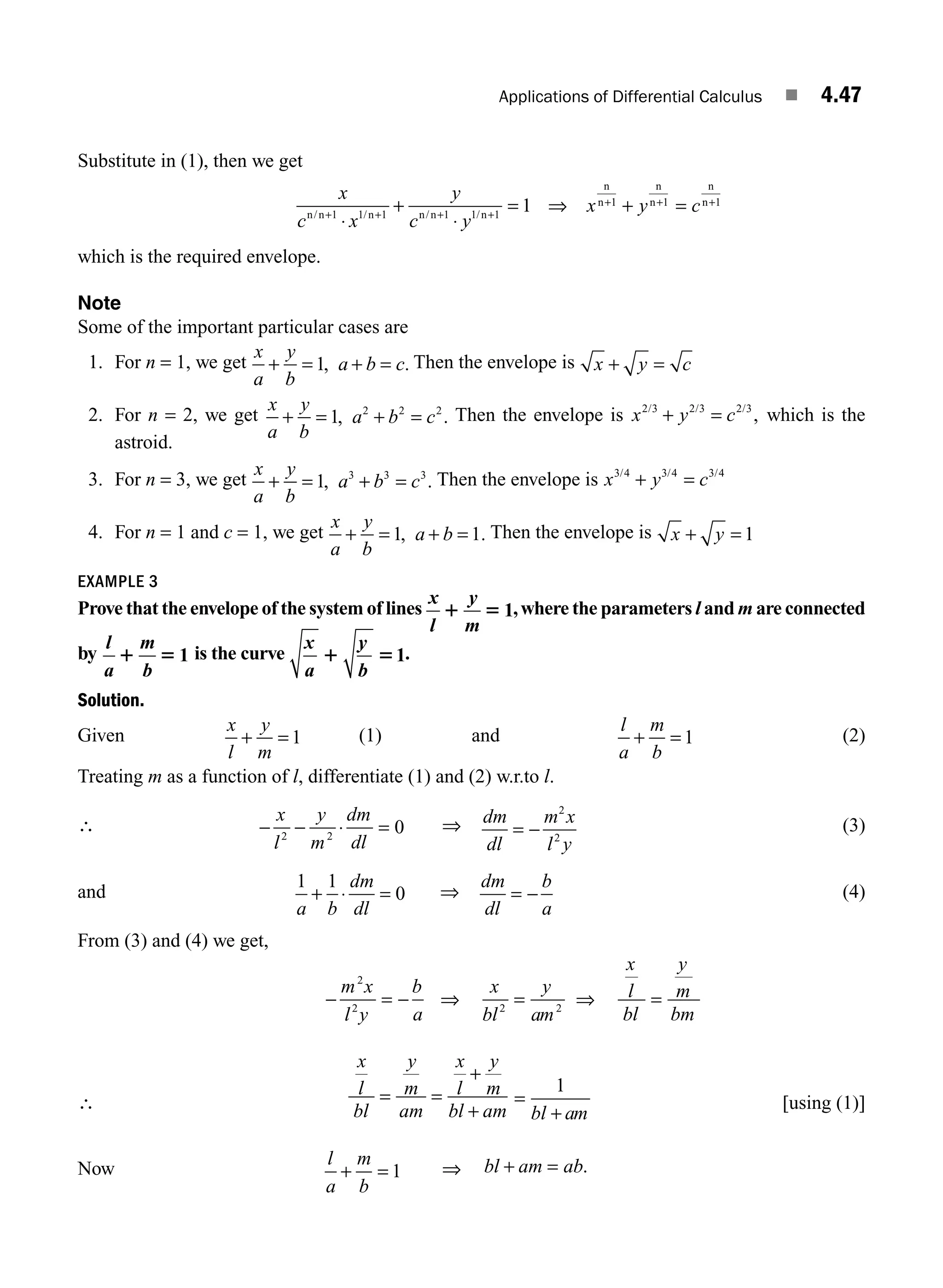 Applications of Differential Calculus ■ 4.47
Substitute in (1), then we get
x
c x
y
c y
x y c
n n n n n n
n
n
n
n
n
n
/ / / /
+ + + +
+ + +
⋅
+
⋅
= ⇒ + =
1 1 1 1 1 1
1 1 1
1
which is the required envelope.
Note
Some of the important particular cases are
1. For n = 1, we get
x
a
y
b
a b c
+ = + =
1, . Then the envelope is x y c
+ =
2. For n = 2, we get
x
a
y
b
a b c
+ = + =
1 2 2 2
, . Then the envelope is x y c
2 3 2 3 2 3
/ / /
,
+ = which is the
astroid.
3. For n = 3, we get
x
a
y
b
a b c
+ = + =
1 3 3 3
, . Then the envelope is x y c
3 4 3 4 3 4
/ / /
+ =
4. For n = 1 and c = 1, we get
x
a
y
b
a b
+ = + =
1 1
, . Then the envelope is x y
+ = 1
EXAMPLE 3
Prove that the envelope of the system of lines
x
l
y
m
1 5 1,where the parameters l and m are connected
by
l
a
m
b
1 5 1 is the curve
x y
a b
1 51.
Solution.
Given
x
l
y
m
+ = 1 (1) and
l
a
m
b
+ = 1 (2)
Treating m as a function of l, differentiate (1) and (2) w.r.to l.
∴ − − ⋅ =
x
l
y
m
dm
dl
2 2
0 ⇒ dm
dl
m x
l y
= −
2
2
(3)
and
1 1
0
a b
dm
dl
+ ⋅ = ⇒
dm
dl
b
a
= − (4)
From (3) and (4) we get,
− = − = =
m x
l y
b
a
x
bl
y
am
x
l
bl
y
m
bm
2
2 2 2
⇒ ⇒
∴
x
l
bl
y
m
am
x
l
y
m
bl am
= =
+
+ bl am
=
+
1
[using (1)]
Now
l
a
m
b
+ = 1 ⇒ bl am ab
+ = .
M04_ENGINEERING_MATHEMATICS-I _CH04_Part-B.indd 47 5/12/2016 10:28:10 AM
 