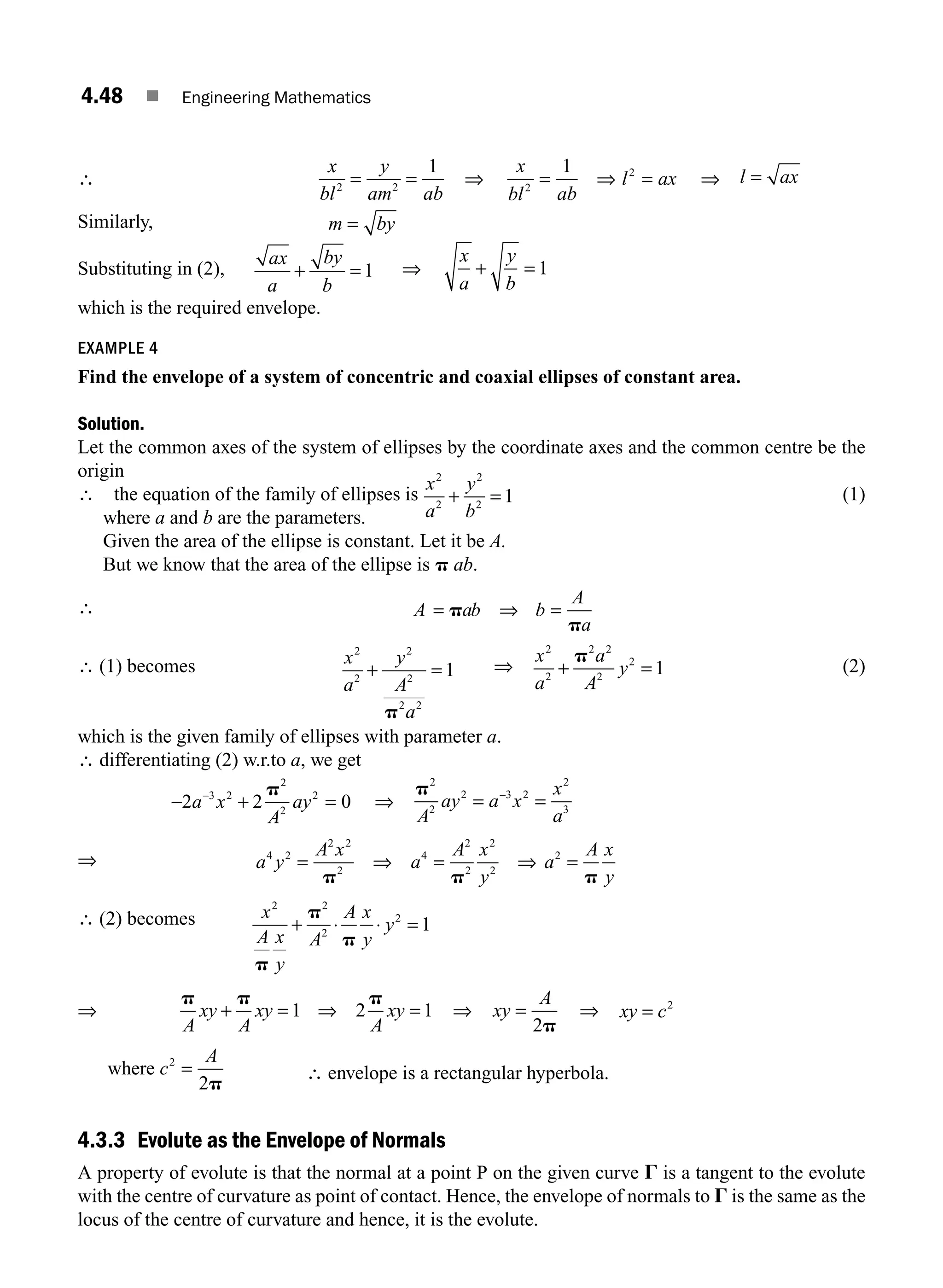 4.48 ■ Engineering Mathematics
∴
x
bl
y
am ab
2 2
1
= = ⇒
x
bl ab
l ax
2
2
1
= ⇒ = ⇒ l ax
=
Similarly, m by
=
Substituting in (2),
ax
a
by
b
+ = 1 ⇒
x
a
y
b
+ = 1
which is the required envelope.
EXAMPLE 4
Find the envelope of a system of concentric and coaxial ellipses of constant area.
Solution.
Let the common axes of the system of ellipses by the coordinate axes and the common centre be the
origin
∴ the equation of the family of ellipses is
x
a
y
b
2
2
2
2
1
+ = (1)
where a and b are the parameters.
Given the area of the ellipse is constant. Let it be A.
But we know that the area of the ellipse is p ab.
∴ A ab b
A
a
= ⇒ =
p
p
∴ (1) becomes x
a
y
A
a
2
2
2
2
2 2
1
+ =
p
⇒
x
a
a
A
y
2
2
2 2
2
2
1
+ =
p
(2)
which is the given family of ellipses with parameter a.
∴ differentiating (2) w.r.to a, we get
− + =
−
2 2 0
3 2
2
2
2
a x
A
ay
p
⇒
p2
2
2 3 2
2
3
A
ay a x
x
a
= =
−
⇒ a y
A x
a
A x
y
a
A x
y
4 2
2 2
2
4
2
2
2
2
2
= ⇒ = ⇒ =
p p p
∴ (2) becomes x
A x
y
A
A x
y
y
2 2
2
2
1
p
p
p
+ ⋅ ⋅ =
⇒
p p p
A
xy
A
xy
A
xy
+ = ⇒ =
1 2 1 ⇒ xy
A
=
2p
⇒ xy c
= 2
c
A
=
2
2
where
p
∴ envelope is a rectangular hyperbola.
4.3.3 Evolute as the Envelope of Normals
A property of evolute is that the normal at a point P on the given curve G is a tangent to the evolute
with the centre of curvature as point of contact. Hence, the envelope of normals to G is the same as the
locus of the centre of curvature and hence, it is the evolute.
M04_ENGINEERING_MATHEMATICS-I _CH04_Part-B.indd 48 5/12/2016 10:28:16 AM
 