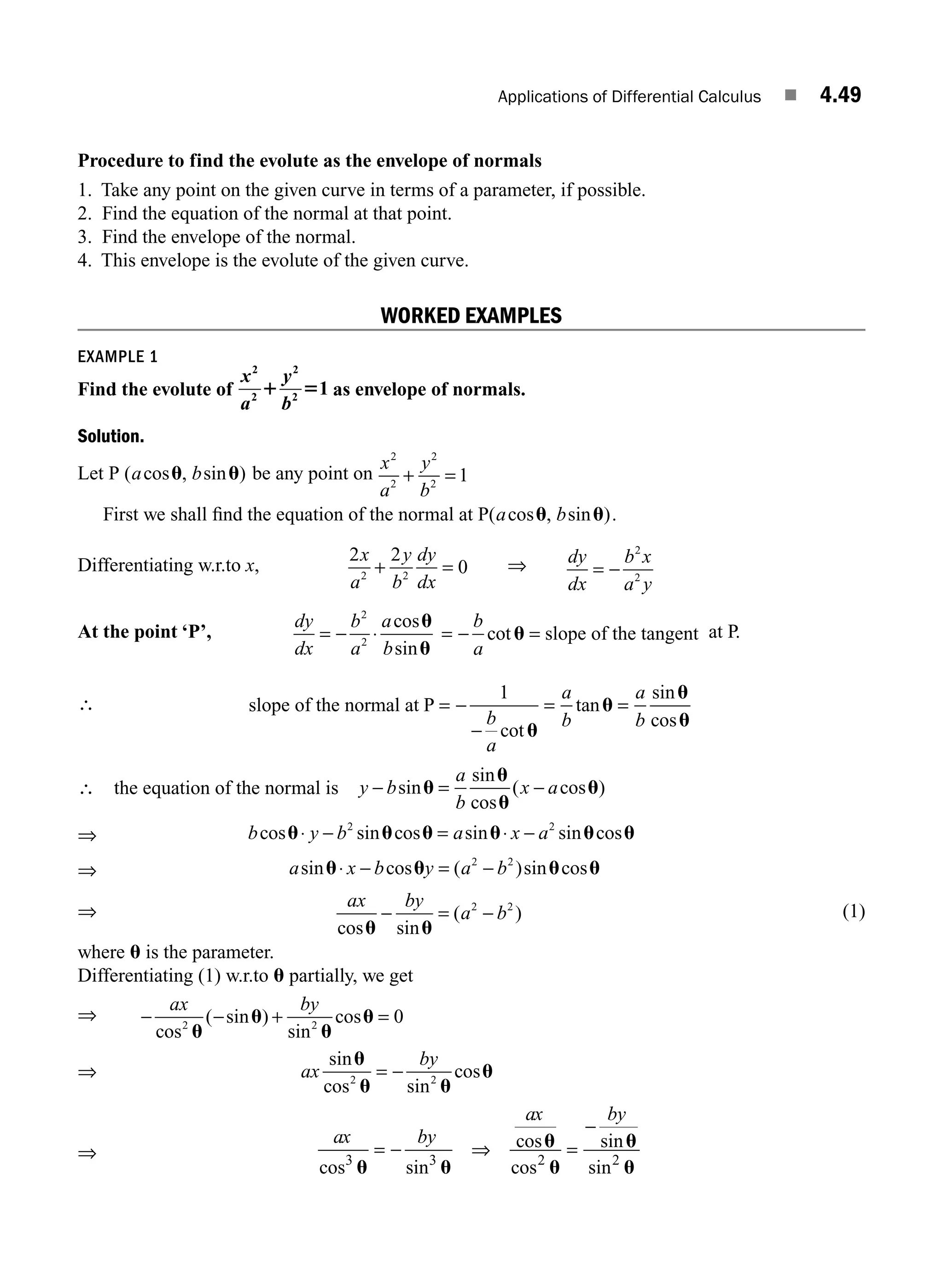 Applications of Differential Calculus ■ 4.49
Procedure to find the evolute as the envelope of normals
1. Take any point on the given curve in terms of a parameter, if possible.
2. Find the equation of the normal at that point.
3. Find the envelope of the normal.
4. This envelope is the evolute of the given curve.
WORKED EXAMPLES
EXAMPLE 1
Find the evolute of
x y
2
2
2
2
1
a b
1 5 as envelope of normals.
Solution.
Let P ( cos , sin )
a b
u u be any point on
x
a
y
b
2
2
2
2
1
+ =
First we shall ﬁnd the equation of the normal at P( cos , sin )
a b
u u .
Differentiating w.r.to x,
2 2
0
2 2
x
a
y
b
dy
dx
+ = ⇒ dy
dx
b x
a y
= −
2
2
At the point ‘P’,
dy
dx
b
a
a
b
= − ⋅
2
2
cos
sin
u
u
= − =
b
a
cotu slope of the tangent at P.
∴ slope of the normal at P = −
−
= =
1
b
a
a
b
a
b
cot
tan
sin
cos
u
u
u
u
∴ the equation of the normal is y b
a
b
x a
− = −
sin
sin
cos
( cos )
u
u
u
u
⇒ b y b a x a
cos sin cos sin sin cos
u u u u u u
⋅ − = ⋅ −
2 2
⇒ a x b y a b
sin cos ( )sin cos
u u u u
⋅ − = −
2 2
⇒
ax by
a b
cos sin
( )
u u
− = −
2 2
(1)
where u is the parameter.
Differentiating (1) w.r.to u partially, we get
⇒ − − + =
ax by
cos
( sin )
sin
cos
2 2
0
u
u
u
u
⇒ ax
by
sin
cos sin
cos
u
u u
u
2 2
= −
⇒
ax by
ax by
cos sin
cos
cos
sin
sin
3 3 2 2
u u
u
u
u
u
= ⇒ =
−
−
M04_ENGINEERING_MATHEMATICS-I _CH04_Part-B.indd 49 5/12/2016 10:28:21 AM
 