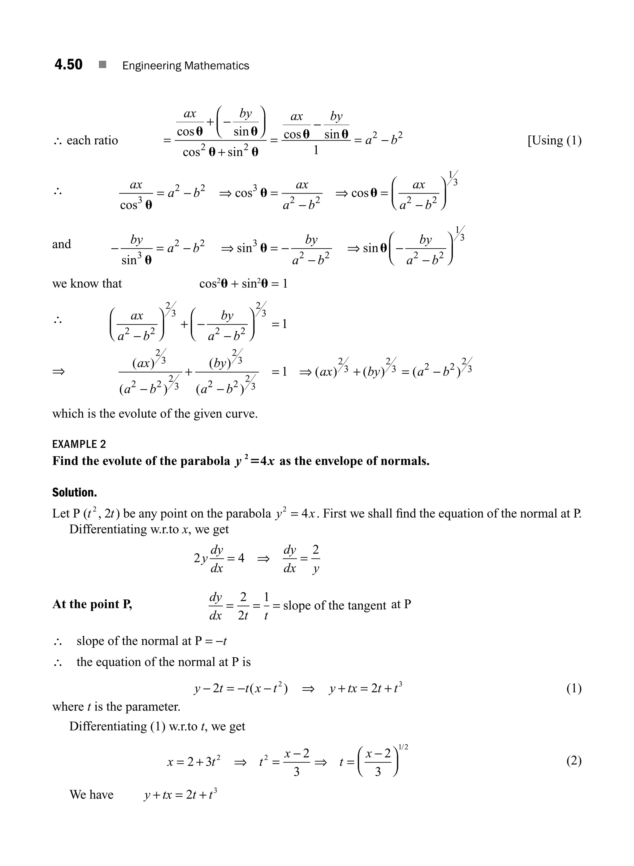 4.50 ■ Engineering Mathematics
∴ each ratio =
+
⎛
⎝
⎜
⎞
⎠
⎟
=
−
= −
ax by ax by
a b
cos sin
cos sin
cos sin
u u
u u
u u
−
+
2 2
2 2
1
[Using (1)
∴ ax
a b
ax
a b
ax
a b
cos
cos cos
3
2 2 3
2 2 2 2
1
3
u
u u
= − ⇒ =
−
⇒ =
−
⎛
⎝
⎜
⎞
⎠
⎟
and − = − ⇒ = −
−
⇒ −
−
⎛
⎝
⎜
⎞
⎠
⎟
by
a b
by
a b
by
a b
sin
sin sin
3
2 2 3
2 2 2 2
1
3
u
u u
we know that cos2
u + sin2
u = 1
∴ ax
a b
by
a b
ax
a b
by
a
2 2
2
3
2 2
2
3
2
3
2 2
2
3
2
3
1
−
⎛
⎝
⎜
⎞
⎠
⎟ + −
−
⎛
⎝
⎜
⎞
⎠
⎟ =
−
+
( )
( )
( )
( 2
2 2
2
3
2
3
2
3 2 2
2
3
1
−
= ⇒ + = −
b
ax by a b
)
( ) ( ) ( )
which is the evolute of the given curve.
EXAMPLE 2
Find the evolute of the parabola y x
2
4
5 as the envelope of normals.
Solution.
Let P ( , )
t t
2
2 be any point on the parabola y x
2
4
= . First we shall ﬁnd the equation of the normal at P.
Differentiating w.r.to x, we get
2 4
2
y
dy
dx
dy
dx y
= ⇒ =
At the point P,
dy
dx t t
= = =
2
2
1
slope of the tangent at P
∴ slope of the normal at P = −t
∴ the equation of the normal at P is
y t t x t
− = − −
2 2
( ) ⇒ y tx t t
+ = +
2 3
(1)
where t is the parameter.
Differentiating (1) w.r.to t, we get
x t t
x
= + ⇒ =
−
2 3
2
3
2 2
⇒ =
−
⎛
⎝
⎜
⎞
⎠
⎟
t
x 2
3
1 2
/
(2)
We have y tx t t
+ = +
2 3
⇒
M04_ENGINEERING_MATHEMATICS-I _CH04_Part-B.indd 50 5/12/2016 10:28:25 AM
 