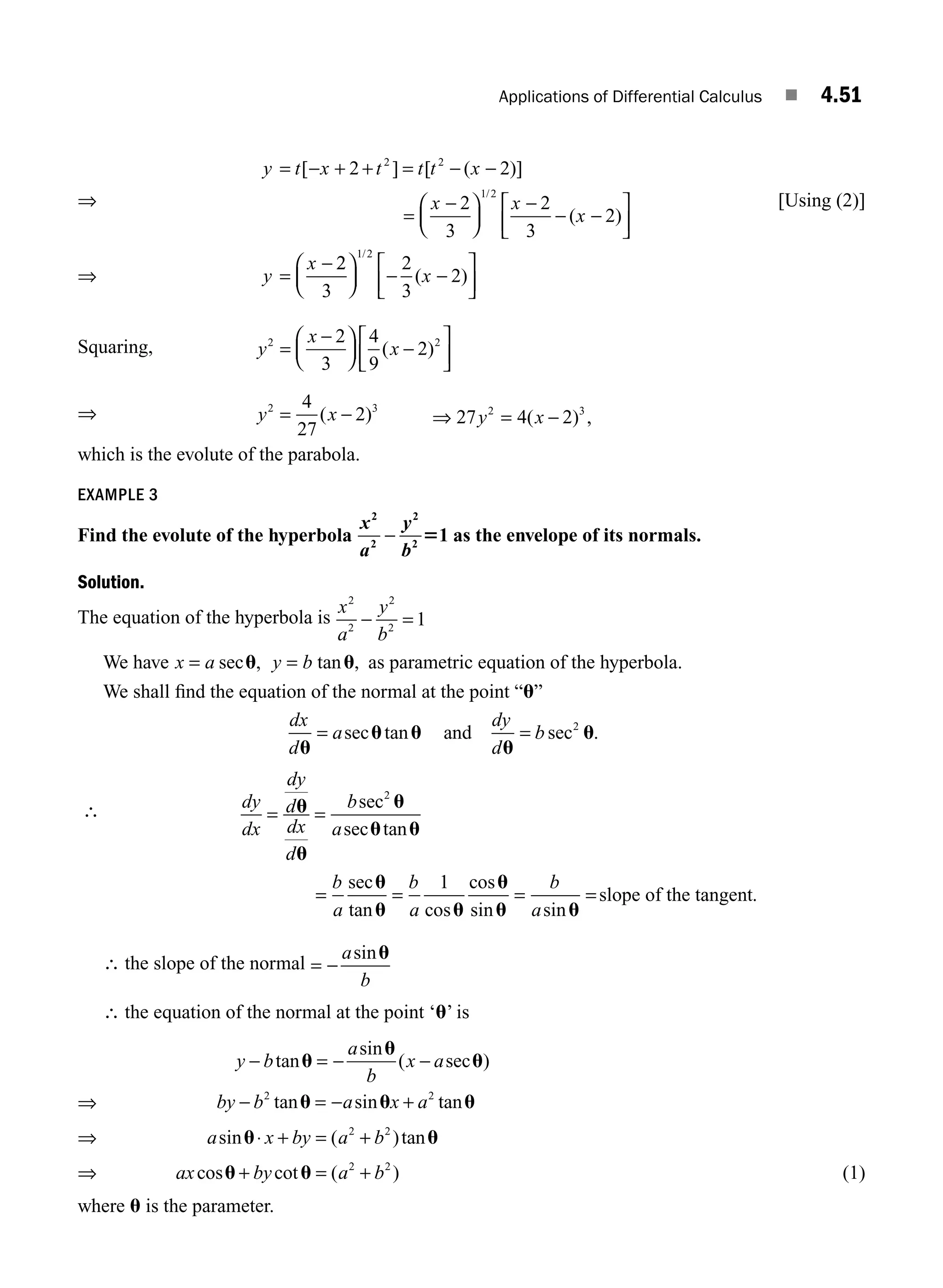 Applications of Differential Calculus ■ 4.51
⇒
y t x t t t x
x x
x
y
x
= − + + = − −
−
⎛
⎝
⎜
⎞
⎠
⎟
−
− −
⎡
⎣
⎢
⎤
⎦
⎥
=
−
[ ] [ ( )]
( )
/
2 2
2
3
2
3
2
2 2
1 2
=
2
2
3
2
3
2
1 2
⎛
⎝
⎜
⎞
⎠
⎟ − −
⎡
⎣
⎢
⎤
⎦
⎥
/
( )
x
[Using (2)]
Squaring, y
x
x
2 2
2
3
4
9
2
=
−
⎛
⎝
⎜
⎞
⎠
⎟ −
⎡
⎣
⎢
⎤
⎦
⎥
( )
⇒ y x
2 3
4
27
2
= −
( ) ⇒ = −
27 4 2
2 3
y x
( ) ,
which is the evolute of the parabola.
EXAMPLE 3
Find the evolute of the hyperbola
x
a
y
b
2
2
2
2
1
− 5 as the envelope of its normals.
Solution.
The equation of the hyperbola is
x
a
y
b
2
2
2
2
1
− =
We have x a
= sec ,
u y b
= tanu, as parametric equation of the hyperbola.
We shall ﬁnd the equation of the normal at the point “u”
dx
d
a
dy
d
b
u
u u
u
u
= =
sec tan sec .
and 2
∴ dy
dx
dy
d
dx
d
b
a
= =
u
u
u
u u
sec
sec tan
2
= = = =
b
a
b
a
b
a
sec
tan cos
cos
sin sin
u
u u
u
u u
1
slope of the tangent.
∴ the slope of the normal = −
a
b
sinu
∴ the equation of the normal at the point ‘u’ is
y b
a
b
x a
− = − −
tan
sin
( sec )
u
u
u
⇒ by b a x a
− = − +
2 2
tan sin tan
u u u
⇒ a x by a b
sin ( )tan
u u
⋅ + = +
2 2
⇒ ax by a b
cos cot ( )
u u
+ = +
2 2
(1)
where u is the parameter.
⇒
M04_ENGINEERING_MATHEMATICS-I _CH04_Part-B.indd 51 5/12/2016 10:28:31 AM
 