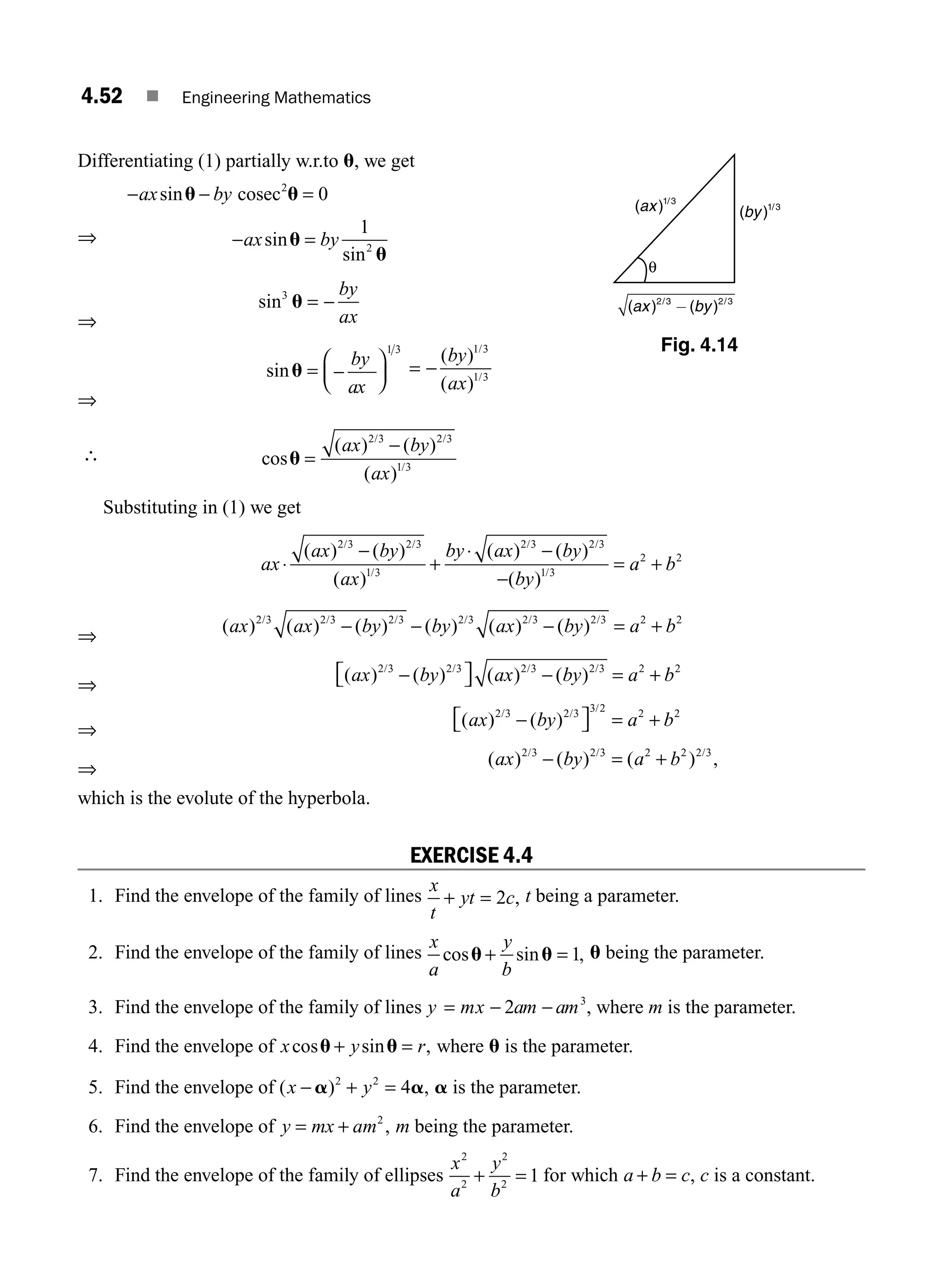 4.52 ■ Engineering Mathematics
Differentiating (1) partially w.r.to u, we get
− − =
ax by
sinu u
cosec2
0
⇒ − =
ax by
sin
sin
u
u
1
2
⇒
sin3
u = −
by
ax
⇒
sinu = −
⎛
⎝
⎜
⎞
⎠
⎟
by
ax
1 3
= −
( )
( )
/
/
by
ax
1 3
1 3
∴ cos
( ) ( )
( )
/ /
/
u =
−
ax by
ax
2 3 2 3
1 3
Substituting in (1) we get
ax
ax by
ax
by ax by
by
a b
⋅
−
+
⋅ −
−
= +
( ) ( )
( )
( ) ( )
( )
/ /
/
/ /
/
2 3 2 3
1 3
2 3 2 3
1 3
2 2
⇒
( ) ( ) ( ) ( ) ( ) ( )
/ / / / / /
ax ax by by ax by a b
2 3 2 3 2 3 2 3 2 3 2 3 2 2
− − − = +
⇒
( ) ( ) ( ) ( )
/ / / /
ax by ax by a b
2 3 2 3 2 3 2 3 2 2
−
⎡
⎣ ⎤
⎦ − = +
⇒
( ) ( )
/ / /
ax by a b
2 3 2 3 3 2 2 2
−
⎡
⎣ ⎤
⎦ = +
⇒
( ) ( ) ( ) ,
/ / /
ax by a b
2 3 2 3 2 2 2 3
− = +
which is the evolute of the hyperbola.
EXERCISE 4.4
1. Find the envelope of the family of lines
x
t
yt c
+ = 2 , t being a parameter.
2. Find the envelope of the family of lines
x
a
y
b
cos sin ,
u u
+ = 1 u being the parameter.
3. Find the envelope of the family of lines y mx am am
= − −
2 3
, where m is the parameter.
4. Find the envelope of x y r
cos sin ,
u u
+ = where u is the parameter.
5. Find the envelope of ( ) ,
x y
− + =
a a
2 2
4 a is the parameter.
6. Find the envelope of y mx am
= + 2
, m being the parameter.
7. Find the envelope of the family of ellipses
x
a
y
b
2
2
2
2
1
+ = for which a b c
+ = , c is a constant.
θ
Fig. 4.14
M04_ENGINEERING_MATHEMATICS-I _CH04_Part-B.indd 52 5/12/2016 10:28:38 AM
 