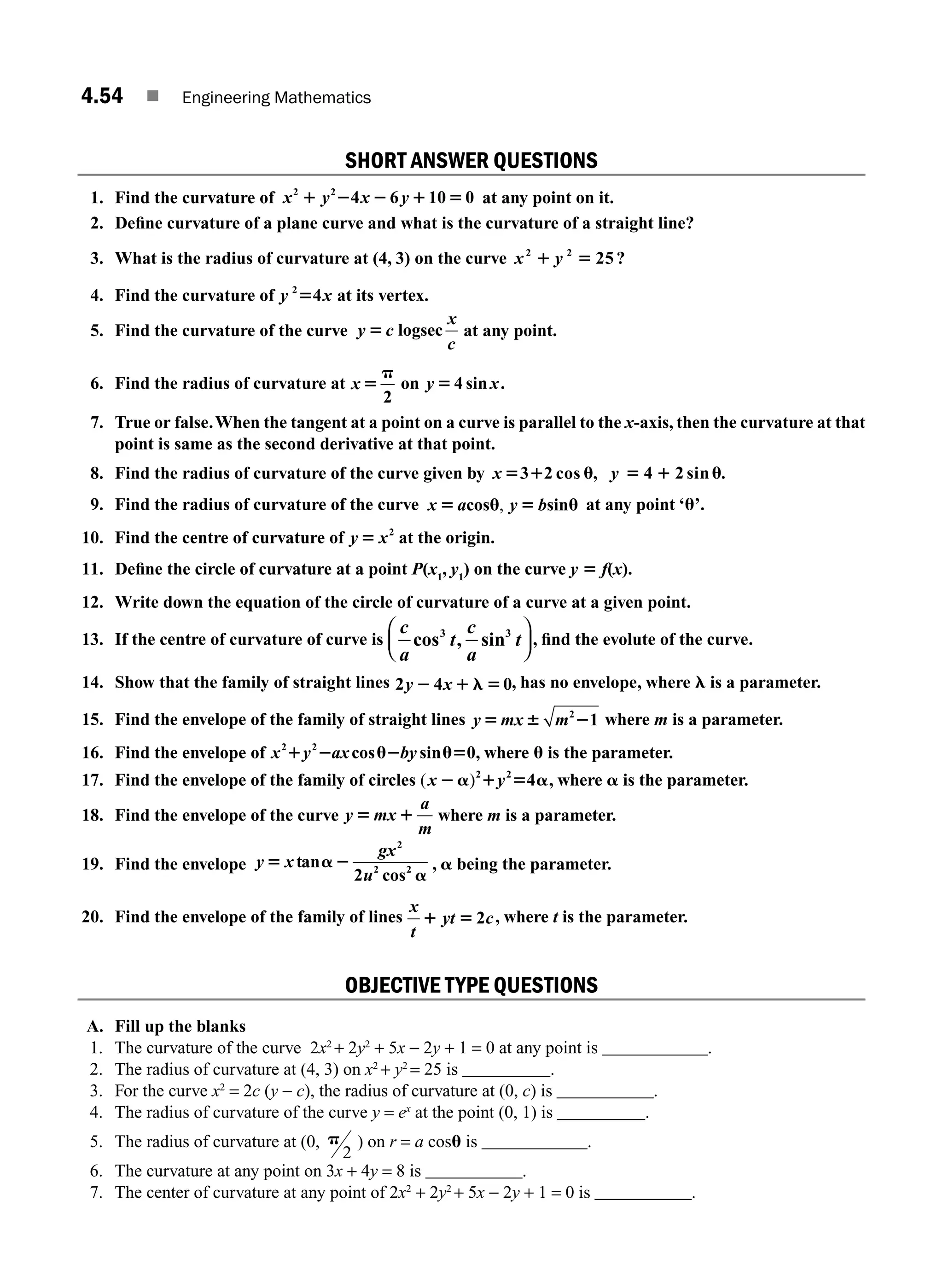 4.54 ■ Engineering Mathematics
SHORT ANSWER QUESTIONS
1. Find the curvature of x y x y
2 2
4 6 10 0
1 2 2 1 5 at any point on it.
2. Deﬁne curvature of a plane curve and what is the curvature of a straight line?
3. What is the radius of curvature at (4, 3) on the curve x y
2 2
25
1 5 ?
4. Find the curvature of y x
2
4
5 at its vertex.
5. Find the curvature of the curve y c
x
c
5 logsec at any point.
6. Find the radius of curvature at x 5
p
2
on y 54 sin x.
7. True or false.When the tangent at a point on a curve is parallel to the x-axis, then the curvature at that
point is same as the second derivative at that point.
8. Find the radius of curvature of the curve given by x 5 1 u
3 2 cos , y 5 1 u
4 2 sin .
9. Find the radius of curvature of the curve x a y b
5 u 5 u
cos sin
, at any point ‘u’.
10. Find the centre of curvature of y x
5 2
at the origin.
11. Deﬁne the circle of curvature at a point P(x1
, y1
) on the curve y 5 f(x).
12. Write down the equation of the circle of curvature of a curve at a given point.
13. If the centre of curvature of curve is
c
a
t
c
a
t
cos , sin
3 3
⎛
⎝
⎜
⎞
⎠
⎟ , ﬁnd the evolute of the curve.
14. Show that the family of straight lines 2 4 0
y x
2 1 l 5 , has no envelope, where l is a parameter.
15. Find the envelope of the family of straight lines y mx m
5 6 2
2
1 where m is a parameter.
16. Find the envelope of x y ax by
2 2
0
1 2 u2 u5
cos sin , where u is the parameter.
17. Find the envelope of the family of circles ( )
x y
2a 1 5 a
2 2
4 , where a is the parameter.
18. Find the envelope of the curve y mx
a
m
5 1 where m is a parameter.
19. Find the envelope y x
gx
u
5 a2
a
tan
cos
2
2 2
2
, a being the parameter.
20. Find the envelope of the family of lines
x
t
yt c
1 5 2 , where t is the parameter.
OBJECTIVE TYPE QUESTIONS
A. Fill up the blanks
1. The curvature of the curve 2x2
+ 2y2
+ 5x − 2y + 1 = 0 at any point is ____________.
2. The radius of curvature at (4, 3) on x2
+ y2
= 25 is __________.
3. For the curve x2
= 2c (y − c), the radius of curvature at (0, c) is ___________.
4. The radius of curvature of the curve y = ex
at the point (0, 1) is __________.
5. The radius of curvature at (0, p
2
) on r = a cosu is ____________.
6. The curvature at any point on 3x + 4y = 8 is ___________.
7. The center of curvature at any point of 2x2
+ 2y2
+ 5x − 2y + 1 = 0 is ___________.
M04_ENGINEERING_MATHEMATICS-I _CH04_Part-B.indd 54 5/12/2016 10:29:01 AM
 