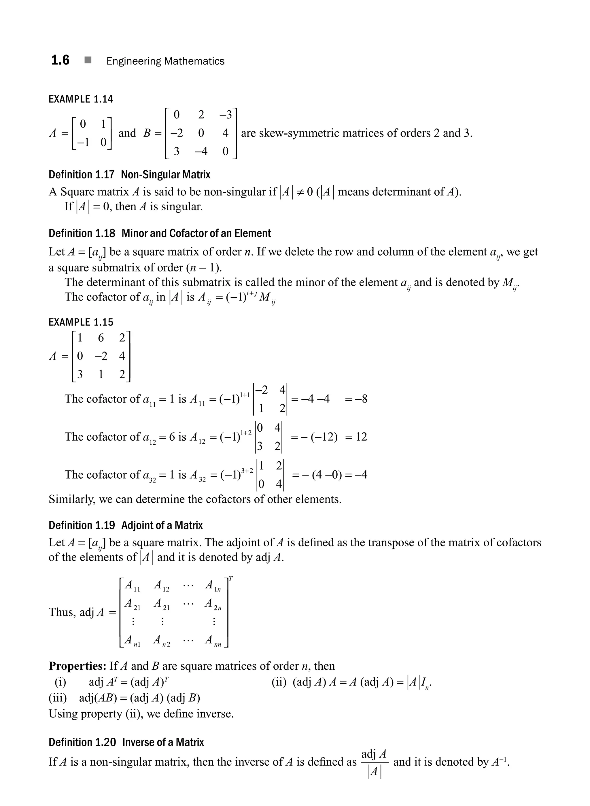 1.6 ■ Engineering Mathematics
EXAMPLE 1.14
A B
=
−
⎡
⎣
⎢
⎤
⎦
⎥ =
−
−
−
⎡
⎣
⎢
⎢
⎢
⎤
⎦
⎥
⎥
⎥
0 1
1 0
0 2 3
2 0 4
3 4 0
and are skew-symmetric matrices of orders 2 and 3.
Definition 1.17 Non-Singular Matrix
A Square matrix A is said to be non-singular if A ≠ 0 ( A means determinant of A).
If A = 0, then A is singular.
Definition 1.18 Minor and Cofactor of an Element
Let A = [aij
] be a square matrix of order n. If we delete the row and column of the element aij
, we get
a square submatrix of order (n − 1).
The determinant of this submatrix is called the minor of the element aij
and is denoted by Mij
.
The cofactor of aij
in A is A M
ij
i j
ij
= − +
( )
1
EXAMPLE 1.15
A = −
⎡
⎣
⎢
⎢
⎢
⎤
⎦
⎥
⎥
⎥
1 6 2
0 2 4
3 1 2
The cofactor of a11
= 1 is A11
1 1
1
2 4
1 2
= −
−
+
( ) = −4 −4 = −8
The cofactor of a12
= 6 is A12
1 2
1
0 4
3 2
= − +
( ) = − (−12) = 12
The cofactor of a32
= 1 is A32
3 2
1
1 2
0 4
= − +
( ) = − (4 −0) = −4
Similarly, we can determine the cofactors of other elements.
Definition 1.19 Adjoint of a Matrix
Let A = [aij
] be a square matrix. The adjoint of A is deﬁned as the transpose of the matrix of cofactors
of the elements of A and it is denoted by adj A.
Thus, adj A
A A A
A A A
A A A
n
n
n n nn
T
=
⎡
⎣
⎢
⎢
⎢
⎢
⎤
⎦
⎥
⎥
⎥
⎥
11 12 1
21 21 2
1 2
…
…
…
: : :
Properties: If A and B are square matrices of order n, then
(i) adj AT
= (adj A)T
(ii) (adj A) A = A (adj A) = A In
.
(iii) adj(AB) = (adj A) (adj B)
Using property (ii), we deﬁne inverse.
Definition 1.20 Inverse of a Matrix
If A is a non-singular matrix, then the inverse of A is deﬁned as
adj A
A
and it is denoted by A−1
.
M01_ENGINEERING_MATHEMATICS-I _CH01_Part A.indd 6 5/30/2016 4:34:44 PM
 