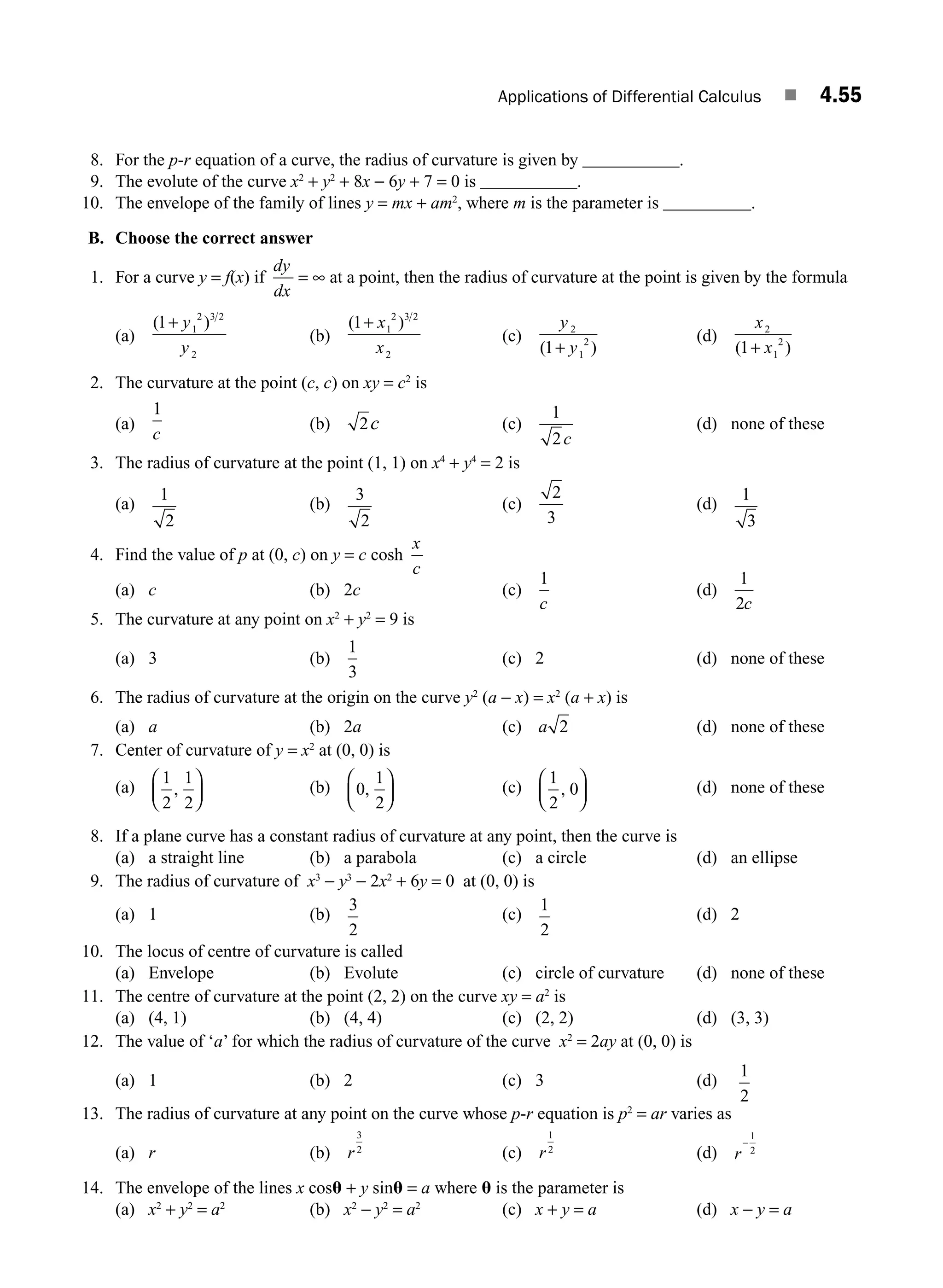 Applications of Differential Calculus ■ 4.55
8. For the p-r equation of a curve, the radius of curvature is given by ___________.
9. The evolute of the curve x2
+ y2
+ 8x − 6y + 7 = 0 is ___________.
10. The envelope of the family of lines y = mx + am2
, where m is the parameter is __________.
B. Choose the correct answer
1. For a curve y = f(x) if
dy
dx
= ∞ at a point, then the radius of curvature at the point is given by the formula
(a)
( )
1 1
2 3 2
2
+ y
y
(b)
( )
1 1
2 3 2
2
+ x
x
(c)
y
y
2
1
2
1
( )
+
(d)
x
x
2
1
2
1
( )
+
2. The curvature at the point (c, c) on xy = c2
is
(a)
1
c
(b) 2c (c)
1
2c
(d) none of these
3. The radius of curvature at the point (1, 1) on x4
+ y4
= 2 is
(a)
1
2
(b)
3
2
(c)
2
3
(d)
1
3
4. Find the value of p at (0, c) on y = c cosh
x
c
(a) c (b) 2c (c)
1
c
(d)
1
2c
5. The curvature at any point on x2
+ y2
= 9 is
(a) 3 (b)
1
3
(c) 2 (d) none of these
6. The radius of curvature at the origin on the curve y2
(a − x) = x2
(a + x) is
(a) a (b) 2a (c) a 2 (d) none of these
7. Center of curvature of y = x2
at (0, 0) is
(a)
1
2
1
2
,
⎛
⎝
⎜
⎞
⎠
⎟ (b) 0
1
2
,
⎛
⎝
⎜
⎞
⎠
⎟ (c)
1
2
0
,
⎛
⎝
⎜
⎞
⎠
⎟ (d) none of these
8. If a plane curve has a constant radius of curvature at any point, then the curve is
(a) a straight line (b) a parabola (c) a circle (d) an ellipse
9. The radius of curvature of x3
− y3
− 2x2
+ 6y = 0 at (0, 0) is
(a) 1 (b)
3
2
(c)
1
2
(d) 2
10. The locus of centre of curvature is called
(a) Envelope (b) Evolute (c) circle of curvature (d) none of these
11. The centre of curvature at the point (2, 2) on the curve xy = a2
is
(a) (4, 1) (b) (4, 4) (c) (2, 2) (d) (3, 3)
12. The value of ‘a’ for which the radius of curvature of the curve x2
= 2ay at (0, 0) is
(a) 1 (b) 2 (c) 3 (d)
1
2
13. The radius of curvature at any point on the curve whose p-r equation is p2
= ar varies as
(a) r (b) r
3
2
(c) r
1
2
(d) r
−
1
2
14. The envelope of the lines x cosu + y sinu = a where u is the parameter is
(a) x2
+ y2
= a2
(b) x2
− y2
= a2
(c) x + y = a (d) x − y = a
M04_ENGINEERING_MATHEMATICS-I _CH04_Part-B.indd 55 5/12/2016 10:29:09 AM
 