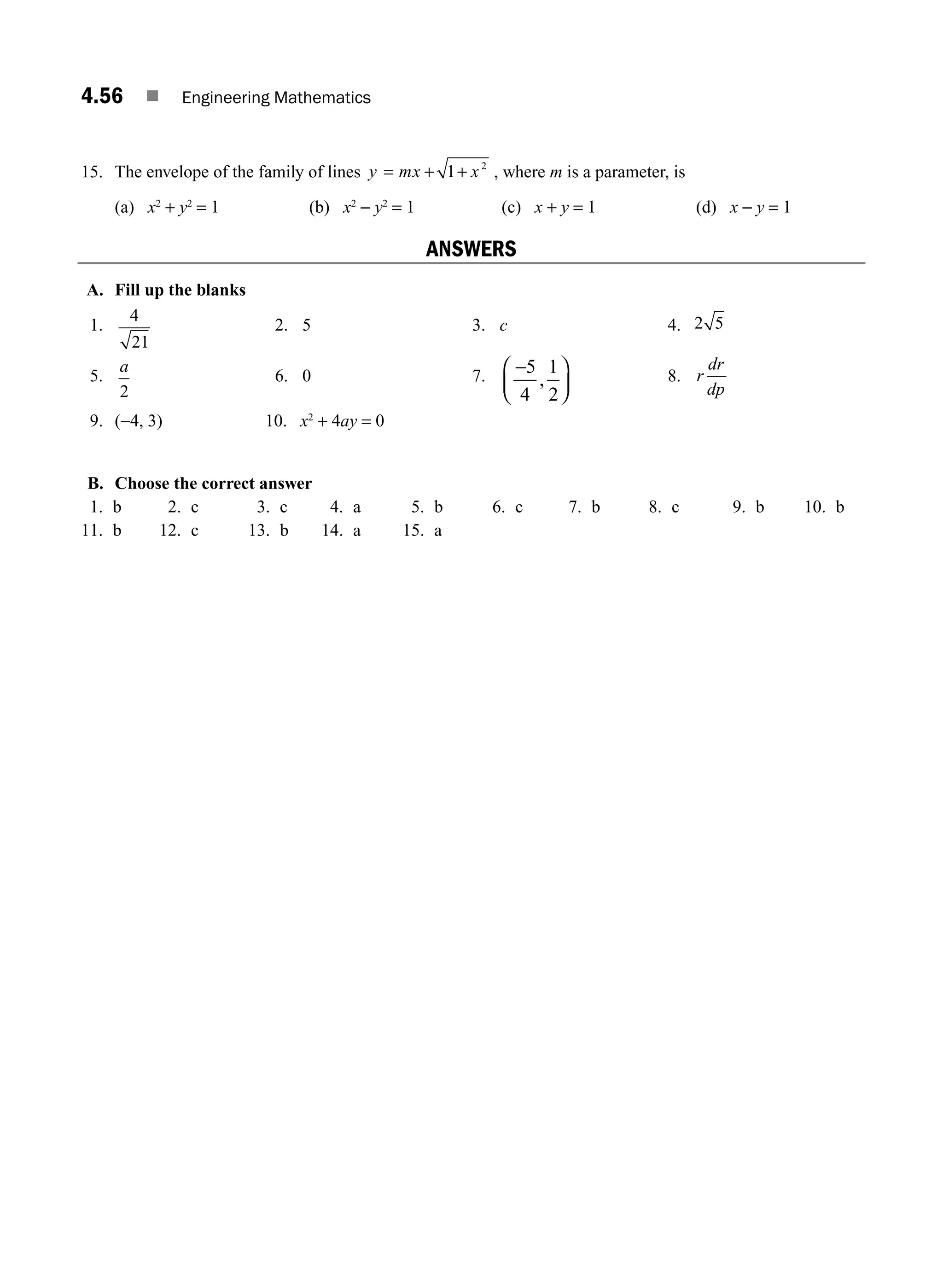 4.56 ■ Engineering Mathematics
15. The envelope of the family of lines y mx x
= + +
1 2
, where m is a parameter, is
(a) x2
+ y2
= 1 (b) x2
− y2
= 1 (c) x + y = 1 (d) x − y = 1
ANSWERS
A. Fill up the blanks
1.
4
21
2. 5 3. c 4. 2 5
5.
a
2
6. 0 7. −
⎛
⎝
⎜
⎞
⎠
⎟
5
4
1
2
, 8. r
dr
dp
9. (−4, 3) 10. x2
+ 4ay = 0
B. Choose the correct answer
1. b 2. c 3. c 4. a 5. b 6. c 7. b 8. c 9. b 10. b
11. b 12. c 13. b 14. a 15. a
M04_ENGINEERING_MATHEMATICS-I _CH04_Part-B.indd 56 5/12/2016 10:29:11 AM
 