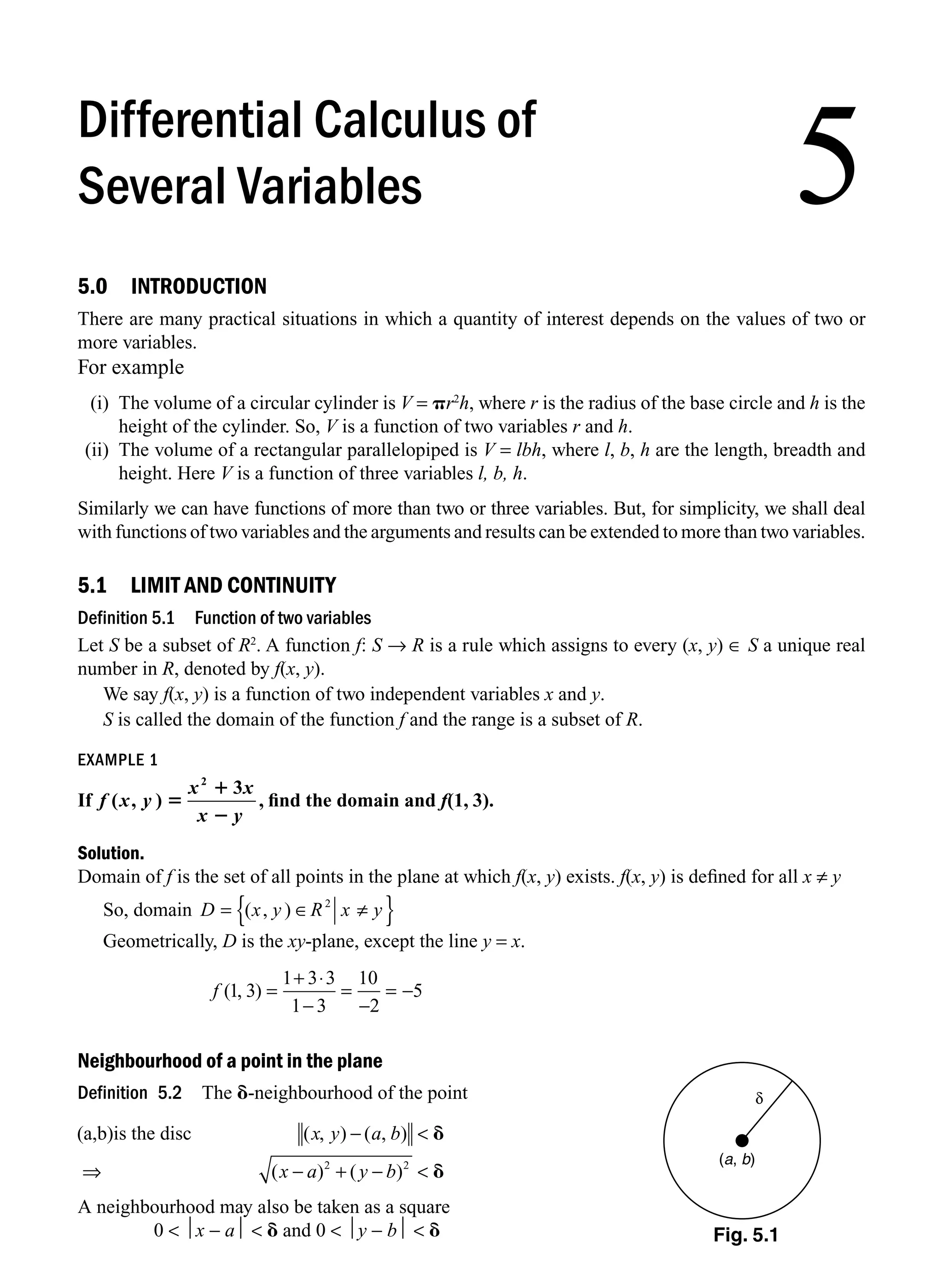 5.0 INTRODUCTION
There are many practical situations in which a quantity of interest depends on the values of two or
more variables.
For example
(i) The volume of a circular cylinder is V = pr2
h, where r is the radius of the base circle and h is the
height of the cylinder. So, V is a function of two variables r and h.
(ii) The volume of a rectangular parallelopiped is V = lbh, where l, b, h are the length, breadth and
height. Here V is a function of three variables l, b, h.
Similarly we can have functions of more than two or three variables. But, for simplicity, we shall deal
with functions of two variables and the arguments and results can be extended to more than two variables.
5.1 LIMIT AND CONTINUITY
Definition 5.1 Function of two variables
Let S be a subset of R2
. A function f: S → R is a rule which assigns to every (x, y) ∈ S a unique real
number in R, denoted by f(x, y).
We say f(x, y) is a function of two independent variables x and y.
S is called the domain of the function f and the range is a subset of R.
EXAMPLE 1
If f x y
x x
x y
( , ) 5
1
2
2
3
, ﬁnd the domain and f(1, 3).
Solution.
Domain of f is the set of all points in the plane at which f(x, y) exists. f(x, y) is deﬁned for all x ≠ y
So, domain D x y R x y
= ∈ ≠
{ }
( , ) 2
Geometrically, D is the xy-plane, except the line y = x.
f ( , )
1 3
1 3 3
1 3
10
2
5
=
+ ⋅
−
=
−
= −
Neighbourhood of a point in the plane
Definition 5.2 The d-neighbourhood of the point
(a,b)is the disc ( , ) ( , )
( ) ( )
x y a b
x a y b
− 
⇒ − + − 
d
d
2 2
A neighbourhood may also be taken as a square
0  ⏐x − a⏐  d and 0  ⏐y − b⏐  d
δ
(a, b)
5
Differential Calculus of
Several Variables
Fig. 5.1
M05_ENGINEERING_MATHEMATICS-I _CH05_Part A.indd 1 5/12/2016 10:23:56 AM
 