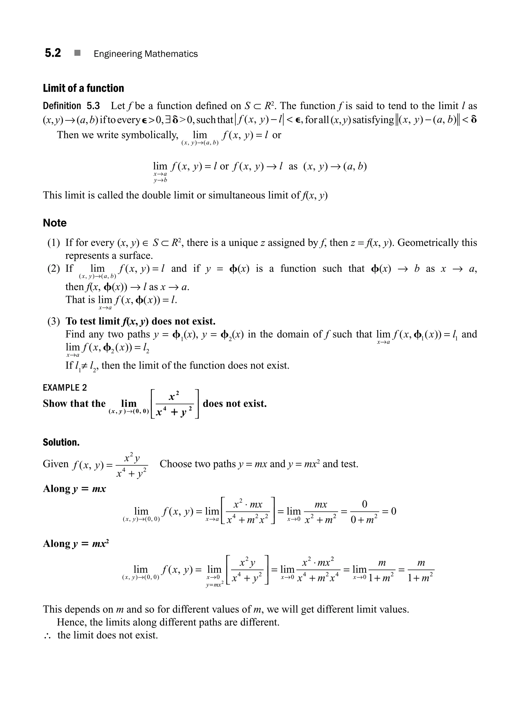 5.2 ■ Engineering Mathematics
Limit of a function
Definition 5.3 Let f be a function deﬁned on S ⊂ R2
. The function f is said to tend to the limit l as
(x,y)→(a,b)iftoeverye0,∃d0,suchthat f x y l
( , ) ,
−  e forall(x,y)satisfying ( , ) ( , )
x y a b
−  d
Then we write symbolically, lim ( , )
( , ) ( , )
x y a b
f x y l
→
= or
lim ( , ) ( , ) ( , ) ( , )
x a
y b
f x y l f x y l x y a b
→
→
= → →
or as
This limit is called the double limit or simultaneous limit of f(x, y)
Note
(1) If for every (x, y) ∈ S ⊂ R2
, there is a unique z assigned by f, then z = f(x, y). Geometrically this
represents a surface.
(2) If lim ( , )
( , ) ( , )
x y a b
f x y l
→
= and if y = f(x) is a function such that f(x) → b as x → a,
then f(x, f(x)) → l as x → a.
That is lim ( , ( ))
x a
f x x l
→
=
f .
(3) To test limit f(x, y) does not exist.
Find any two paths y = f1
(x), y = f2
(x) in the domain of f such that lim ( , ( ))
x a
f x x l
→
=
f1 1 and
lim ( , ( ))
x a
f x x l
→
=
f2 2
If l1
≠ l2
, then the limit of the function does not exist.
EXAMPLE 2
Show that the lim
( , ) ( , )
x y
x
x y
→
⎡
⎣
⎢
⎤
⎦
⎥
0 0
2
4 2
1
does not exist.
Solution.
Given f x y
x y
x y
( , ) =
+
2
4 2
Choose two paths y = mx and y = mx2
and test.
Along y 5 mx
lim ( , ) lim lim
( , ) ( , )
x y x a x
f x y
x mx
x m x
mx
x m
→ → →
=
⋅
+
⎡
⎣
⎢
⎤
⎦
⎥ =
+
0 0
2
4 2 2 0 2 2
2 2
0
0
0
=
+
=
m
Along y 5 mx2
lim ( , ) lim lim
( , ) ( , )
x y x
y mx
x
f x y
x y
x y
x mx
→ →
=
→
=
+
=
⋅
0 0 0
2
4 2 0
2
2
⎡
⎣
⎢
⎤
⎦
⎥
2
2
4 2 4 0 2 2
1 1
x m x
m
m
m
m
x
+
=
+
=
+
→
lim
This depends on m and so for different values of m, we will get different limit values.
Hence, the limits along different paths are different.
∴ the limit does not exist.
M05_ENGINEERING_MATHEMATICS-I _CH05_Part A.indd 2 5/12/2016 10:23:59 AM
 