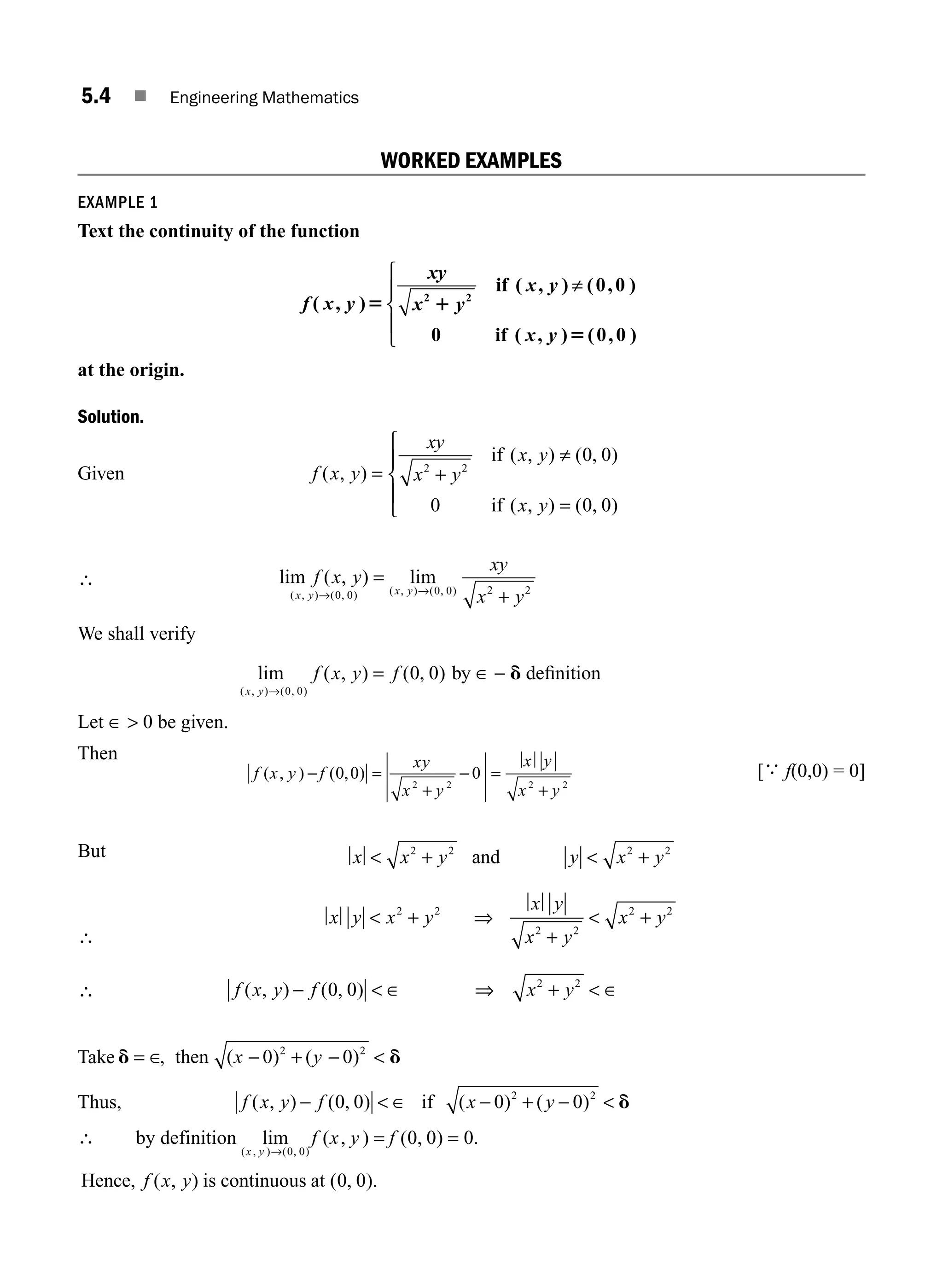 5.4 ■ Engineering Mathematics
WORKED EXAMPLES
EXAMPLE 1
Text the continuity of the function
f x y
xy
x y
x y
x y
( , )
( , ) ( , )
( , ) ( , )
5 1
5
2 2
0 0
0 0 0
if
if
≠
⎧
⎨
⎪
⎩
⎪
at the origin.
Solution.
Given f x y
xy
x y
x y
x y
( , )
( , ) ( , )
( , ) ( , )
= +
≠
=
⎧
⎨
⎪
⎩
⎪
2 2
0 0
0 0 0
if
if
∴ lim ( , ) lim
( , ) ( , ) ( , ) ( , )
f x y
xy
x y
x y x y
→ →
=
+
0 0 0 0 2 2
We shall verify
lim ( , ) ( , )
( , ) ( , )
x y
f x y f
→
=
0 0
0 0 by ∈ − d deﬁnition
Let ∈  0 be given.
Then
f x y f
xy
x y
x y
x y
( , ) ( , )
− =
+
− =
+
0 0 0
2 2 2 2
[
∴
f(0,0) = 0]
But x x y y x y
 +  +
2 2 2 2
and
∴
x y x y
x y
x y
x y
 +
+
 +
2 2
2 2
2 2
⇒
∴ f x y f x y
( , ) ( , )
−  ∈ ⇒ +  ∈
0 0 2 2
Take d d
= ∈ − + − 
, ( ) ( )
then x y
0 0
2 2
Thus, f x y f x y
( , ) ( , ) ( ) ( )
−  ∈ − + − 
0 0 0 0
2 2
if d
∴ by definition lim ( , ) ( , ) .
( , ) ( , )
x y
f x y f
→
= =
0 0
0 0 0
Hence, is continuous at
f x y
( , ) ( , ).
0 0
M05_ENGINEERING_MATHEMATICS-I _CH05_Part A.indd 4 5/12/2016 10:24:10 AM
 