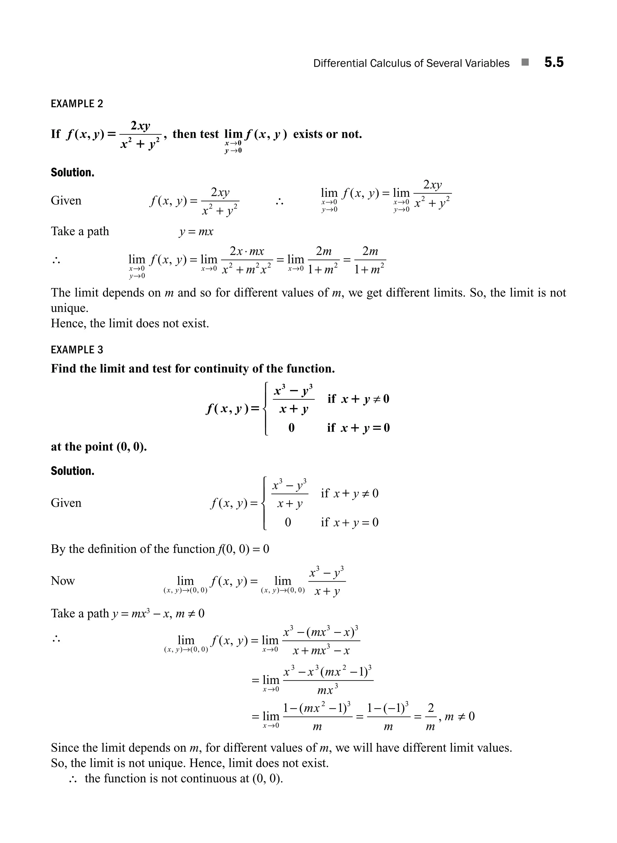 Differential Calculus of Several Variables ■ 5.5
EXAMPLE 2
If f x y
xy
x y
( , ) ,
5
1
2
2 2
then test lim ( , )
x
y
f x y
→
→
0
0
exists or not.
Solution.
Given f x y
xy
x y
( , ) =
+
2
2 2
∴
lim ( , ) lim
x
y
x
y
f x y
xy
x y
→
→
→
→
=
+
0
0
0
0
2 2
2
Take a path y = mx
∴ lim ( , ) lim lim
x
y
x x
f x y
x mx
x m x
m
m
m
m
→
→
→ →
=
⋅
+
=
+
=
+
0
0
0 2 2 2 0 2 2
2 2
1
2
1
The limit depends on m and so for different values of m, we get different limits. So, the limit is not
unique.
Hence, the limit does not exist.
EXAMPLE 3
Find the limit and test for continuity of the function.
f x y
x y
x y
x y
x y
( , )5
2
1
1
1 5
3 3
0
0 0
if
if
≠
⎧
⎨
⎪
⎩
⎪
at the point (0, 0).
Solution.
Given f x y
x y
x y
x y
x y
( , ) =
=
⎧
⎨
⎪
⎩
⎪
3 3
0
0 0
−
+
≠
+
if
if
+
By the deﬁnition of the function f(0, 0) = 0
Now lim ( , ) lim
( , ) ( , ) ( , ) ( , )
x y x y
f x y
x y
x y
→ →
=
−
+
0 0 0 0
3 3
Take a path y = mx3
− x, m ≠ 0
∴ lim ( , ) lim
( )
( , ) ( , )
x y x
f x y
x mx x
x mx x
→ →
=
− −
+ −
0 0 0
3 3 3
3
=
− −
=
− −
=
− −
= ≠
→
→
lim
( )
lim
( ) ( )
,
x
x
x x mx
mx
mx
m m m
m
0
3 3 2 3
3
0
2 3 3
1
1 1 1 1 2
0
Since the limit depends on m, for different values of m, we will have different limit values.
So, the limit is not unique. Hence, limit does not exist.
∴ the function is not continuous at (0, 0).
M05_ENGINEERING_MATHEMATICS-I _CH05_Part A.indd 5 5/12/2016 10:24:16 AM
 