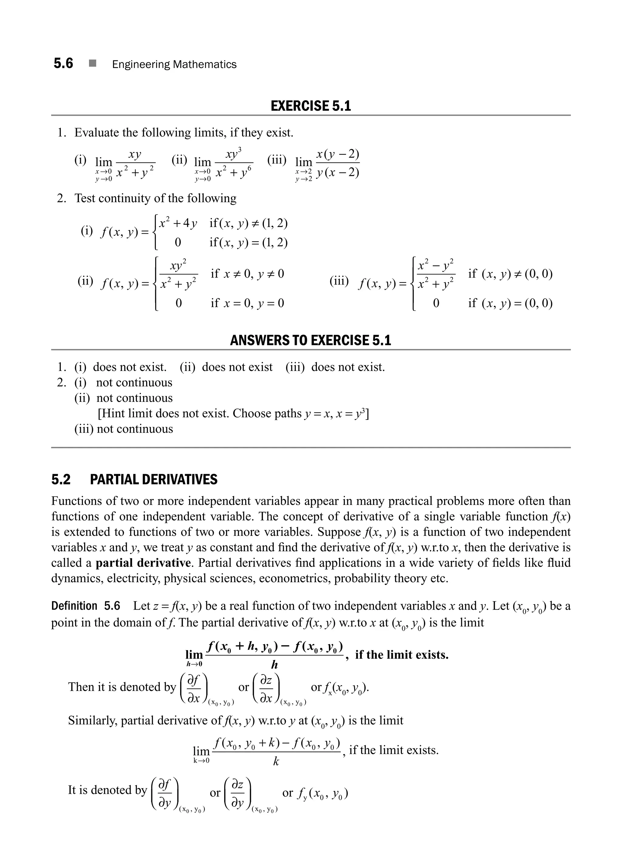 5.6 ■ Engineering Mathematics
EXERCISE 5.1
1. Evaluate the following limits, if they exist.
(i) lim
x
y
xy
x y
→
→
+
0
0
2 2
(ii) lim
x
y
xy
x y
→
→
+
0
0
3
2 6
(iii) lim
( )
( )
x
y
x y
y x
→
→
−
−
2
2
2
2
2. Test continuity of the following
(i) f x y
x y x y
x y
( , )
( , ) ( , )
( , ) ( , )
=
+ ≠
=
⎧
⎨
⎩
2
4 1 2
0 1 2
if
if
(ii) f x y
xy
x y
x y
x y
( , )
,
,
= +
≠ ≠
= =
⎧
⎨
⎪
⎩
⎪
2
2 2
0 0
0 0 0
if
if
(iii) f x y
x y
x y
x y
x y
( , )
( , ) ( , )
( , ) ( , )
=
−
+
≠
=
⎧
⎨
⎪
⎩
⎪
2 2
2 2
0 0
0 0 0
if
if
ANSWERS TO EXERCISE 5.1
1. (i) does not exist. (ii) does not exist (iii) does not exist.
2. (i) not continuous
(ii) not continuous
[Hint limit does not exist. Choose paths y = x, x = y3
]
(iii) not continuous
5.2 PARTIAL DERIVATIVES
Functions of two or more independent variables appear in many practical problems more often than
functions of one independent variable. The concept of derivative of a single variable function f(x)
is extended to functions of two or more variables. Suppose f(x, y) is a function of two independent
variables x and y, we treat y as constant and ﬁnd the derivative of f(x, y) w.r.to x, then the derivative is
called a partial derivative. Partial derivatives ﬁnd applications in a wide variety of ﬁelds like ﬂuid
dynamics, electricity, physical sciences, econometrics, probability theory etc.
Definition 5.6 Let z = f(x, y) be a real function of two independent variables x and y. Let (x0
, y0
) be a
point in the domain of f. The partial derivative of f(x, y) w.r.to x at (x0
, y0
) is the limit
lim
( , ) ( , )
,
0
0 0 0 0
h
f x h y f x y
h
→
1 2
if the limit exists.
Then it is denoted by
∂
∂
f
x
⎛
⎝
⎜
⎞
⎠
⎟
( , )
x y
0 0
or
∂
∂
z
x
⎛
⎝
⎜
⎞
⎠
⎟
( , )
x y
0 0
or fx
(x0
, y0
).
Similarly, partial derivative of f(x, y) w.r.to y at (x0
, y0
) is the limit
lim
( , ) ( , )
,
k→
+ −
0
0 0 0 0
f x y k f x y
k
if the limit exists.
It is denoted by ∂
∂
∂
∂
f
y
z
y
f x y
⎛
⎝
⎜
⎞
⎠
⎟
⎛
⎝
⎜
⎞
⎠
⎟
( , ) ( , )
( , )
x y x y
y
or or
0 0 0 0
0 0
M05_ENGINEERING_MATHEMATICS-I _CH05_Part A.indd 6 5/12/2016 10:24:19 AM
 