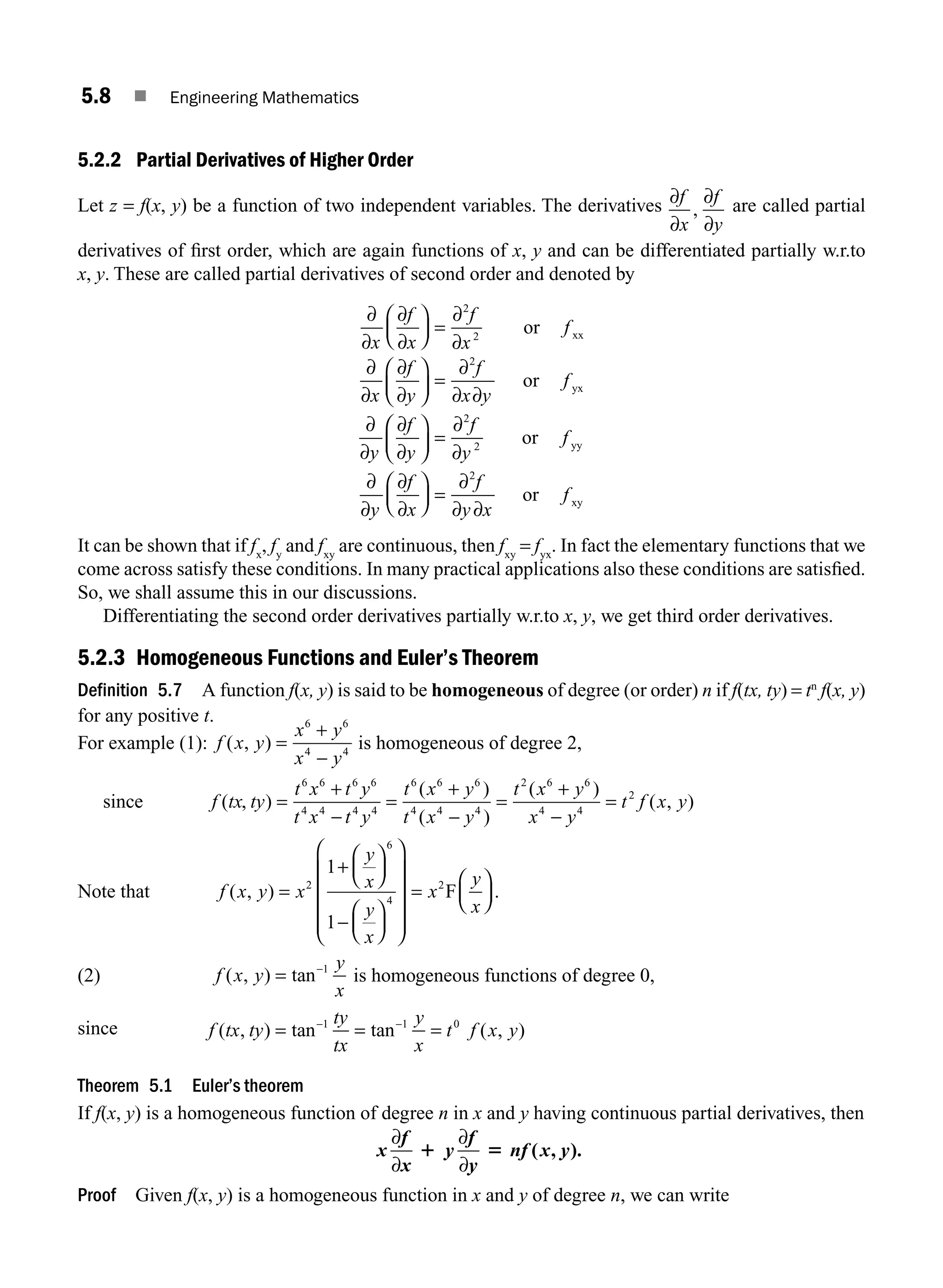 5.8 ■ Engineering Mathematics
5.2.2 Partial Derivatives of Higher Order
Let z = f(x, y) be a function of two independent variables. The derivatives ∂
∂
∂
∂
f
x
f
y
, are called partial
derivatives of ﬁrst order, which are again functions of x, y and can be differentiated partially w.r.to
x, y. These are called partial derivatives of second order and denoted by
∂
∂
∂
∂
∂
∂
∂
∂
∂
∂
∂
∂ ∂
x
f
x
f
x
f
x
f
y
f
x y
f
y
f
y
⎛
⎝
⎜
⎞
⎠
⎟ =
⎛
⎝
⎜
⎞
⎠
⎟ =
∂
∂
∂
∂
2
2
2
or
or
xx
yx
⎛
⎛
⎝
⎜
⎞
⎠
⎟ =
∂
∂
⎛
⎝
⎜
⎞
⎠
⎟ =
2
2
2
f
y
f
y
f
x
f
y x
f
or
or
yy
xy
∂
∂
∂
∂
∂
∂ ∂
It can be shown that if fx
, fy
and fxy
are continuous, then fxy
= fyx
. In fact the elementary functions that we
come across satisfy these conditions. In many practical applications also these conditions are satisﬁed.
So, we shall assume this in our discussions.
Differentiating the second order derivatives partially w.r.to x, y, we get third order derivatives.
5.2.3 Homogeneous Functions and Euler’s Theorem
Definition 5.7 A function f(x, y) is said to be homogeneous of degree (or order) n if f(tx, ty) = tn
f(x, y)
for any positive t.
For example (1): f x y
x y
x y
( , ) =
+
−
6 6
4 4
is homogeneous of degree 2,
since f tx ty
t x t y
t x t y
t x y
t x y
t x y
x
( , )
( )
( )
( )
=
+
−
=
+
−
=
+
6 6 6 6
4 4 4 4
6 6 6
4 4 4
2 6 6
4
−
−
=
y
t f x y
4
2
( , )
Note that f x y x
y
x
y
x
x
y
x
( , ) .
=
+
⎛
⎝
⎜
⎞
⎠
⎟
−
⎛
⎝
⎜
⎞
⎠
⎟
⎛
⎝
⎜
⎜
⎜
⎜
⎞
⎠
⎟
⎟
⎟
⎟
=
⎛
⎝
⎜
⎞
⎠
⎟
2
6
4
2
1
1
F
(2) f x y
y
x
( , ) tan
= −1
is homogeneous functions of degree 0,
since f tx ty
ty
tx
y
x
t f x y
( , ) tan tan ( , )
= = =
− −
1 1 0
Theorem 5.1 Euler’s theorem
If f(x, y) is a homogeneous function of degree n in x and y having continuous partial derivatives, then
x
f
x
y
f
y
nf x y
∂
∂
∂
∂
1 5 ( , ).
Proof Given f(x, y) is a homogeneous function in x and y of degree n, we can write
M05_ENGINEERING_MATHEMATICS-I _CH05_Part A.indd 8 5/12/2016 10:24:27 AM
 