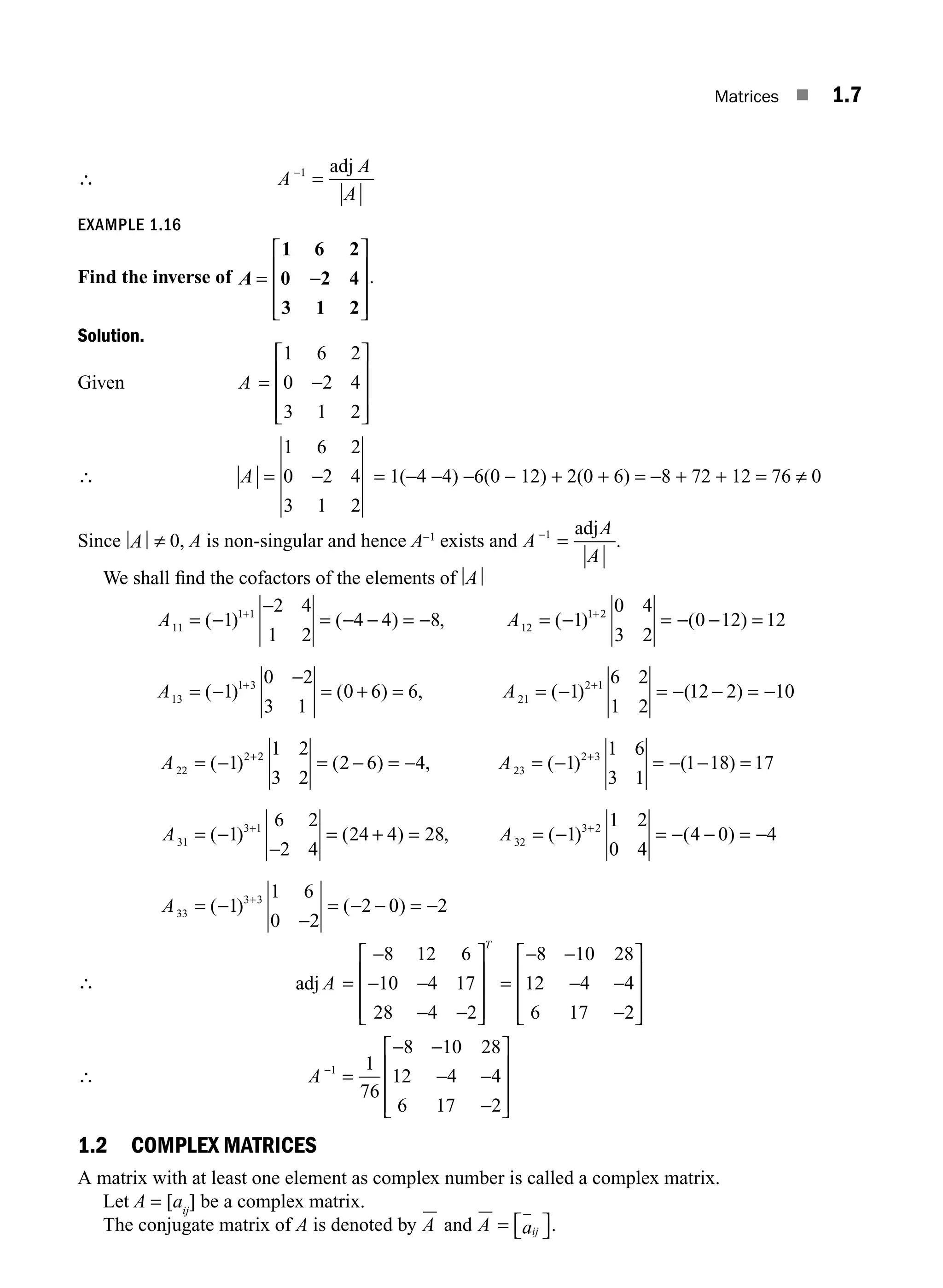 Matrices ■ 1.7
∴ A
A
A
−
=
1 adj
EXAMPLE 1.16
Find the inverse of A = −
⎡
⎣
⎢
⎢
⎢
⎤
⎦
⎥
⎥
⎥
1 6 2
0 2 4
3 1 2
.
Solution.
Given A = −
⎡
⎣
⎢
⎢
⎢
⎤
⎦
⎥
⎥
⎥
1 6 2
0 2 4
3 1 2
∴ A = −
1 6 2
0 2 4
3 1 2
= 1(−4 −4) −6(0 − 12) + 2(0 + 6) = −8 + 72 + 12 = 76 ≠ 0
Since A ≠ 0, A is non-singular and hence A−1
exists and A
A
A
−
=
1 adj
.
We shall ﬁnd the cofactors of the elements of A
A A
A
11
1 1
12
1 2
13
1
2 4
1 2
4 4 8 1
0 4
3 2
0 12 12
= −
−
= − − = − = − = − − =
=
+ +
( ) ( ) , ( ) ( )
(−
−
−
= + = = − = − − = −
= −
+ +
+
1
0 2
3 1
0 6 6 1
6 2
1 2
12 2 10
1
1 3
21
2 1
22
2
) ( ) , ( ) ( )
( )
A
A 2
2
23
2 3
31
3 1
1 2
3 2
2 6 4 1
1 6
3 1
1 18 17
1
6 2
2 4
= − = − = − = − − =
= −
−
+
+
( ) , ( ) ( )
( )
A
A =
= + = = − = − − = −
= −
−
= − −
+
+
( ) , ( ) ( )
( ) (
24 4 28 1
1 2
0 4
4 0 4
1
1 6
0 2
2
32
3 2
33
3 3
A
A 0
0 2
) = −
∴
8 12 6
10 4 17
28 4 2
8 10 28
12 4 4
6 17
=
−
− −
− −
⎡
⎣
⎢
⎢
⎢
⎤
⎦
⎥
⎥
⎥
=
− −
− −
−
adj A
T
2
2
⎡
⎣
⎢
⎢
⎢
⎤
⎦
⎥
⎥
⎥
∴ A −
=
− −
− −
−
⎡
⎣
⎢
⎢
⎢
⎤
⎦
⎥
⎥
⎥
1 1
76
8 10 28
12 4 4
6 17 2
1.2 COMPLEX MATRICES
A matrix with at least one element as complex number is called a complex matrix.
Let A = [aij
] be a complex matrix.
The conjugate matrix of A is denoted by A and A aij
= ⎡
⎣ ⎤
⎦.
M01_ENGINEERING_MATHEMATICS-I _CH01_Part A.indd 7 5/30/2016 4:34:46 PM
 