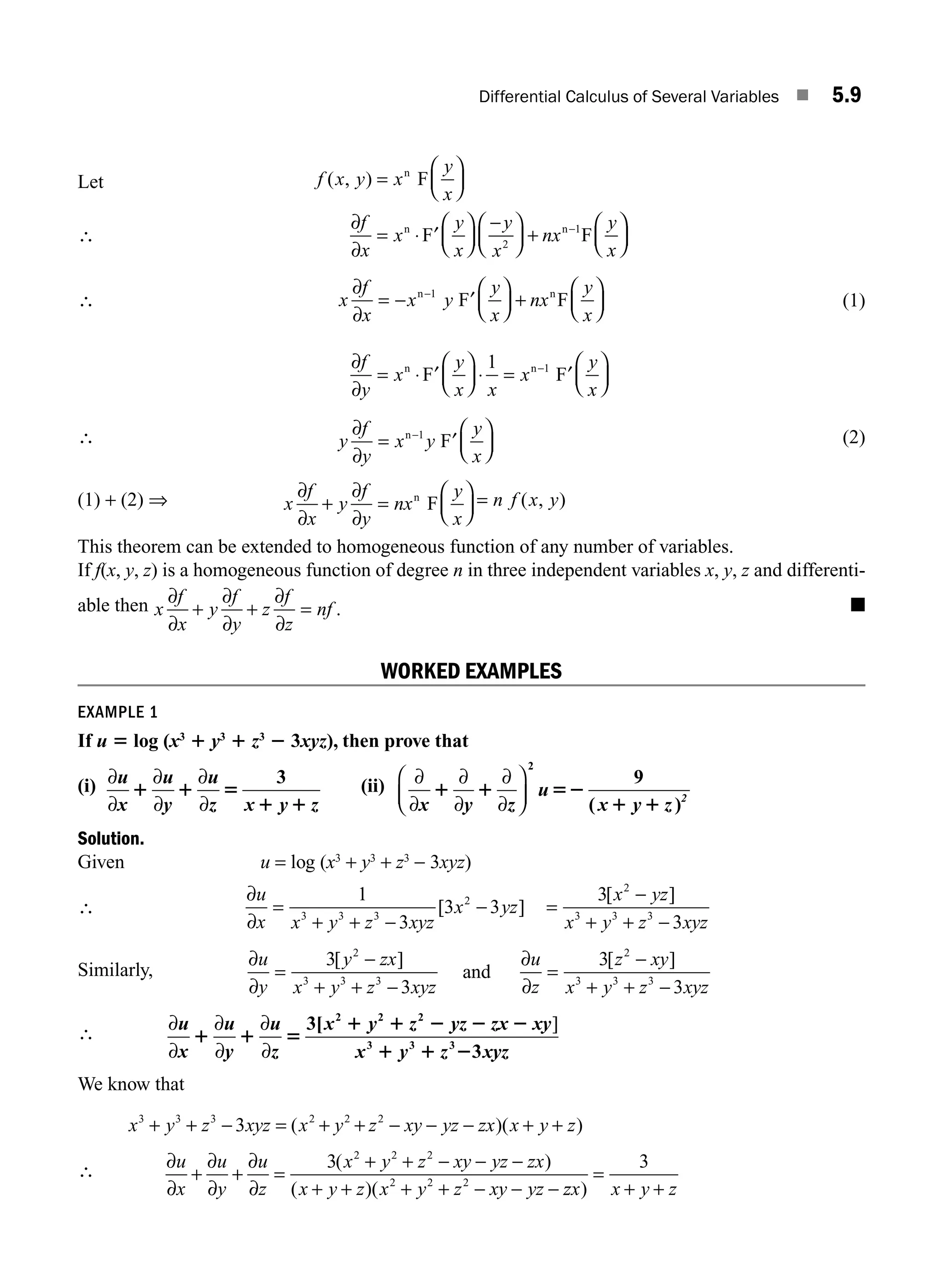 Differential Calculus of Several Variables ■ 5.9
∴
f x y x
y
x
f
x
x
y
x
y
x
nx
y
x
( , ) =
⎛
⎝
⎜
⎞
⎠
⎟
= ⋅ ′
⎛
⎝
⎜
⎞
⎠
⎟
−
⎛
⎝
⎜
⎞
⎠
⎟ +
⎛
⎝
⎜
−
n
n n
F
F F
∂
∂ 2
1 ⎞
⎞
⎠
⎟
∴ x
f
x
x y
y
x
nx
y
x
∂
∂
= − ′
⎛
⎝
⎜
⎞
⎠
⎟ +
⎛
⎝
⎜
⎞
⎠
⎟
−
n n
F F
1
(1)
∂
∂
f
y
x
y
x x
x
y
x
= ⋅ ′
⎛
⎝
⎜
⎞
⎠
⎟ ⋅ = ′
⎛
⎝
⎜
⎞
⎠
⎟
−
n n
F F
1 1
∴ y
f
y
x y
y
x
∂
∂
= ′
⎛
⎝
⎜
⎞
⎠
⎟
−
n
F
1 (2)
(1) + (2) ⇒ x
f
x
y
f
y
nx
y
x
∂
∂
∂
∂
+ =
⎛
⎝
⎜
⎞
⎠
⎟
n
F = n f x y
( , )
This theorem can be extended to homogeneous function of any number of variables.
If f(x, y, z) is a homogeneous function of degree n in three independent variables x, y, z and differenti-
able then x
f
x
y
f
y
z
f
z
nf
∂
∂
∂
∂
∂
∂
+ + = . ■
WORKED EXAMPLES
EXAMPLE 1
If u 5 log (x3
1 y3
1 z3
2 3xyz), then prove that
(i) ∂
∂
∂
∂
∂
∂
u
x
u
y
u
z x y z
1 1 5
1 1
3 (ii) ∂
∂
∂
∂
∂
∂
x y z
u
x y z 2
1 1 52
1 1
⎛
⎝
⎜
⎞
⎠
⎟
2
9
( )
Solution.
Given u = log (x3
+ y3
+ z3
− 3xyz)
∴
∂
∂
u
x x y z xyz
x yz
x yz
x y z xyz
=
+ + −
− =
−
+ + −
1
3
3 3
3
3
3 3 3
2
2
3 3 3
[ ]
[ ]
Similarly,
∂
∂
∂
∂
u
y
y zx
x y z xyz
u
z
z xy
x y z xyz
=
−
+ + −
=
−
+ + −
3
3
3
3
2
3 3 3
2
3 3 3
[ ] [ ]
and
∴ ∂
∂
∂
∂
∂
∂
u
x
u
y
u
z
x y z yz zx xy
x y z xyz
1 1 5
1 1 2 2 2
1 1 2
3[
3
2 2 2
3 3 3
]
We know that
x y z xyz x y z xy yz zx x y z
3 3 3 2 2 2
3
+ + − = + + − − − + +
( )( )
∴ ∂
∂
∂
∂
∂
∂
u
x
u
y
u
z
x y z xy yz zx
x y z x y z xy yz
+ + =
+ + − − −
+ + + + − − −
3 2 2 2
2 2 2
( )
( )( z
zx x y z
)
=
+ +
3
Let
M05_ENGINEERING_MATHEMATICS-I _CH05_Part A.indd 9 5/12/2016 10:24:31 AM
 