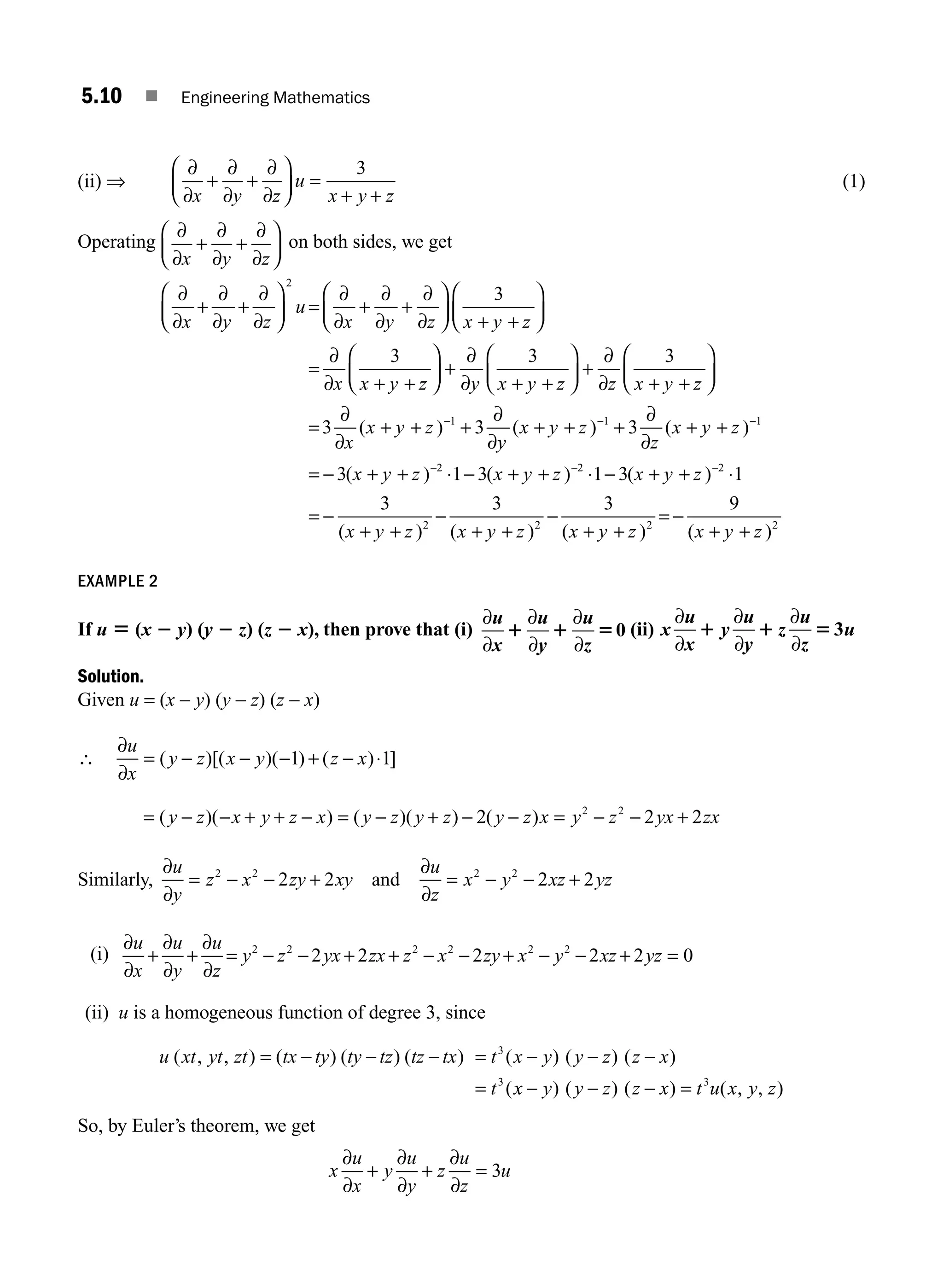 5.10 ■ Engineering Mathematics
(ii) ⇒
∂
∂
+
∂
∂
+
∂
∂
⎛
⎝
⎜
⎞
⎠
⎟ =
+ +
x y z
u
x y z
3
(1)
Operating
∂
∂
+
∂
∂
+
∂
∂
⎛
⎝
⎜
⎞
⎠
⎟
x y z
on both sides, we get
∂
∂
+
∂
∂
+
∂
∂
⎛
⎝
⎜
⎞
⎠
⎟ =
∂
∂
+
∂
∂
+
∂
∂
⎛
⎝
⎜
⎞
⎠
⎟ + +
⎛
⎝
⎜
⎞
⎠
⎟
=
∂
∂ + +
x y z
u
x y z x y z
x x y
2
3
3
z
z y x y z z x y z
x
x y z
⎛
⎝
⎜
⎞
⎠
⎟ +
∂
∂ + +
⎛
⎝
⎜
⎞
⎠
⎟ +
∂
∂ + +
⎛
⎝
⎜
⎞
⎠
⎟
=
∂
∂
+ + +
∂
∂
−
3 3
3 3
1
( )
y
y
x y z
z
x y z
x y z x y z x y
( ) ( )
( ) ( ) (
+ + +
∂
∂
+ +
= − + + ⋅ − + + ⋅ − +
− −
− −
1 1
2 2
3
3 1 3 1 3 +
+ ⋅
= −
+ +
−
+ +
−
+ +
= −
+ +
−
z
x y z x y z x y z x y z
)
( ) ( ) ( ) ( )
2
2 2 2 2
1
3 3 3 9
EXAMPLE 2
If u 5 (x 2 y) (y 2 z) (z 2 x), then prove that (i)
∂
∂
∂
∂
∂
∂
u
x
u
y
u
z
1 1 50 (ii) x
u
x
y
u
y
z
u
z
u
∂
∂
∂
∂
∂
∂
1 1 5 3
Solution.
Given u = (x − y) (y − z) (z − x)
∴
∂
∂
u
x
y z x y z x
= − − − + − ⋅
( )[( )( ) ( ) ]
1 1
= − − + + − = − + − − = − − +
( )( ) ( )( ) ( )
y z x y z x y z y z y z x y z yx zx
2 2 2
2 2
Similarly,
∂
∂
∂
∂
u
y
z x zy xy
u
z
x y xz yz
= − − + = − − +
2 2 2 2
2 2 2 2
and
(i)
∂
∂
∂
∂
∂
∂
u
x
u
y
u
z
y z yx zx z x zy x y xz yz
+ + = − − + + − − + − − + =
2 2 2 2 2 2
2 2 2 2 2 0
(ii) u is a homogeneous function of degree 3, since
u xt yt zt tx ty ty tz tz tx t x y y z z x
t
( , , ) ( ) ( ) ( ) ( ) ( ) ( )
(
= − − − = − − −
=
3
3
x
x y y z z x t u x y z
− − − =
) ( ) ( ) ( , , )
3
So, by Euler’s theorem, we get
x
u
x
y
u
y
z
u
z
u
∂
∂
∂
∂
∂
∂
+ + = 3
M05_ENGINEERING_MATHEMATICS-I _CH05_Part A.indd 10 5/12/2016 10:24:35 AM
 